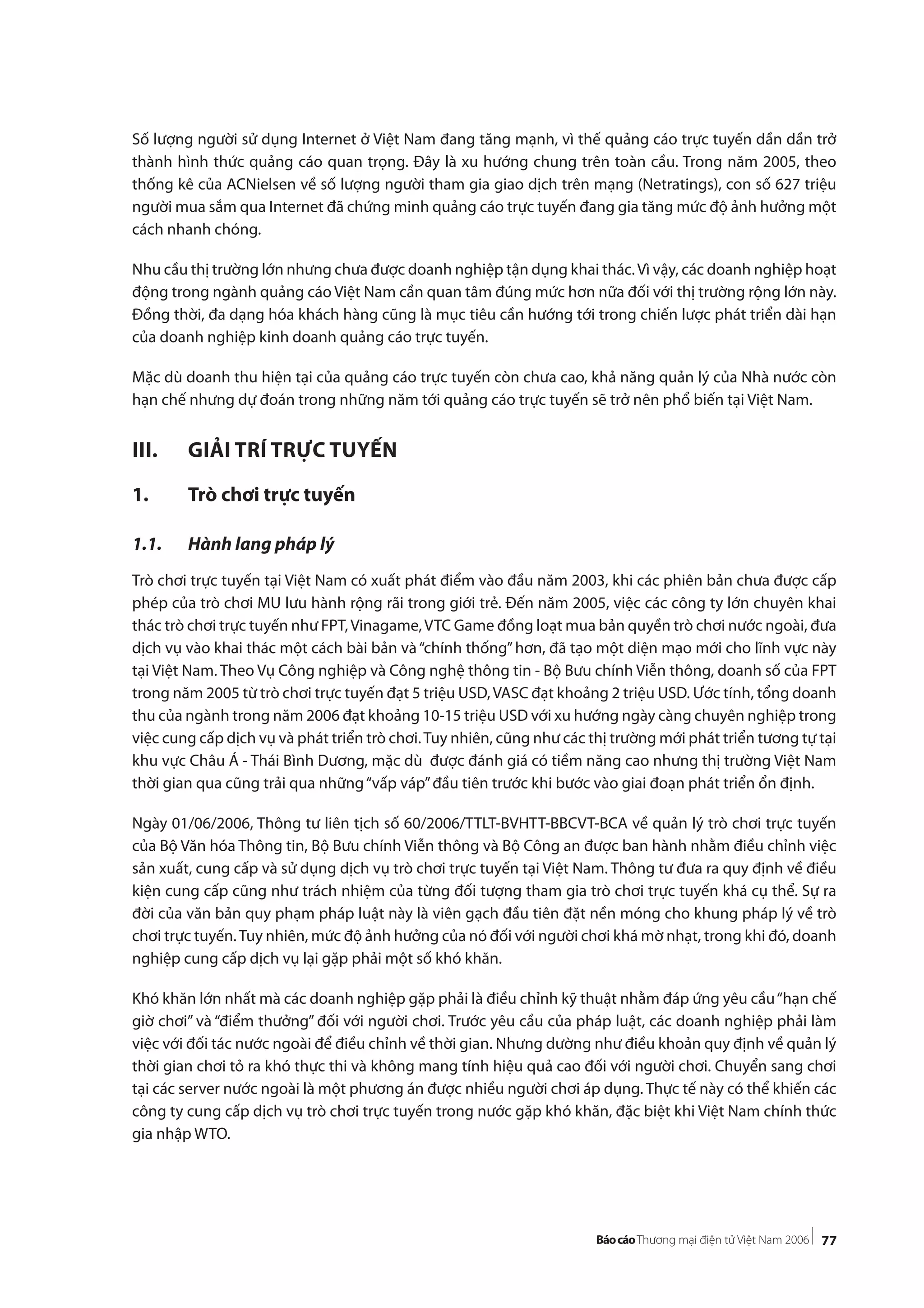 77
Số lượng người sử dụng Internet ở Việt Nam đang tăng mạnh, vì thế quảng cáo trực tuyến dần dần trở
thành hình thức quảng cáo quan trọng. Đây là xu hướng chung trên toàn cầu. Trong năm 2005, theo
thống kê của ACNielsen về số lượng người tham gia giao dịch trên mạng (Netratings), con số 627 triệu
người mua sắm qua Internet đã chứng minh quảng cáo trực tuyến đang gia tăng mức độ ảnh hưởng một
cách nhanh chóng.
Nhu cầu thị trường lớn nhưng chưa được doanh nghiệp tận dụng khai thác.Vì vậy, các doanh nghiệp hoạt
động trong ngành quảng cáo Việt Nam cần quan tâm đúng mức hơn nữa đối với thị trường rộng lớn này.
Đồng thời, đa dạng hóa khách hàng cũng là mục tiêu cần hướng tới trong chiến lược phát triển dài hạn
của doanh nghiệp kinh doanh quảng cáo trực tuyến.
Mặc dù doanh thu hiện tại của quảng cáo trực tuyến còn chưa cao, khả năng quản lý của Nhà nước còn
hạn chế nhưng dự đoán trong những năm tới quảng cáo trực tuyến sẽ trở nên phổ biến tại Việt Nam.
III. GIẢI TRÍ TRỰC TUYẾN
1. Trò chơi trực tuyến
1.1. Hành lang pháp lý
Trò chơi trực tuyến tại Việt Nam có xuất phát điểm vào đầu năm 2003, khi các phiên bản chưa được cấp
phép của trò chơi MU lưu hành rộng rãi trong giới trẻ. Đến năm 2005, việc các công ty lớn chuyên khai
thác trò chơi trực tuyến như FPT,Vinagame,VTC Game đồng loạt mua bản quyền trò chơi nước ngoài, đưa
dịch vụ vào khai thác một cách bài bản và“chính thống”hơn, đã tạo một diện mạo mới cho lĩnh vực này
tại Việt Nam. Theo Vụ Công nghiệp và Công nghệ thông tin - Bộ Bưu chính Viễn thông, doanh số của FPT
trong năm 2005 từ trò chơi trực tuyến đạt 5 triệu USD,VASC đạt khoảng 2 triệu USD. Ước tính, tổng doanh
thu của ngành trong năm 2006 đạt khoảng 10-15 triệu USD với xu hướng ngày càng chuyên nghiệp trong
việc cung cấp dịch vụ và phát triển trò chơi.Tuy nhiên, cũng như các thị trường mới phát triển tương tự tại
khu vực Châu Á - Thái Bình Dương, mặc dù được đánh giá có tiềm năng cao nhưng thị trường Việt Nam
thời gian qua cũng trải qua những“vấp váp”đầu tiên trước khi bước vào giai đoạn phát triển ổn định.
Ngày 01/06/2006, Thông tư liên tịch số 60/2006/TTLT-BVHTT-BBCVT-BCA về quản lý trò chơi trực tuyến
của Bộ Văn hóa Thông tin, Bộ Bưu chính Viễn thông và Bộ Công an được ban hành nhằm điều chỉnh việc
sản xuất, cung cấp và sử dụng dịch vụ trò chơi trực tuyến tại Việt Nam. Thông tư đưa ra quy định về điều
kiện cung cấp cũng như trách nhiệm của từng đối tượng tham gia trò chơi trực tuyến khá cụ thể. Sự ra
đời của văn bản quy phạm pháp luật này là viên gạch đầu tiên đặt nền móng cho khung pháp lý về trò
chơi trực tuyến.Tuy nhiên, mức độ ảnh hưởng của nó đối với người chơi khá mờ nhạt, trong khi đó, doanh
nghiệp cung cấp dịch vụ lại gặp phải một số khó khăn.
Khó khăn lớn nhất mà các doanh nghiệp gặp phải là điều chỉnh kỹ thuật nhằm đáp ứng yêu cầu“hạn chế
giờ chơi” và “điểm thưởng” đối với người chơi. Trước yêu cầu của pháp luật, các doanh nghiệp phải làm
việc với đối tác nước ngoài để điều chỉnh về thời gian. Nhưng dường như điều khoản quy định về quản lý
thời gian chơi tỏ ra khó thực thi và không mang tính hiệu quả cao đối với người chơi. Chuyển sang chơi
tại các server nước ngoài là một phương án được nhiều người chơi áp dụng. Thực tế này có thể khiến các
công ty cung cấp dịch vụ trò chơi trực tuyến trong nước gặp khó khăn, đặc biệt khi Việt Nam chính thức
gia nhập WTO.
 