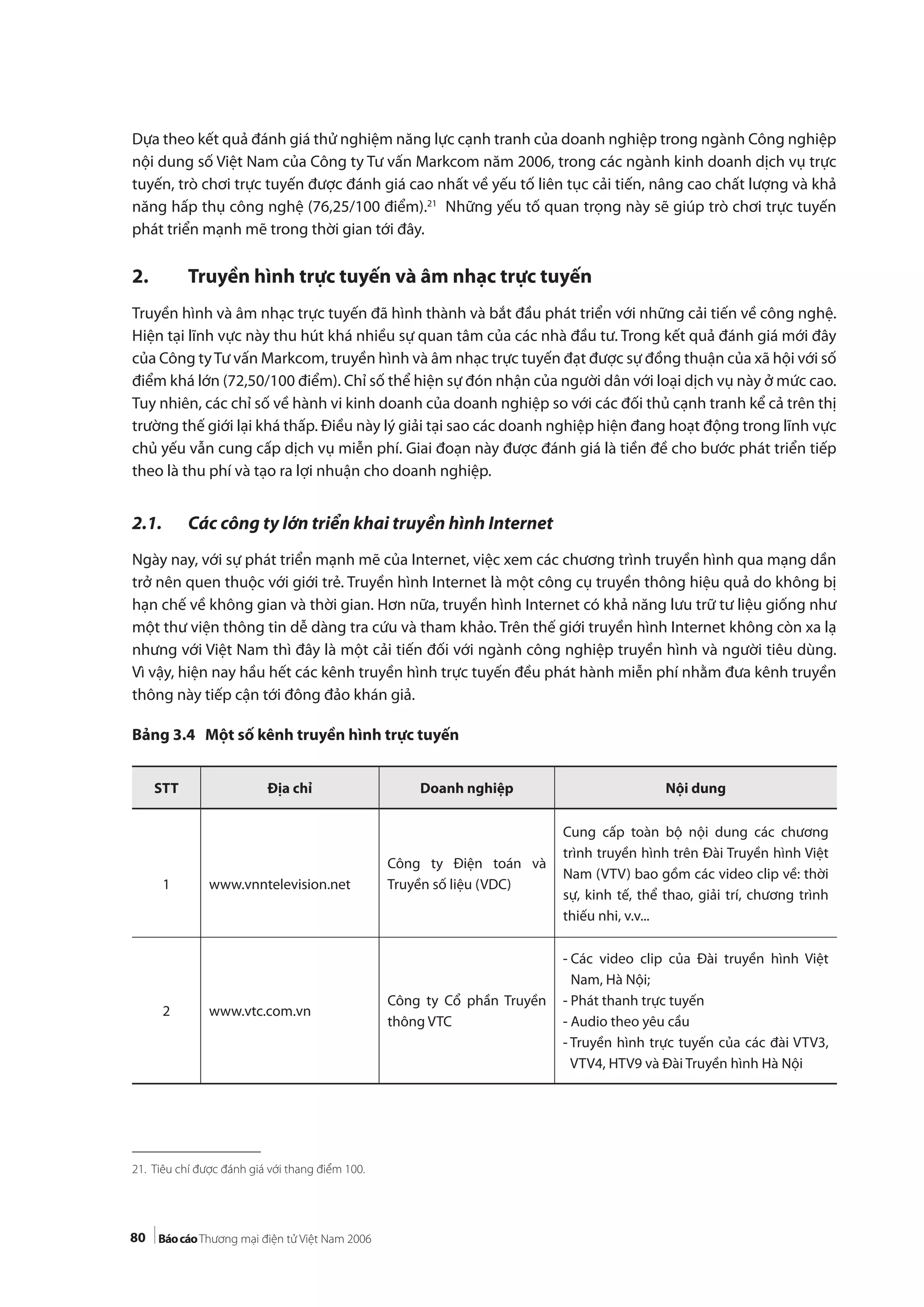 80
Dựa theo kết quả đánh giá thử nghiệm năng lực cạnh tranh của doanh nghiệp trong ngành Công nghiệp
nội dung số Việt Nam của Công ty Tư vấn Markcom năm 2006, trong các ngành kinh doanh dịch vụ trực
tuyến, trò chơi trực tuyến được đánh giá cao nhất về yếu tố liên tục cải tiến, nâng cao chất lượng và khả
năng hấp thụ công nghệ (76,25/100 điểm).21
Những yếu tố quan trọng này sẽ giúp trò chơi trực tuyến
phát triển mạnh mẽ trong thời gian tới đây.
2. Truyền hình trực tuyến và âm nhạc trực tuyến
Truyền hình và âm nhạc trực tuyến đã hình thành và bắt đầu phát triển với những cải tiến về công nghệ.
Hiện tại lĩnh vực này thu hút khá nhiều sự quan tâm của các nhà đầu tư. Trong kết quả đánh giá mới đây
của Công tyTư vấn Markcom, truyền hình và âm nhạc trực tuyến đạt được sự đồng thuận của xã hội với số
điểm khá lớn (72,50/100 điểm). Chỉ số thể hiện sự đón nhận của người dân với loại dịch vụ này ở mức cao.
Tuy nhiên, các chỉ số về hành vi kinh doanh của doanh nghiệp so với các đối thủ cạnh tranh kể cả trên thị
trường thế giới lại khá thấp. Điều này lý giải tại sao các doanh nghiệp hiện đang hoạt động trong lĩnh vực
chủ yếu vẫn cung cấp dịch vụ miễn phí. Giai đoạn này được đánh giá là tiền đề cho bước phát triển tiếp
theo là thu phí và tạo ra lợi nhuận cho doanh nghiệp.
2.1. Các công ty lớn triển khai truyền hình Internet
Ngày nay, với sự phát triển mạnh mẽ của Internet, việc xem các chương trình truyền hình qua mạng dần
trở nên quen thuộc với giới trẻ. Truyền hình Internet là một công cụ truyền thông hiệu quả do không bị
hạn chế về không gian và thời gian. Hơn nữa, truyền hình Internet có khả năng lưu trữ tư liệu giống như
một thư viện thông tin dễ dàng tra cứu và tham khảo. Trên thế giới truyền hình Internet không còn xa lạ
nhưng với Việt Nam thì đây là một cải tiến đối với ngành công nghiệp truyền hình và người tiêu dùng.
Vì vậy, hiện nay hầu hết các kênh truyền hình trực tuyến đều phát hành miễn phí nhằm đưa kênh truyền
thông này tiếp cận tới đông đảo khán giả.
Bảng 3.4 Một số kênh truyền hình trực tuyến
21. Tiêu chí được đánh giá với thang điểm 100.
STT Địa chỉ Doanh nghiệp Nội dung
1 www.vnntelevision.net
Công ty Điện toán và
Truyền số liệu (VDC)
Cung cấp toàn bộ nội dung các chương
trình truyền hình trên Đài Truyền hình Việt
Nam (VTV) bao gồm các video clip về: thời
sự, kinh tế, thể thao, giải trí, chương trình
thiếu nhi, v.v...
2 www.vtc.com.vn
Công ty Cổ phần Truyền
thông VTC
- Các video clip của Đài truyền hình Việt
Nam, Hà Nội;
- Phát thanh trực tuyến
- Audio theo yêu cầu
- Truyền hình trực tuyến của các đài VTV3,
VTV4, HTV9 và Đài Truyền hình Hà Nội
 