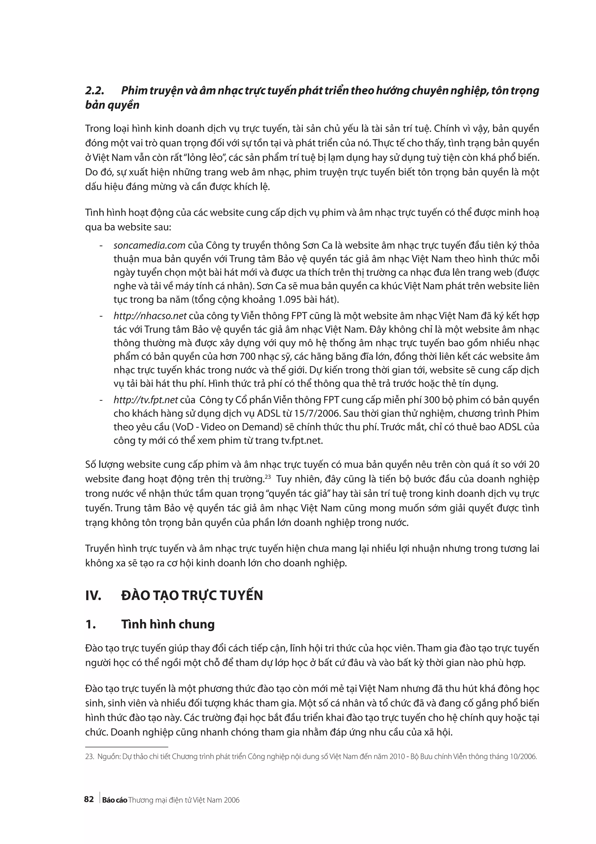 82
2.2. Phimtruyệnvàâmnhạctrựctuyếnpháttriểntheohướngchuyênnghiệp,tôntrọng
bản quyền
Trong loại hình kinh doanh dịch vụ trực tuyến, tài sản chủ yếu là tài sản trí tuệ. Chính vì vậy, bản quyền
đóng một vai trò quan trọng đối với sự tồn tại và phát triển của nó.Thực tế cho thấy, tình trạng bản quyền
ở Việt Nam vẫn còn rất“lỏng lẻo”, các sản phẩm trí tuệ bị lạm dụng hay sử dụng tuỳ tiện còn khá phổ biến.
Do đó, sự xuất hiện những trang web âm nhạc, phim truyện trực tuyến biết tôn trọng bản quyền là một
dấu hiệu đáng mừng và cần được khích lệ.
Tình hình hoạt động của các website cung cấp dịch vụ phim và âm nhạc trực tuyến có thể được minh hoạ
qua ba website sau:
- soncamedia.com của Công ty truyền thông Sơn Ca là website âm nhạc trực tuyến đầu tiên ký thỏa
thuận mua bản quyền với Trung tâm Bảo vệ quyền tác giả âm nhạc Việt Nam theo hình thức mỗi
ngày tuyển chọn một bài hát mới và được ưa thích trên thị trường ca nhạc đưa lên trang web (được
nghe và tải về máy tính cá nhân). Sơn Ca sẽ mua bản quyền ca khúcViệt Nam phát trên website liên
tục trong ba năm (tổng cộng khoảng 1.095 bài hát).
- http://nhacso.net của công ty Viễn thông FPT cũng là một website âm nhạc Việt Nam đã ký kết hợp
tác với Trung tâm Bảo vệ quyền tác giả âm nhạc Việt Nam. Đây không chỉ là một website âm nhạc
thông thường mà được xây dựng với quy mô hệ thống âm nhạc trực tuyến bao gồm nhiều nhạc
phẩm có bản quyền của hơn 700 nhạc sỹ, các hãng băng đĩa lớn, đồng thời liên kết các website âm
nhạc trực tuyến khác trong nước và thế giới. Dự kiến trong thời gian tới, website sẽ cung cấp dịch
vụ tải bài hát thu phí. Hình thức trả phí có thể thông qua thẻ trả trước hoặc thẻ tín dụng.
- http://tv.fpt.net của Công ty Cổ phầnViễn thông FPT cung cấp miễn phí 300 bộ phim có bản quyền
cho khách hàng sử dụng dịch vụ ADSL từ 15/7/2006. Sau thời gian thử nghiệm, chương trình Phim
theo yêu cầu (VoD - Video on Demand) sẽ chính thức thu phí. Trước mắt, chỉ có thuê bao ADSL của
công ty mới có thể xem phim từ trang tv.fpt.net.
Số lượng website cung cấp phim và âm nhạc trực tuyến có mua bản quyền nêu trên còn quá ít so với 20
website đang hoạt động trên thị trường.23
Tuy nhiên, đây cũng là tiến bộ bước đầu của doanh nghiệp
trong nước về nhận thức tầm quan trọng“quyền tác giả”hay tài sản trí tuệ trong kinh doanh dịch vụ trực
tuyến. Trung tâm Bảo vệ quyền tác giả âm nhạc Việt Nam cũng mong muốn sớm giải quyết được tình
trạng không tôn trọng bản quyền của phần lớn doanh nghiệp trong nước.
Truyền hình trực tuyến và âm nhạc trực tuyến hiện chưa mang lại nhiều lợi nhuận nhưng trong tương lai
không xa sẽ tạo ra cơ hội kinh doanh lớn cho doanh nghiệp.
IV. ĐÀO TẠO TRỰC TUYẾN
1. Tình hình chung
Đào tạo trực tuyến giúp thay đổi cách tiếp cận, lĩnh hội tri thức của học viên. Tham gia đào tạo trực tuyến
người học có thể ngồi một chỗ để tham dự lớp học ở bất cứ đâu và vào bất kỳ thời gian nào phù hợp.
Đào tạo trực tuyến là một phương thức đào tạo còn mới mẻ tại Việt Nam nhưng đã thu hút khá đông học
sinh, sinh viên và nhiều đối tượng khác tham gia. Một số cá nhân và tổ chức đã và đang cố gắng phổ biến
hình thức đào tạo này. Các trường đại học bắt đầu triển khai đào tạo trực tuyến cho hệ chính quy hoặc tại
chức. Doanh nghiệp cũng nhanh chóng tham gia nhằm đáp ứng nhu cầu của xã hội.
23. Nguồn: Dự thảo chi tiết Chương trình phát triển Công nghiệp nội dung số Việt Nam đến năm 2010 - Bộ Bưu chính Viễn thông tháng 10/2006.
 