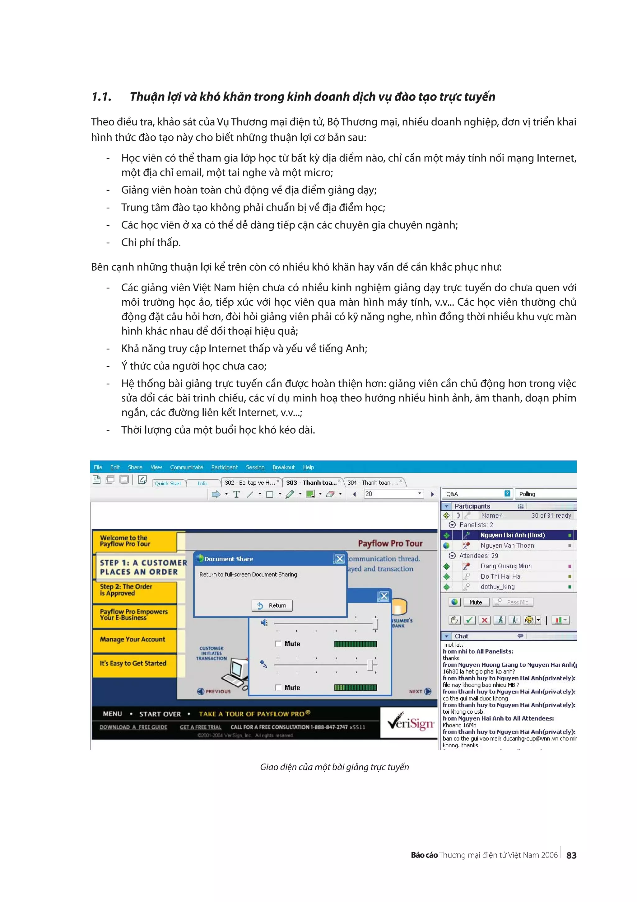 83
1.1. Thuận lợi và khó khăn trong kinh doanh dịch vụ đào tạo trực tuyến
Theo điều tra, khảo sát của Vụ Thương mại điện tử, Bộ Thương mại, nhiều doanh nghiệp, đơn vị triển khai
hình thức đào tạo này cho biết những thuận lợi cơ bản sau:
- Học viên có thể tham gia lớp học từ bất kỳ địa điểm nào, chỉ cần một máy tính nối mạng Internet,
một địa chỉ email, một tai nghe và một micro;
- Giảng viên hoàn toàn chủ động về địa điểm giảng dạy;
- Trung tâm đào tạo không phải chuẩn bị về địa điểm học;
- Các học viên ở xa có thể dễ dàng tiếp cận các chuyên gia chuyên ngành;
- Chi phí thấp.
Bên cạnh những thuận lợi kể trên còn có nhiều khó khăn hay vấn đề cần khắc phục như:
- Các giảng viên Việt Nam hiện chưa có nhiều kinh nghiệm giảng dạy trực tuyến do chưa quen với
môi trường học ảo, tiếp xúc với học viên qua màn hình máy tính, v.v... Các học viên thường chủ
động đặt câu hỏi hơn, đòi hỏi giảng viên phải có kỹ năng nghe, nhìn đồng thời nhiều khu vực màn
hình khác nhau để đối thoại hiệu quả;
- Khả năng truy cập Internet thấp và yếu về tiếng Anh;
- Ý thức của người học chưa cao;
- Hệ thống bài giảng trực tuyến cần được hoàn thiện hơn: giảng viên cần chủ động hơn trong việc
sửa đổi các bài trình chiếu, các ví dụ minh hoạ theo hướng nhiều hình ảnh, âm thanh, đoạn phim
ngắn, các đường liên kết Internet, v.v...;
- Thời lượng của một buổi học khó kéo dài.
Giao diện của một bài giảng trực tuyến
 