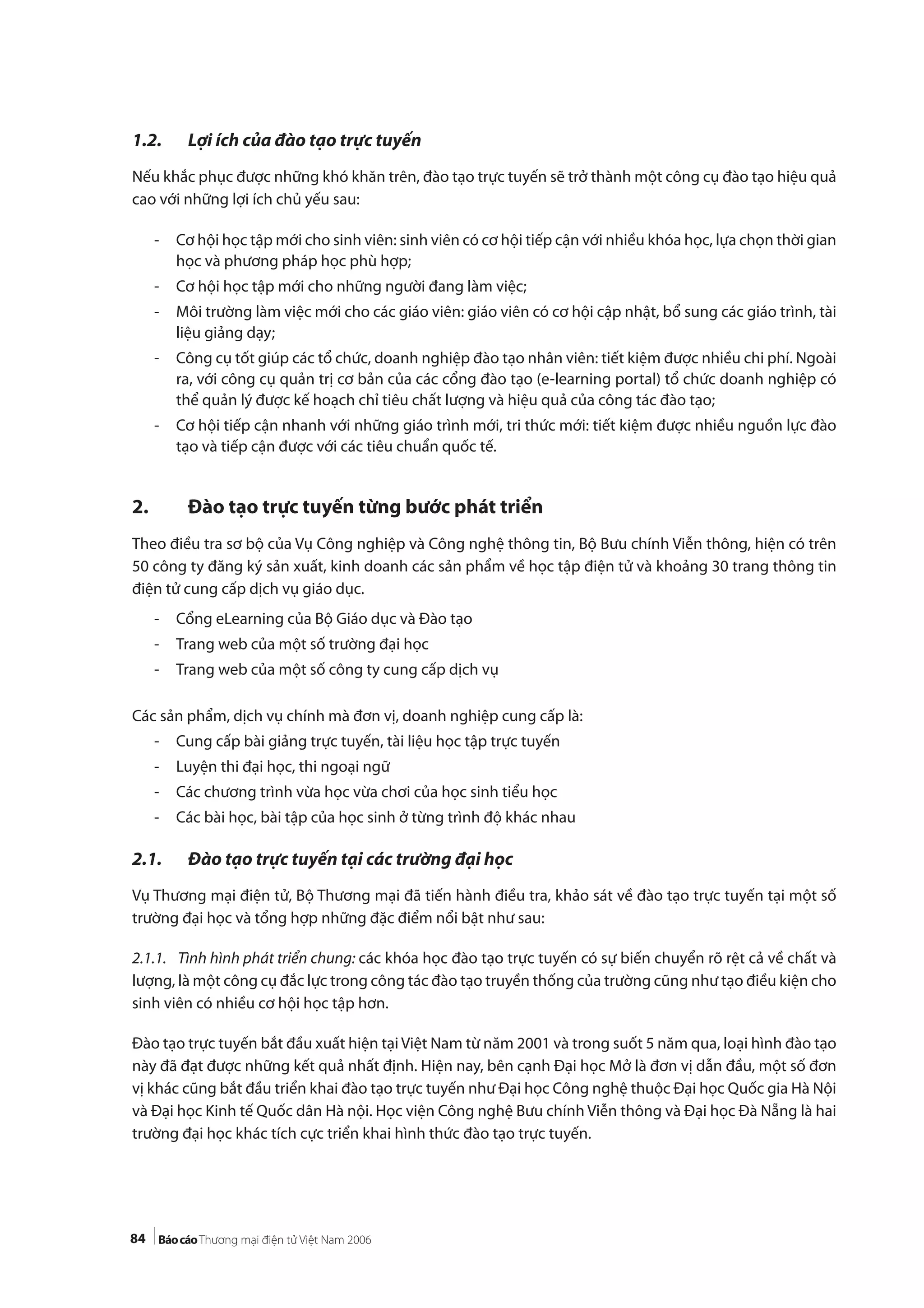 84
1.2. Lợi ích của đào tạo trực tuyến
Nếu khắc phục được những khó khăn trên, đào tạo trực tuyến sẽ trở thành một công cụ đào tạo hiệu quả
cao với những lợi ích chủ yếu sau:
- Cơ hội học tập mới cho sinh viên: sinh viên có cơ hội tiếp cận với nhiều khóa học, lựa chọn thời gian
học và phương pháp học phù hợp;
- Cơ hội học tập mới cho những người đang làm việc;
- Môi trường làm việc mới cho các giáo viên: giáo viên có cơ hội cập nhật, bổ sung các giáo trình, tài
liệu giảng dạy;
- Công cụ tốt giúp các tổ chức, doanh nghiệp đào tạo nhân viên: tiết kiệm được nhiều chi phí. Ngoài
ra, với công cụ quản trị cơ bản của các cổng đào tạo (e-learning portal) tổ chức doanh nghiệp có
thể quản lý được kế hoạch chỉ tiêu chất lượng và hiệu quả của công tác đào tạo;
- Cơ hội tiếp cận nhanh với những giáo trình mới, tri thức mới: tiết kiệm được nhiều nguồn lực đào
tạo và tiếp cận được với các tiêu chuẩn quốc tế.
2. Đào tạo trực tuyến từng bước phát triển
Theo điều tra sơ bộ của Vụ Công nghiệp và Công nghệ thông tin, Bộ Bưu chính Viễn thông, hiện có trên
50 công ty đăng ký sản xuất, kinh doanh các sản phẩm về học tập điện tử và khoảng 30 trang thông tin
điện tử cung cấp dịch vụ giáo dục.
- Cổng eLearning của Bộ Giáo dục và Đào tạo
- Trang web của một số trường đại học
- Trang web của một số công ty cung cấp dịch vụ
Các sản phẩm, dịch vụ chính mà đơn vị, doanh nghiệp cung cấp là:
- Cung cấp bài giảng trực tuyến, tài liệu học tập trực tuyến
- Luyện thi đại học, thi ngoại ngữ
- Các chương trình vừa học vừa chơi của học sinh tiểu học
- Các bài học, bài tập của học sinh ở từng trình độ khác nhau
2.1. Đào tạo trực tuyến tại các trường đại học
Vụ Thương mại điện tử, Bộ Thương mại đã tiến hành điều tra, khảo sát về đào tạo trực tuyến tại một số
trường đại học và tổng hợp những đặc điểm nổi bật như sau:
2.1.1. Tình hình phát triển chung: các khóa học đào tạo trực tuyến có sự biến chuyển rõ rệt cả về chất và
lượng, là một công cụ đắc lực trong công tác đào tạo truyền thống của trường cũng như tạo điều kiện cho
sinh viên có nhiều cơ hội học tập hơn.
Đào tạo trực tuyến bắt đầu xuất hiện tại Việt Nam từ năm 2001 và trong suốt 5 năm qua, loại hình đào tạo
này đã đạt được những kết quả nhất định. Hiện nay, bên cạnh Đại học Mở là đơn vị dẫn đầu, một số đơn
vị khác cũng bắt đầu triển khai đào tạo trực tuyến như Đại học Công nghệ thuộc Đại học Quốc gia Hà Nội
và Đại học Kinh tế Quốc dân Hà nội. Học viện Công nghệ Bưu chính Viễn thông và Đại học Đà Nẵng là hai
trường đại học khác tích cực triển khai hình thức đào tạo trực tuyến.
 