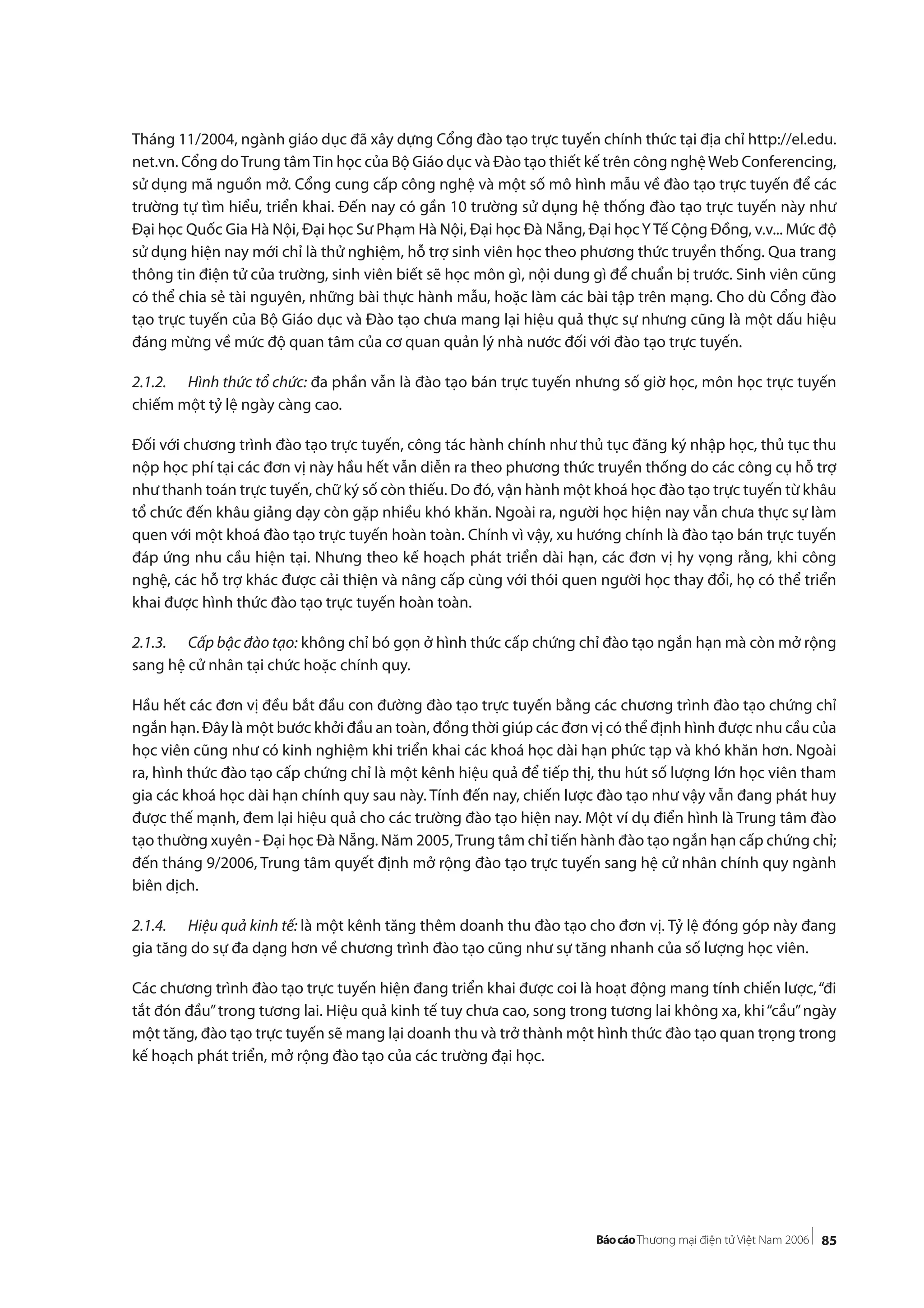 85
Tháng 11/2004, ngành giáo dục đã xây dựng Cổng đào tạo trực tuyến chính thức tại địa chỉ http://el.edu.
net.vn. Cổng doTrung tâmTin học của Bộ Giáo dục và Đào tạo thiết kế trên công nghệWeb Conferencing,
sử dụng mã nguồn mở. Cổng cung cấp công nghệ và một số mô hình mẫu về đào tạo trực tuyến để các
trường tự tìm hiểu, triển khai. Đến nay có gần 10 trường sử dụng hệ thống đào tạo trực tuyến này như
Đại học Quốc Gia Hà Nội, Đại học Sư Phạm Hà Nội, Đại học Đà Nẵng, Đại họcYTế Cộng Đồng, v.v... Mức độ
sử dụng hiện nay mới chỉ là thử nghiệm, hỗ trợ sinh viên học theo phương thức truyền thống. Qua trang
thông tin điện tử của trường, sinh viên biết sẽ học môn gì, nội dung gì để chuẩn bị trước. Sinh viên cũng
có thể chia sẻ tài nguyên, những bài thực hành mẫu, hoặc làm các bài tập trên mạng. Cho dù Cổng đào
tạo trực tuyến của Bộ Giáo dục và Đào tạo chưa mang lại hiệu quả thực sự nhưng cũng là một dấu hiệu
đáng mừng về mức độ quan tâm của cơ quan quản lý nhà nước đối với đào tạo trực tuyến.
2.1.2. Hình thức tổ chức: đa phần vẫn là đào tạo bán trực tuyến nhưng số giờ học, môn học trực tuyến
chiếm một tỷ lệ ngày càng cao.
Đối với chương trình đào tạo trực tuyến, công tác hành chính như thủ tục đăng ký nhập học, thủ tục thu
nộp học phí tại các đơn vị này hầu hết vẫn diễn ra theo phương thức truyền thống do các công cụ hỗ trợ
như thanh toán trực tuyến, chữ ký số còn thiếu. Do đó, vận hành một khoá học đào tạo trực tuyến từ khâu
tổ chức đến khâu giảng dạy còn gặp nhiều khó khăn. Ngoài ra, người học hiện nay vẫn chưa thực sự làm
quen với một khoá đào tạo trực tuyến hoàn toàn. Chính vì vậy, xu hướng chính là đào tạo bán trực tuyến
đáp ứng nhu cầu hiện tại. Nhưng theo kế hoạch phát triển dài hạn, các đơn vị hy vọng rằng, khi công
nghệ, các hỗ trợ khác được cải thiện và nâng cấp cùng với thói quen người học thay đổi, họ có thể triển
khai được hình thức đào tạo trực tuyến hoàn toàn.
2.1.3. Cấp bậc đào tạo: không chỉ bó gọn ở hình thức cấp chứng chỉ đào tạo ngắn hạn mà còn mở rộng
sang hệ cử nhân tại chức hoặc chính quy.
Hầu hết các đơn vị đều bắt đầu con đường đào tạo trực tuyến bằng các chương trình đào tạo chứng chỉ
ngắn hạn. Đây là một bước khởi đầu an toàn, đồng thời giúp các đơn vị có thể định hình được nhu cầu của
học viên cũng như có kinh nghiệm khi triển khai các khoá học dài hạn phức tạp và khó khăn hơn. Ngoài
ra, hình thức đào tạo cấp chứng chỉ là một kênh hiệu quả để tiếp thị, thu hút số lượng lớn học viên tham
gia các khoá học dài hạn chính quy sau này. Tính đến nay, chiến lược đào tạo như vậy vẫn đang phát huy
được thế mạnh, đem lại hiệu quả cho các trường đào tạo hiện nay. Một ví dụ điển hình là Trung tâm đào
tạo thường xuyên - Đại học Đà Nẵng. Năm 2005,Trung tâm chỉ tiến hành đào tạo ngắn hạn cấp chứng chỉ;
đến tháng 9/2006, Trung tâm quyết định mở rộng đào tạo trực tuyến sang hệ cử nhân chính quy ngành
biên dịch.
2.1.4. Hiệu quả kinh tế: là một kênh tăng thêm doanh thu đào tạo cho đơn vị. Tỷ lệ đóng góp này đang
gia tăng do sự đa dạng hơn về chương trình đào tạo cũng như sự tăng nhanh của số lượng học viên.
Các chương trình đào tạo trực tuyến hiện đang triển khai được coi là hoạt động mang tính chiến lược,“đi
tắt đón đầu”trong tương lai. Hiệu quả kinh tế tuy chưa cao, song trong tương lai không xa, khi“cầu”ngày
một tăng, đào tạo trực tuyến sẽ mang lại doanh thu và trở thành một hình thức đào tạo quan trọng trong
kế hoạch phát triển, mở rộng đào tạo của các trường đại học.
 