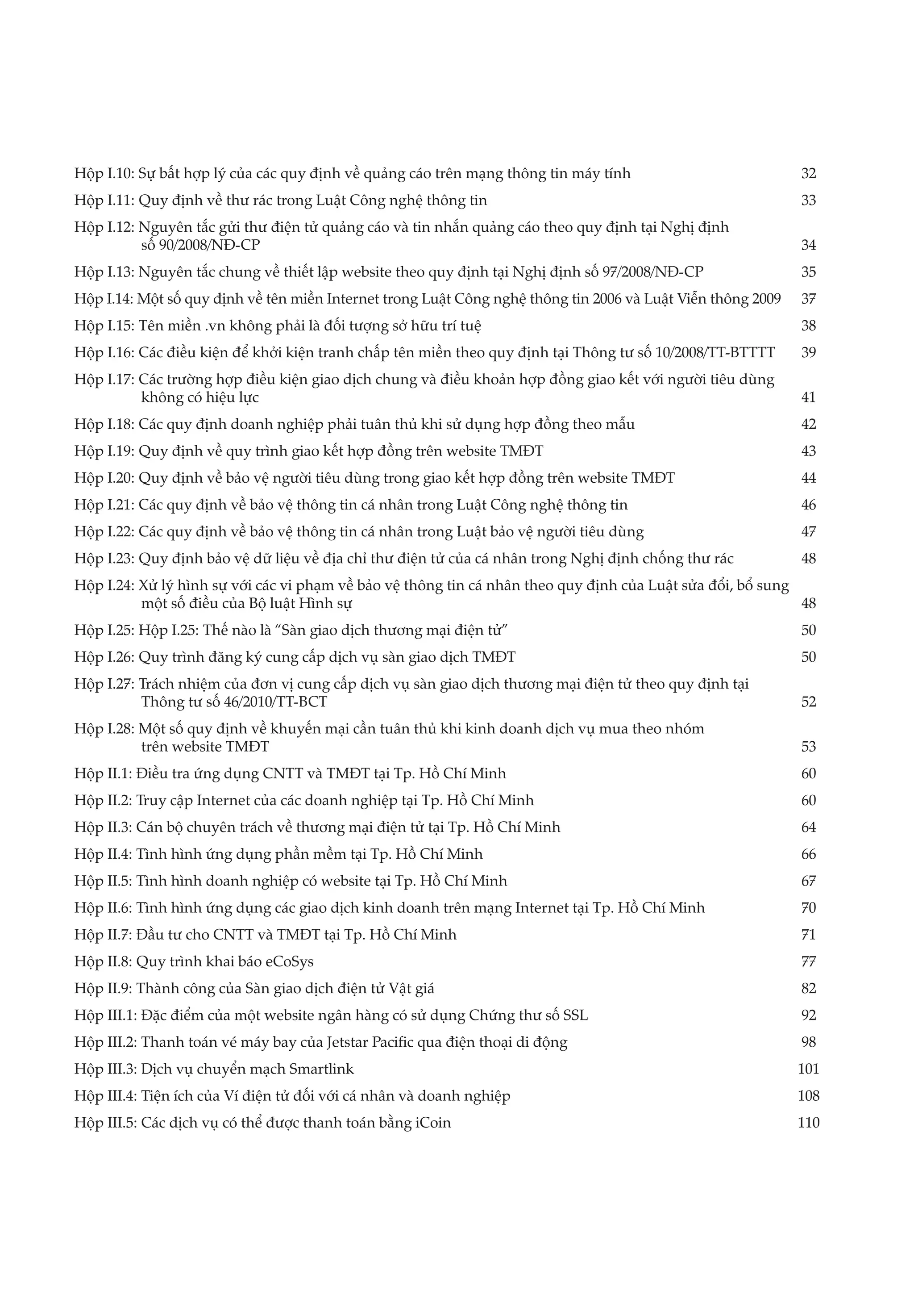 Hộp I.10: Sự bất hợp lý của các quy định về quảng cáo trên mạng thông tin máy tính	                           32
Hộp I.11: Quy định về thư rác trong Luật Công nghệ thông tin	                                                 33
Hộp I.12: Nguyên tắc gửi thư điện tử quảng cáo và tin nhắn quảng cáo theo quy định tại Nghị định 			
          số 90/2008/NĐ-CP	                                                                         34
Hộp I.13: Nguyên tắc chung về thiết lập website theo quy định tại Nghị định số 97/2008/NĐ-CP	                 35
Hộp I.14: Một số quy định về tên miền Internet trong Luật Công nghệ thông tin 2006 và Luật Viễn thông 2009	   37
Hộp I.15: Tên miền .vn không phải là đối tượng sở hữu trí tuệ	                                                38
Hộp I.16: Các điều kiện để khởi kiện tranh chấp tên miền theo quy định tại Thông tư số 10/2008/TT-BTTTT	      39
Hộp I.17: Các trường hợp điều kiện giao dịch chung và điều khoản hợp đồng giao kết với người tiêu dùng 		
          không có hiệu lực	                                                                            41
Hộp I.18: Các quy định doanh nghiệp phải tuân thủ khi sử dụng hợp đồng theo mẫu	                              42
Hộp I.19: Quy định về quy trình giao kết hợp đồng trên website TMĐT	                                          43
Hộp I.20: Quy định về bảo vệ người tiêu dùng trong giao kết hợp đồng trên website TMĐT	                       44
Hộp I.21: Các quy định về bảo vệ thông tin cá nhân trong Luật Công nghệ thông tin	                            46
Hộp I.22: Các quy định về bảo vệ thông tin cá nhân trong Luật bảo vệ người tiêu dùng	                         47
Hộp I.23: Quy định bảo vệ dữ liệu về địa chỉ thư điện tử của cá nhân trong Nghị định chống thư rác	           48
Hộp I.24: Xử lý hình sự với các vi phạm về bảo vệ thông tin cá nhân theo quy định của Luật sửa đổi, bổ sung 		
          một số điều của Bộ luật Hình sự	                                                                   48
Hộp I.25: Hộp I.25: Thế nào là “Sàn giao dịch thương mại điện tử”	                                            50
Hộp I.26: Quy trình đăng ký cung cấp dịch vụ sàn giao dịch TMĐT	                                              50
Hộp I.27: Trách nhiệm của đơn vị cung cấp dịch vụ sàn giao dịch thương mại điện tử theo quy định tại 		
          Thông tư số 46/2010/TT-BCT	                                                                  52
Hộp I.28: Một số quy định về khuyến mại cần tuân thủ khi kinh doanh dịch vụ mua theo nhóm 		
          trên website TMĐT	                                                                53
Hộp II.1: Điều tra ứng dụng CNTT và TMĐT tại Tp. Hồ Chí Minh	                                                 60
Hộp II.2: Truy cập Internet của các doanh nghiệp tại Tp. Hồ Chí Minh	                                         60
Hộp II.3: Cán bộ chuyên trách về thương mại điện tử tại Tp. Hồ Chí Minh	                                      64
Hộp II.4: Tình hình ứng dụng phần mềm tại Tp. Hồ Chí Minh	                                                    66
Hộp II.5: Tình hình doanh nghiệp có website tại Tp. Hồ Chí Minh	                                              67
Hộp II.6: Tình hình ứng dụng các giao dịch kinh doanh trên mạng Internet tại Tp. Hồ Chí Minh	                 70
Hộp II.7: Đầu tư cho CNTT và TMĐT tại Tp. Hồ Chí Minh	                                                        71
Hộp II.8: Quy trình khai báo eCoSys	                                                                          77
Hộp II.9: Thành công của Sàn giao dịch điện tử Vật giá	                                                       82
Hộp III.1: Đặc điểm của một website ngân hàng có sử dụng Chứng thư số SSL	                                    92
Hộp III.2: Thanh toán vé máy bay của Jetstar Pacific qua điện thoại di động	                                  98
Hộp III.3: Dịch vụ chuyển mạch Smartlink	                                                                     101
Hộp III.4: Tiện ích của Ví điện tử đối với cá nhân và doanh nghiệp	                                           108
Hộp III.5: Các dịch vụ có thể được thanh toán bằng iCoin	                                                     110
 