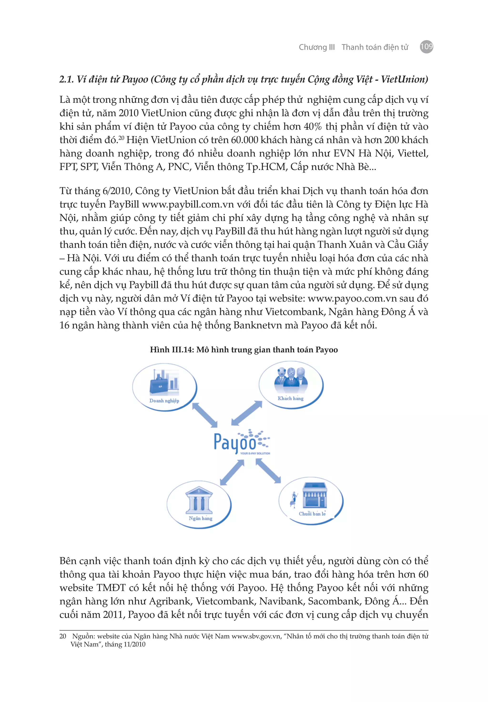 Chương III Thanh toán điện tử        109


2.1. Ví điện tử Payoo (Công ty cổ phần dịch vụ trực tuyến Cộng đồng Việt - VietUnion)

Là một trong những đơn vị đầu tiên được cấp phép thử nghiệm cung cấp dịch vụ ví
điện tử, năm 2010 VietUnion cũng được ghi nhận là đơn vị dẫn đầu trên thị trường
khi sản phẩm ví điện tử Payoo của công ty chiếm hơn 40% thị phần ví điện tử vào
thời điểm đó.20 Hiện VietUnion có trên 60.000 khách hàng cá nhân và hơn 200 khách
hàng doanh nghiệp, trong đó nhiều doanh nghiệp lớn như EVN Hà Nội, Viettel,
FPT, SPT, Viễn Thông A, PNC, Viễn thông Tp.HCM, Cấp nước Nhà Bè...

Từ tháng 6/2010, Công ty VietUnion bắt đầu triển khai Dịch vụ thanh toán hóa đơn
trực tuyến PayBill www.paybill.com.vn với đối tác đầu tiên là Công ty Điện lực Hà
Nội, nhằm giúp công ty tiết giảm chi phí xây dựng hạ tầng công nghệ và nhân sự
thu, quản lý cước. Đến nay, dịch vụ PayBill đã thu hút hàng ngàn lượt người sử dụng
thanh toán tiền điện, nước và cước viễn thông tại hai quận Thanh Xuân và Cầu Giấy
– Hà Nội. Với ưu điểm có thể thanh toán trực tuyến nhiều loại hóa đơn của các nhà
cung cấp khác nhau, hệ thống lưu trữ thông tin thuận tiện và mức phí không đáng
kể, nên dịch vụ Paybill đã thu hút được sự quan tâm của người sử dụng. Để sử dụng
dịch vụ này, người dân mở Ví điện tử Payoo tại website: www.payoo.com.vn sau đó
nạp tiền vào Ví thông qua các ngân hàng như Vietcombank, Ngân hàng Đông Á và
16 ngân hàng thành viên của hệ thống Banknetvn mà Payoo đã kết nối.

                           Hình III.14: Mô hình trung gian thanh toán Payoo




Bên cạnh việc thanh toán định kỳ cho các dịch vụ thiết yếu, người dùng còn có thể
thông qua tài khoản Payoo thực hiện việc mua bán, trao đổi hàng hóa trên hơn 60
website TMĐT có kết nối hệ thống với Payoo. Hệ thống Payoo kết nối với những
ngân hàng lớn như Agribank, Vietcombank, Navibank, Sacombank, Đông Á... Đến
cuối năm 2011, Payoo đã kết nối trực tuyến với các đơn vị cung cấp dịch vụ chuyển

20	 Nguồn: website của Ngân hàng Nhà nước Việt Nam www.sbv.gov.vn, “Nhân tố mới cho thị trường thanh toán điện tử
    Việt Nam”, tháng 11/2010
 