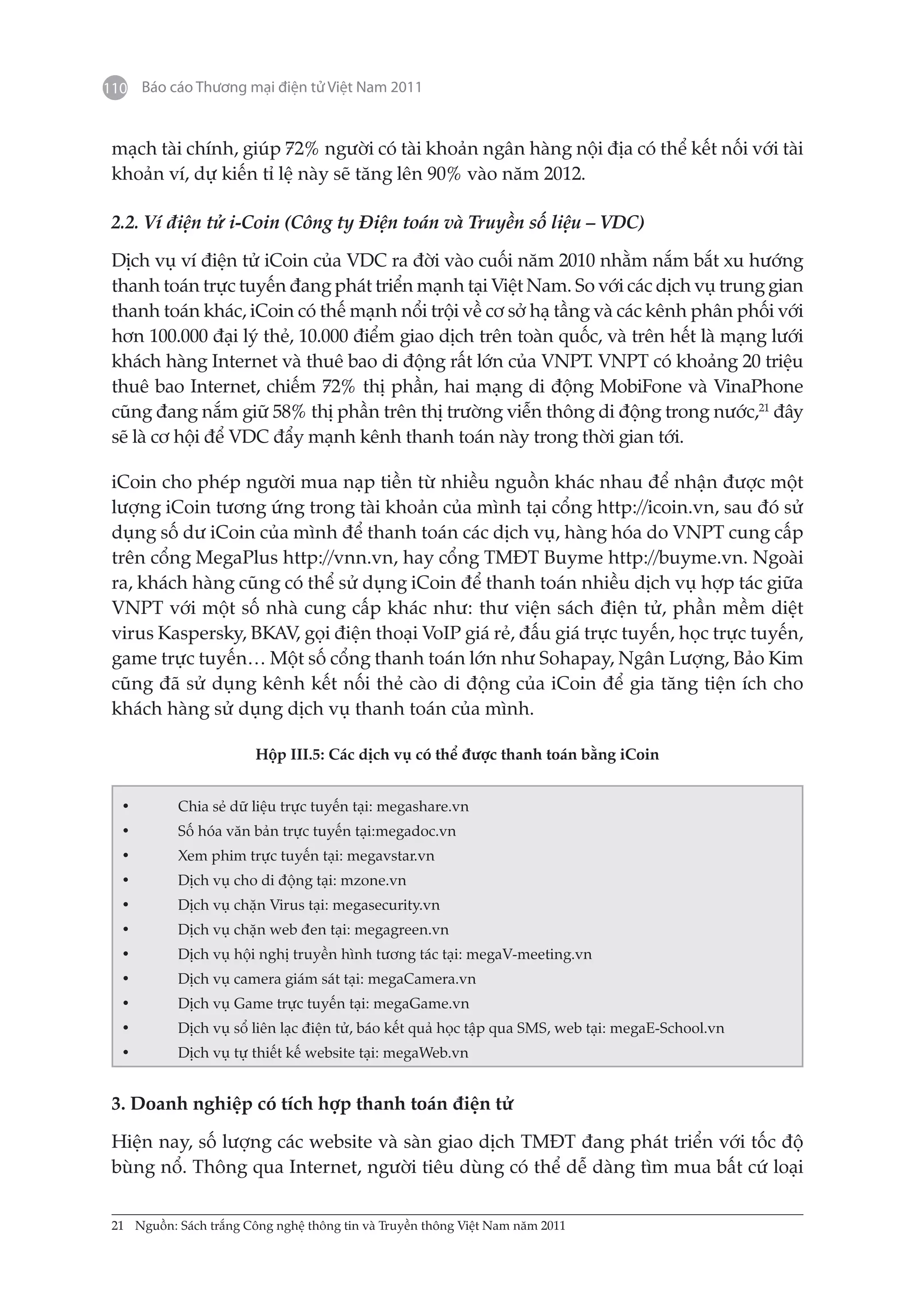 110 Báo cáo Thương mại điện tử Việt Nam 2011


 mạch tài chính, giúp 72% người có tài khoản ngân hàng nội địa có thể kết nối với tài
 khoản ví, dự kiến tỉ lệ này sẽ tăng lên 90% vào năm 2012.

 2.2. Ví điện tử i-Coin (Công ty Điện toán và Truyền số liệu – VDC)

 Dịch vụ ví điện tử iCoin của VDC ra đời vào cuối năm 2010 nhằm nắm bắt xu hướng
 thanh toán trực tuyến đang phát triển mạnh tại Việt Nam. So với các dịch vụ trung gian
 thanh toán khác, iCoin có thế mạnh nổi trội về cơ sở hạ tầng và các kênh phân phối với
 hơn 100.000 đại lý thẻ, 10.000 điểm giao dịch trên toàn quốc, và trên hết là mạng lưới
 khách hàng Internet và thuê bao di động rất lớn của VNPT. VNPT có khoảng 20 triệu
 thuê bao Internet, chiếm 72% thị phần, hai mạng di động MobiFone và VinaPhone
 cũng đang nắm giữ 58% thị phần trên thị trường viễn thông di động trong nước,21 đây
 sẽ là cơ hội để VDC đẩy mạnh kênh thanh toán này trong thời gian tới.

 iCoin cho phép người mua nạp tiền từ nhiều nguồn khác nhau để nhận được một
 lượng iCoin tương ứng trong tài khoản của mình tại cổng http://icoin.vn, sau đó sử
 dụng số dư iCoin của mình để thanh toán các dịch vụ, hàng hóa do VNPT cung cấp
 trên cổng MegaPlus http://vnn.vn, hay cổng TMĐT Buyme http://buyme.vn. Ngoài
 ra, khách hàng cũng có thể sử dụng iCoin để thanh toán nhiều dịch vụ hợp tác giữa
 VNPT với một số nhà cung cấp khác như: thư viện sách điện tử, phần mềm diệt
 virus Kaspersky, BKAV, gọi điện thoại VoIP giá rẻ, đấu giá trực tuyến, học trực tuyến,
 game trực tuyến… Một số cổng thanh toán lớn như Sohapay, Ngân Lượng, Bảo Kim
 cũng đã sử dụng kênh kết nối thẻ cào di động của iCoin để gia tăng tiện ích cho
 khách hàng sử dụng dịch vụ thanh toán của mình.

                        Hộp III.5: Các dịch vụ có thể được thanh toán bằng iCoin


  •	       Chia sẻ dữ liệu trực tuyến tại: megashare.vn
  •	       Số hóa văn bản trực tuyến tại:megadoc.vn
  •	       Xem phim trực tuyến tại: megavstar.vn
  •	       Dịch vụ cho di động tại: mzone.vn
  •	       Dịch vụ chặn Virus tại: megasecurity.vn
  •	       Dịch vụ chặn web đen tại: megagreen.vn
  •	       Dịch vụ hội nghị truyền hình tương tác tại: megaV-meeting.vn
  •	       Dịch vụ camera giám sát tại: megaCamera.vn
  •	       Dịch vụ Game trực tuyến tại: megaGame.vn
  •	       Dịch vụ sổ liên lạc điện tử, báo kết quả học tập qua SMS, web tại: megaE-School.vn
  •	       Dịch vụ tự thiết kế website tại: megaWeb.vn


 3. Doanh nghiệp có tích hợp thanh toán điện tử

 Hiện nay, số lượng các website và sàn giao dịch TMĐT đang phát triển với tốc độ
 bùng nổ. Thông qua Internet, người tiêu dùng có thể dễ dàng tìm mua bất cứ loại


 21	 Nguồn: Sách trắng Công nghệ thông tin và Truyền thông Việt Nam năm 2011
 