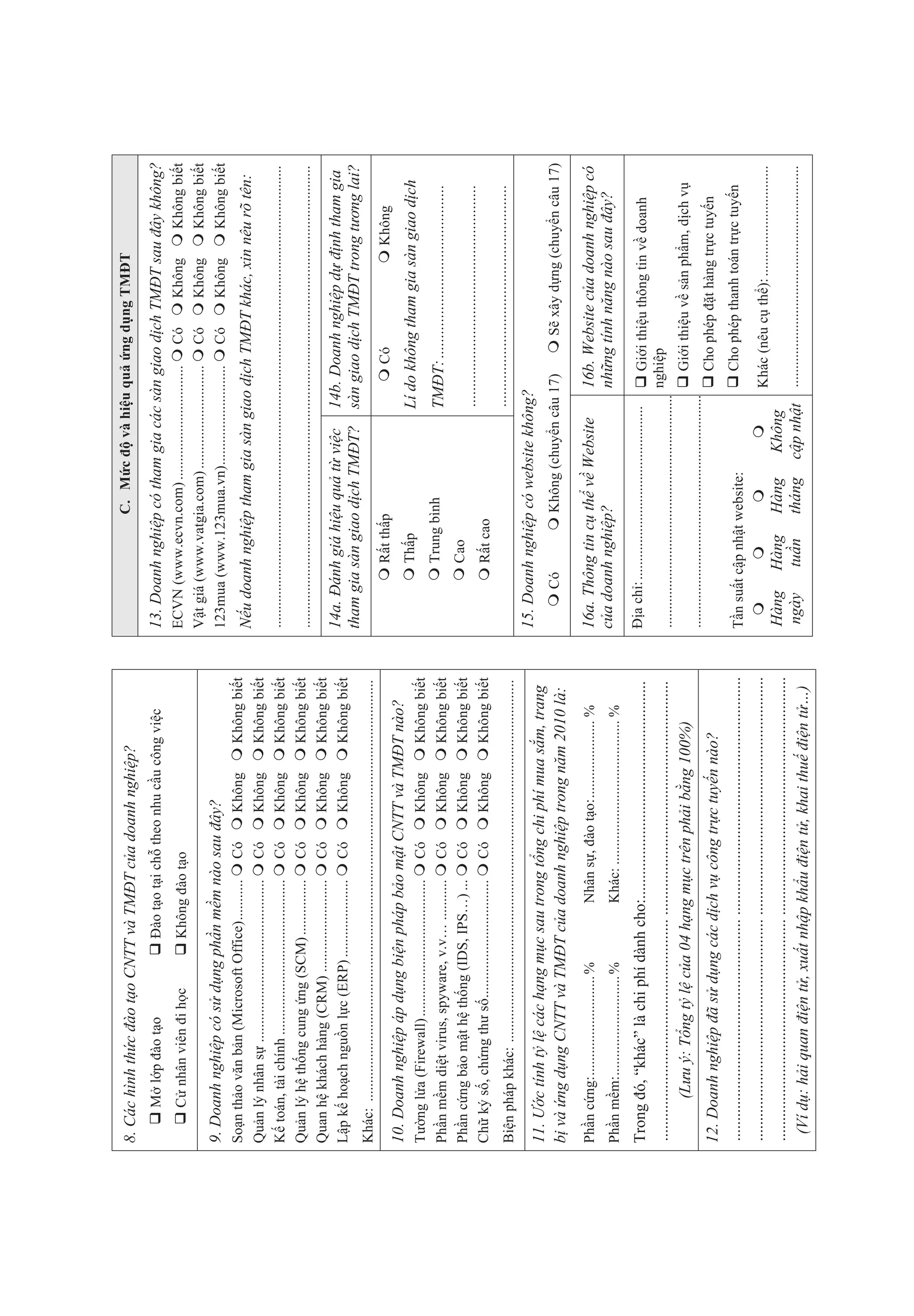 8. Các hình th c ào t o C TT và TM T c a doanh nghi p?                                                                                                   C. M c               và hi u qu             ng d ng TM T

         M l p ào t o                                  ào t o t i ch theo nhu c u công vi c                                13. Doanh nghi p có tham gia các sàn giao d ch TM T sau ây không?
         C nhân viên i h c                          Không ào t o                                                           ECVN (www.ecvn.com) ...............................                         Có           Không             Không bi t
                                                                                                                           V t giá (www.vatgia.com) ............................                       Có           Không             Không bi t
9. Doanh nghi p có s d ng ph n m m nào sau ây?                                                                             123mua (www.123mua.vn) ...........................                          Có           Không             Không bi t
So n th o v n b n (Microsoft Office) ...........                         Có          Không             Không bi        t
                                                                                                                               u doanh nghi p tham gia sàn giao d ch TM T khác, xin nêu rõ tên:
Qu n l nhân s ............................................               Có          Không             Không bi        t
K toán, tài chính ..........................................             Có          Không             Không bi        t   .............................................................................................................................
Qu n l h th ng cung ng (SCM) ...............                             Có          Không             Không bi        t   .............................................................................................................................
Quan h khách hàng (CRM) .........................                        Có          Không             Không bi        t
L p k ho ch ngu n l c (ERP) .....................                        Có          Không             Không bi        t   14a. ánh giá hi u qu t vi c                                14b. Doanh nghi p d    nh tham gia
                                                                                                                           tham gia sàn giao d ch TM T?                               sàn giao d ch TM T trong t ng lai?
Khác: ..................................................................................................................
                                                                                                                                            R t th p                                              Có                              Không
10. Doanh nghi p áp d ng bi n pháp b o m t C TT và TM T nào?
                                                                                                                                            Th p                                      Lí do không tham gia sàn giao d ch
T    ng l a (Firewall) .....................................             Có          Không             Không bi        t
Ph   n m m di t virus, spyware, v.v… ...........                         Có          Không             Không bi        t                    Trung bình                                TM T: ...........................................
Ph   n c ng b o m t h th ng (IDS, IPS…) ...                              Có          Không             Không bi        t                    Cao
                                                                                                                                                                                      .......................................................
Ch    k s , ch ng th s ................................                  Có          Không             Không bi        t                    R t cao
Bi n pháp khác: ..................................................................................................
                                                                                                                                                                                      .......................................................
                                                                                                                           15. Doanh nghi p có website không?
11.  c tính t l các h ng m c sau trong t ng chi phí mua s m, trang
b và ng d ng C TT và TM T c a doanh nghi p trong n m 2010 là:                                                                        Có                   Không (chuy n câu 17)                           S xây d ng (chuy n câu 17)

Ph n c ng: ........................... %                      Nhân s , ào t o: ..................... %                     16a. Thông tin c th v Website                                   16b. Website c a doanh nghi p có
Ph n m m: ........................... %                       Khác: ....................................... %              c a doanh nghi p?                                               nh ng tính n ng nào sau ây?

Trong ó, “khác” là chi phí dành cho:......................................................                                    a ch : ...............................................            Gi i thi u thông tin v doanh
....................................................... ..........................................................                                                                          nghi p
                                                                                                                           .............................................................................................................................
           (L u : T ng t l c a 04 h ng m c trên ph i b ng 100%)                                                                                                                                 Gi i thi u v s n ph m, d ch v
                                                                                                                           .............................................................................................................................
12. Doanh nghi p ã s d ng các d ch v công tr c tuy n nào?                                                                                                                                       Cho phép t hàng tr c tuy n
....................................................... ...........................................................        T n su t c p nh t website:                                           Cho phép thanh toán tr c tuy n
....................................................... ...........................................................                                                                        Khác (nêu c th ): ..............................
....................................................... ...........................................................        Hàng           Hàng           Hàng            Không
  (Ví d : h i quan i n t , xu t nh p kh u i n t , khai thu i n t …)                                                        ngày           tu n           tháng          c p nh t ............................................................
 