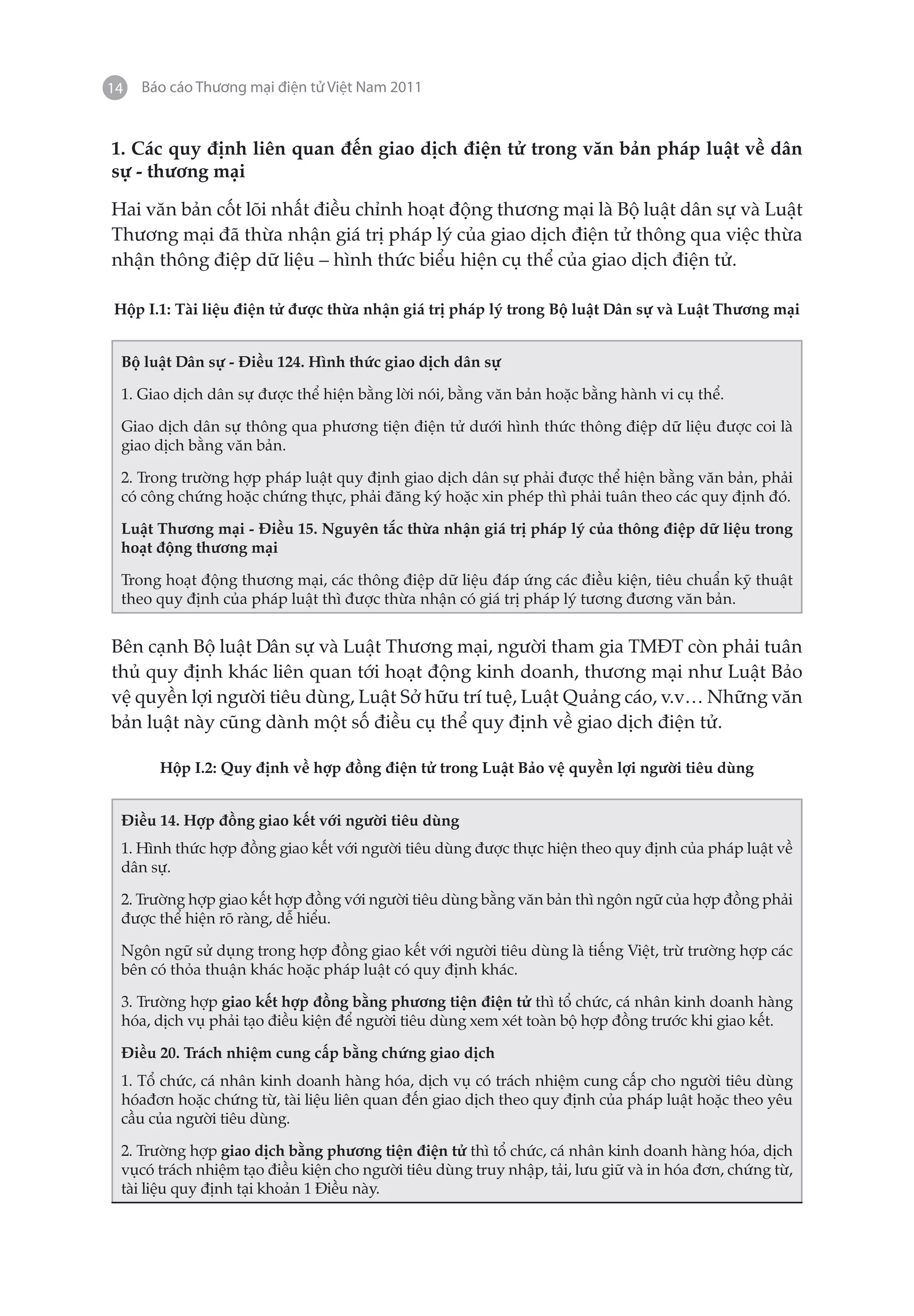 14   Báo cáo Thương mại điện tử Việt Nam 2011


1. Các quy định liên quan đến giao dịch điện tử trong văn bản pháp luật về dân
sự - thương mại

Hai văn bản cốt lõi nhất điều chỉnh hoạt động thương mại là Bộ luật dân sự và Luật
Thương mại đã thừa nhận giá trị pháp lý của giao dịch điện tử thông qua việc thừa
nhận thông điệp dữ liệu – hình thức biểu hiện cụ thể của giao dịch điện tử.

Hộp I.1: Tài liệu điện tử được thừa nhận giá trị pháp lý trong Bộ luật Dân sự và Luật Thương mại


 Bộ luật Dân sự - Điều 124. Hình thức giao dịch dân sự

 1. Giao dịch dân sự được thể hiện bằng lời nói, bằng văn bản hoặc bằng hành vi cụ thể.

 Giao dịch dân sự thông qua phương tiện điện tử dưới hình thức thông điệp dữ liệu được coi là
 giao dịch bằng văn bản.

 2. Trong trường hợp pháp luật quy định giao dịch dân sự phải được thể hiện bằng văn bản, phải
 có công chứng hoặc chứng thực, phải đăng ký hoặc xin phép thì phải tuân theo các quy định đó.

 Luật Thương mại - Điều 15. Nguyên tắc thừa nhận giá trị pháp lý của thông điệp dữ liệu trong
 hoạt động thương mại

 Trong hoạt động thương mại, các thông điệp dữ liệu đáp ứng các điều kiện, tiêu chuẩn kỹ thuật
 theo quy định của pháp luật thì được thừa nhận có giá trị pháp lý tương đương văn bản.


Bên cạnh Bộ luật Dân sự và Luật Thương mại, người tham gia TMĐT còn phải tuân
thủ quy định khác liên quan tới hoạt động kinh doanh, thương mại như Luật Bảo
vệ quyền lợi người tiêu dùng, Luật Sở hữu trí tuệ, Luật Quảng cáo, v.v… Những văn
bản luật này cũng dành một số điều cụ thể quy định về giao dịch điện tử.

       Hộp I.2: Quy định về hợp đồng điện tử trong Luật Bảo vệ quyền lợi người tiêu dùng


 Điều 14. Hợp đồng giao kết với người tiêu dùng
 1. Hình thức hợp đồng giao kết với người tiêu dùng được thực hiện theo quy định của pháp luật về
 dân sự.

 2. Trường hợp giao kết hợp đồng với người tiêu dùng bằng văn bản thì ngôn ngữ của hợp đồng phải
 được thể hiện rõ ràng, dễ hiểu.

 Ngôn ngữ sử dụng trong hợp đồng giao kết với người tiêu dùng là tiếng Việt, trừ trường hợp các
 bên có thỏa thuận khác hoặc pháp luật có quy định khác.

 3. Trường hợp giao kết hợp đồng bằng phương tiện điện tử thì tổ chức, cá nhân kinh doanh hàng
 hóa, dịch vụ phải tạo điều kiện để người tiêu dùng xem xét toàn bộ hợp đồng trước khi giao kết.

 Điều 20. Trách nhiệm cung cấp bằng chứng giao dịch
 1. Tổ chức, cá nhân kinh doanh hàng hóa, dịch vụ có trách nhiệm cung cấp cho người tiêu dùng
 hóađơn hoặc chứng từ, tài liệu liên quan đến giao dịch theo quy định của pháp luật hoặc theo yêu
 cầu của người tiêu dùng.

 2. Trường hợp giao dịch bằng phương tiện điện tử thì tổ chức, cá nhân kinh doanh hàng hóa, dịch
 vụcó trách nhiệm tạo điều kiện cho người tiêu dùng truy nhập, tải, lưu giữ và in hóa đơn, chứng từ,
 tài liệu quy định tại khoản 1 Điều này.
 