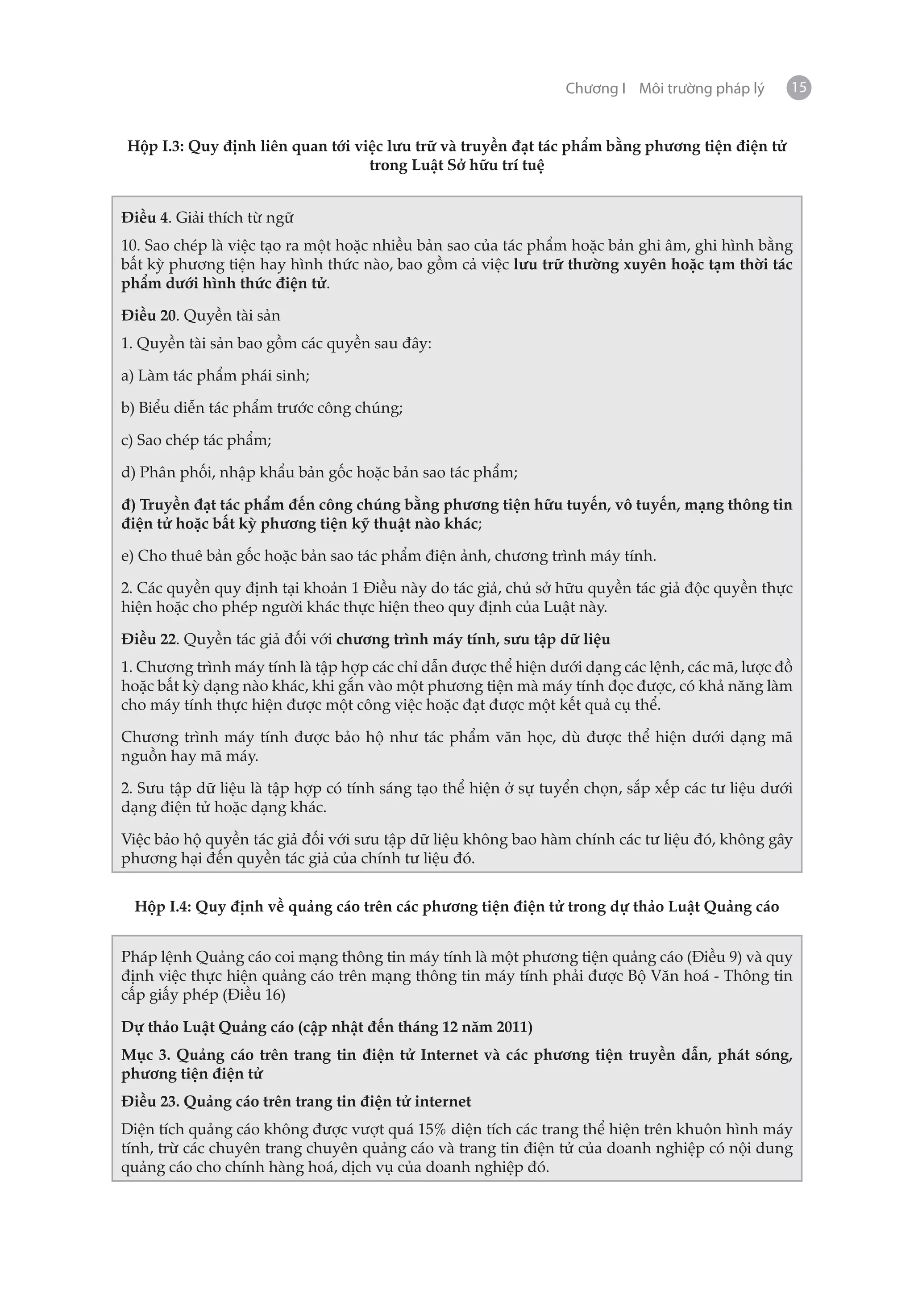 Chương I Môi trường pháp lý     15


Hộp I.3: Quy định liên quan tới việc lưu trữ và truyền đạt tác phẩm bằng phương tiện điện tử
                                  trong Luật Sở hữu trí tuệ


Điều 4. Giải thích từ ngữ
10. Sao chép là việc tạo ra một hoặc nhiều bản sao của tác phẩm hoặc bản ghi âm, ghi hình bằng
bất kỳ phương tiện hay hình thức nào, bao gồm cả việc lưu trữ thường xuyên hoặc tạm thời tác
phẩm dưới hình thức điện tử.

Điều 20. Quyền tài sản
1. Quyền tài sản bao gồm các quyền sau đây:

a) Làm tác phẩm phái sinh;

b) Biểu diễn tác phẩm trước công chúng;

c) Sao chép tác phẩm;

d) Phân phối, nhập khẩu bản gốc hoặc bản sao tác phẩm;

đ) Truyền đạt tác phẩm đến công chúng bằng phương tiện hữu tuyến, vô tuyến, mạng thông tin
điện tử hoặc bất kỳ phương tiện kỹ thuật nào khác;

e) Cho thuê bản gốc hoặc bản sao tác phẩm điện ảnh, chương trình máy tính.

2. Các quyền quy định tại khoản 1 Điều này do tác giả, chủ sở hữu quyền tác giả độc quyền thực
hiện hoặc cho phép người khác thực hiện theo quy định của Luật này.

Điều 22. Quyền tác giả đối với chương trình máy tính, sưu tập dữ liệu
1. Chương trình máy tính là tập hợp các chỉ dẫn được thể hiện dưới dạng các lệnh, các mã, lược đồ
hoặc bất kỳ dạng nào khác, khi gắn vào một phương tiện mà máy tính đọc được, có khả năng làm
cho máy tính thực hiện được một công việc hoặc đạt được một kết quả cụ thể.

Chương trình máy tính được bảo hộ như tác phẩm văn học, dù được thể hiện dưới dạng mã
nguồn hay mã máy.

2. Sưu tập dữ liệu là tập hợp có tính sáng tạo thể hiện ở sự tuyển chọn, sắp xếp các tư liệu dưới
dạng điện tử hoặc dạng khác.

Việc bảo hộ quyền tác giả đối với sưu tập dữ liệu không bao hàm chính các tư liệu đó, không gây
phương hại đến quyền tác giả của chính tư liệu đó.


 Hộp I.4: Quy định về quảng cáo trên các phương tiện điện tử trong dự thảo Luật Quảng cáo


Pháp lệnh Quảng cáo coi mạng thông tin máy tính là một phương tiện quảng cáo (Điều 9) và quy
định việc thực hiện quảng cáo trên mạng thông tin máy tính phải được Bộ Văn hoá - Thông tin
cấp giấy phép (Điều 16)

Dự thảo Luật Quảng cáo (cập nhật đến tháng 12 năm 2011)
Mục 3. Quảng cáo trên trang tin điện tử Internet và các phương tiện truyền dẫn, phát sóng,
phương tiện điện tử
Điều 23. Quảng cáo trên trang tin điện tử internet
Diện tích quảng cáo không được vượt quá 15% diện tích các trang thể hiện trên khuôn hình máy
tính, trừ các chuyên trang chuyên quảng cáo và trang tin điện tử của doanh nghiệp có nội dung
quảng cáo cho chính hàng hoá, dịch vụ của doanh nghiệp đó.
 