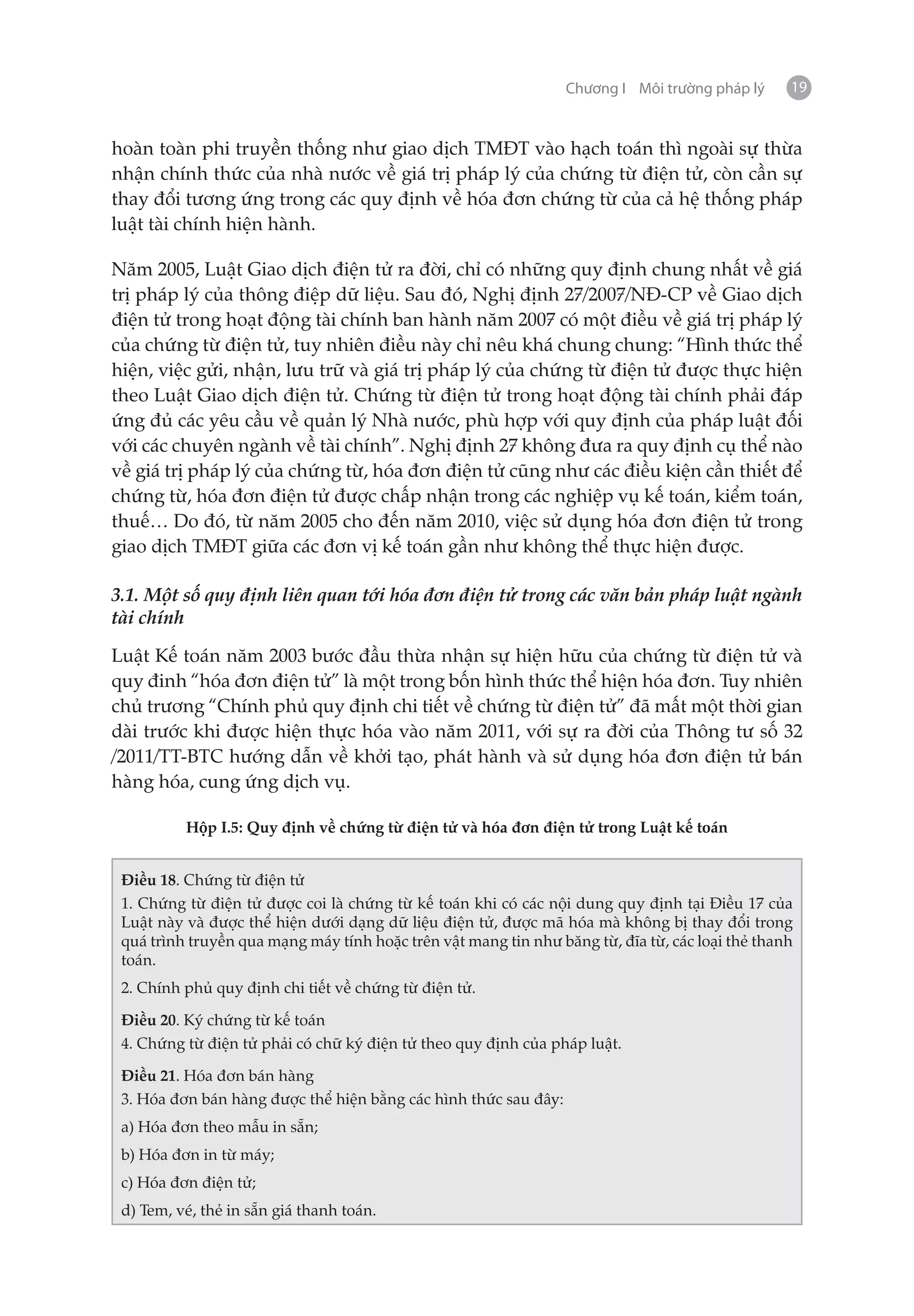 Chương I Môi trường pháp lý     19


hoàn toàn phi truyền thống như giao dịch TMĐT vào hạch toán thì ngoài sự thừa
nhận chính thức của nhà nước về giá trị pháp lý của chứng từ điện tử, còn cần sự
thay đổi tương ứng trong các quy định về hóa đơn chứng từ của cả hệ thống pháp
luật tài chính hiện hành.

Năm 2005, Luật Giao dịch điện tử ra đời, chỉ có những quy định chung nhất về giá
trị pháp lý của thông điệp dữ liệu. Sau đó, Nghị định 27/2007/NĐ-CP về Giao dịch
điện tử trong hoạt động tài chính ban hành năm 2007 có một điều về giá trị pháp lý
của chứng từ điện tử, tuy nhiên điều này chỉ nêu khá chung chung: “Hình thức thể
hiện, việc gửi, nhận, lưu trữ và giá trị pháp lý của chứng từ điện tử được thực hiện
theo Luật Giao dịch điện tử. Chứng từ điện tử trong hoạt động tài chính phải đáp
ứng đủ các yêu cầu về quản lý Nhà nước, phù hợp với quy định của pháp luật đối
với các chuyên ngành về tài chính”. Nghị định 27 không đưa ra quy định cụ thể nào
về giá trị pháp lý của chứng từ, hóa đơn điện tử cũng như các điều kiện cần thiết để
chứng từ, hóa đơn điện tử được chấp nhận trong các nghiệp vụ kế toán, kiểm toán,
thuế… Do đó, từ năm 2005 cho đến năm 2010, việc sử dụng hóa đơn điện tử trong
giao dịch TMĐT giữa các đơn vị kế toán gần như không thể thực hiện được.

3.1. Một số quy định liên quan tới hóa đơn điện tử trong các văn bản pháp luật ngành
tài chính

Luật Kế toán năm 2003 bước đầu thừa nhận sự hiện hữu của chứng từ điện tử và
quy đinh “hóa đơn điện tử” là một trong bốn hình thức thể hiện hóa đơn. Tuy nhiên
chủ trương “Chính phủ quy định chi tiết về chứng từ điện tử” đã mất một thời gian
dài trước khi được hiện thực hóa vào năm 2011, với sự ra đời của Thông tư số 32
/2011/TT-BTC hướng dẫn về khởi tạo, phát hành và sử dụng hóa đơn điện tử bán
hàng hóa, cung ứng dịch vụ.

          Hộp I.5: Quy định về chứng từ điện tử và hóa đơn điện tử trong Luật kế toán


 Điều 18. Chứng từ điện tử
 1. Chứng từ điện tử được coi là chứng từ kế toán khi có các nội dung quy định tại Điều 17 của
 Luật này và được thể hiện dưới dạng dữ liệu điện tử, được mã hóa mà không bị thay đổi trong
 quá trình truyền qua mạng máy tính hoặc trên vật mang tin như băng từ, đĩa từ, các loại thẻ thanh
 toán.
 2. Chính phủ quy định chi tiết về chứng từ điện tử.

 Điều 20. Ký chứng từ kế toán
 4. Chứng từ điện tử phải có chữ ký điện tử theo quy định của pháp luật.

 Điều 21. Hóa đơn bán hàng
 3. Hóa đơn bán hàng được thể hiện bằng các hình thức sau đây:
 a) Hóa đơn theo mẫu in sẵn;
 b) Hóa đơn in từ máy;
 c) Hóa đơn điện tử;
 d) Tem, vé, thẻ in sẵn giá thanh toán.
 