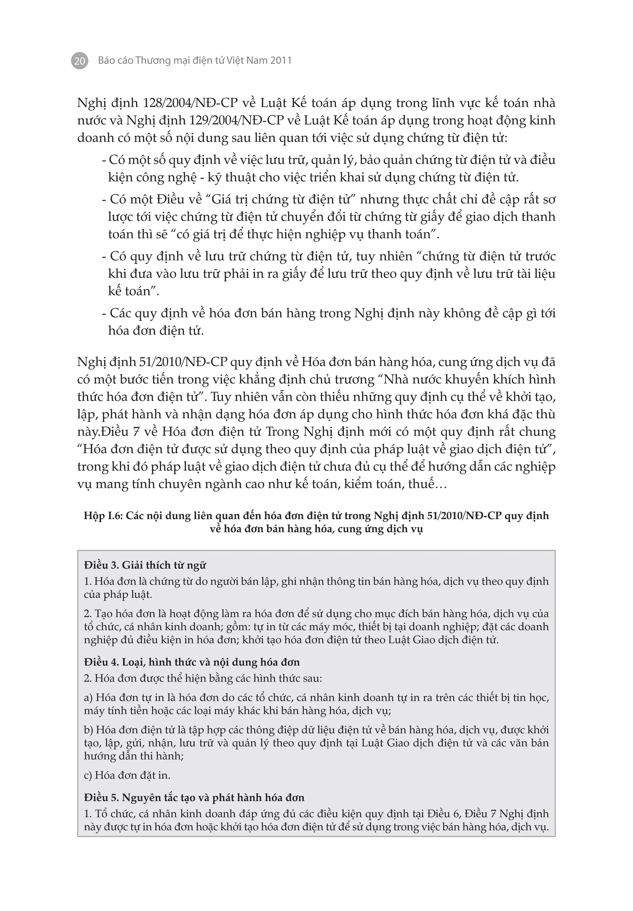 20   Báo cáo Thương mại điện tử Việt Nam 2011


Nghị định 128/2004/NĐ-CP về Luật Kế toán áp dụng trong lĩnh vực kế toán nhà
nước và Nghị định 129/2004/NĐ-CP về Luật Kế toán áp dụng trong hoạt động kinh
doanh có một số nội dung sau liên quan tới việc sử dụng chứng từ điện tử:
     - Có một số quy định về việc lưu trữ, quản lý, bảo quản chứng từ điện tử và điều
       kiện công nghệ - kỹ thuật cho việc triển khai sử dụng chứng từ điện tử.
     - Có một Điều về “Giá trị chứng từ điện tử” nhưng thực chất chỉ đề cập rất sơ
      lược tới việc chứng từ điện tử chuyển đổi từ chứng từ giấy để giao dịch thanh
      toán thì sẽ “có giá trị để thực hiện nghiệp vụ thanh toán”.
     - Có quy định về lưu trữ chứng từ điện tử, tuy nhiên “chứng từ điện tử trước
      khi đưa vào lưu trữ phải in ra giấy để lưu trữ theo quy định về lưu trữ tài liệu
      kế toán”.
     - Các quy định về hóa đơn bán hàng trong Nghị định này không đề cập gì tới
       hóa đơn điện tử.

Nghị định 51/2010/NĐ-CP quy định về Hóa đơn bán hàng hóa, cung ứng dịch vụ đã
có một bước tiến trong việc khẳng định chủ trương “Nhà nước khuyến khích hình
thức hóa đơn điện tử”. Tuy nhiên vẫn còn thiếu những quy định cụ thể về khởi tạo,
lập, phát hành và nhận dạng hóa đơn áp dụng cho hình thức hóa đơn khá đặc thù
này.Điều 7 về Hóa đơn điện tử Trong Nghị định mới có một quy định rất chung
“Hóa đơn điện tử được sử dụng theo quy định của pháp luật về giao dịch điện tử”,
trong khi đó pháp luật về giao dịch điện tử chưa đủ cụ thể để hướng dẫn các nghiệp
vụ mang tính chuyên ngành cao như kế toán, kiểm toán, thuế…

 Hộp I.6: Các nội dung liên quan đến hóa đơn điện tử trong Nghị định 51/2010/NĐ-CP quy định
                           về hóa đơn bán hàng hóa, cung ứng dịch vụ


 Điều 3. Giải thích từ ngữ
 1. Hóa đơn là chứng từ do người bán lập, ghi nhận thông tin bán hàng hóa, dịch vụ theo quy định
 của pháp luật.
 2. Tạo hóa đơn là hoạt động làm ra hóa đơn để sử dụng cho mục đích bán hàng hóa, dịch vụ của
 tổ chức, cá nhân kinh doanh; gồm: tự in từ các máy móc, thiết bị tại doanh nghiệp; đặt các doanh
 nghiệp đủ điều kiện in hóa đơn; khởi tạo hóa đơn điện tử theo Luật Giao dịch điện tử.

 Điều 4. Loại, hình thức và nội dung hóa đơn
 2. Hóa đơn được thể hiện bằng các hình thức sau:
 a) Hóa đơn tự in là hóa đơn do các tổ chức, cá nhân kinh doanh tự in ra trên các thiết bị tin học,
 máy tính tiền hoặc các loại máy khác khi bán hàng hóa, dịch vụ;
 b) Hóa đơn điện tử là tập hợp các thông điệp dữ liệu điện tử về bán hàng hóa, dịch vụ, được khởi
 tạo, lập, gửi, nhận, lưu trữ và quản lý theo quy định tại Luật Giao dịch điện tử và các văn bản
 hướng dẫn thi hành;
 c) Hóa đơn đặt in.

 Điều 5. Nguyên tắc tạo và phát hành hóa đơn
 1. Tổ chức, cá nhân kinh doanh đáp ứng đủ các điều kiện quy định tại Điều 6, Điều 7 Nghị định
 này được tự in hóa đơn hoặc khởi tạo hóa đơn điện tử để sử dụng trong việc bán hàng hóa, dịch vụ.
 