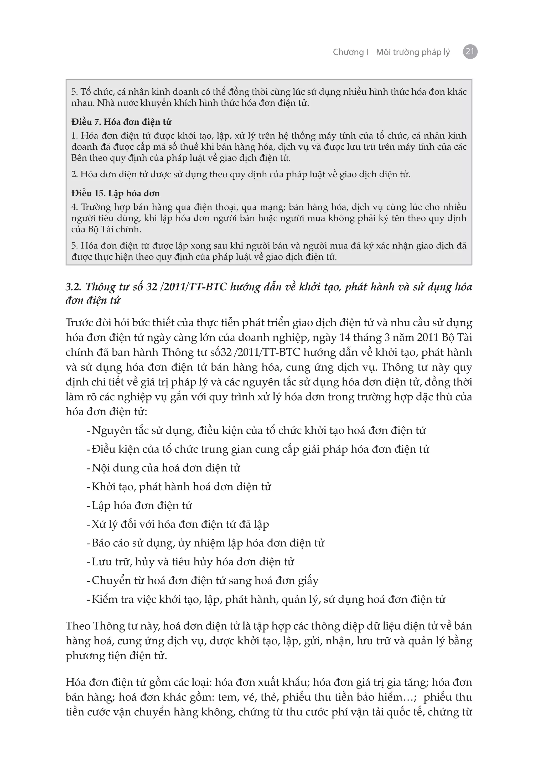 Chương I Môi trường pháp lý   21



 5. Tổ chức, cá nhân kinh doanh có thể đồng thời cùng lúc sử dụng nhiều hình thức hóa đơn khác
 nhau. Nhà nước khuyến khích hình thức hóa đơn điện tử.

 Điều 7. Hóa đơn điện tử
 1. Hóa đơn điện tử được khởi tạo, lập, xử lý trên hệ thống máy tính của tổ chức, cá nhân kinh
 doanh đã được cấp mã số thuế khi bán hàng hóa, dịch vụ và được lưu trữ trên máy tính của các
 Bên theo quy định của pháp luật về giao dịch điện tử.
 2. Hóa đơn điện tử được sử dụng theo quy định của pháp luật về giao dịch điện tử.

 Điều 15. Lập hóa đơn
 4. Trường hợp bán hàng qua điện thoại, qua mạng; bán hàng hóa, dịch vụ cùng lúc cho nhiều
 người tiêu dùng, khi lập hóa đơn người bán hoặc người mua không phải ký tên theo quy định
 của Bộ Tài chính.
 5. Hóa đơn điện tử được lập xong sau khi người bán và người mua đã ký xác nhận giao dịch đã
 được thực hiện theo quy định của pháp luật về giao dịch điện tử.


3.2. Thông tư số 32 /2011/TT-BTC hướng dẫn về khởi tạo, phát hành và sử dụng hóa
đơn điện tử

Trước đòi hỏi bức thiết của thực tiễn phát triển giao dịch điện tử và nhu cầu sử dụng
hóa đơn điện tử ngày càng lớn của doanh nghiệp, ngày 14 tháng 3 năm 2011 Bộ Tài
chính đã ban hành Thông tư số32 /2011/TT-BTC hướng dẫn về khởi tạo, phát hành
và sử dụng hóa đơn điện tử bán hàng hóa, cung ứng dịch vụ. Thông tư này quy
định chi tiết về giá trị pháp lý và các nguyên tắc sử dụng hóa đơn điện tử, đồng thời
làm rõ các nghiệp vụ gắn với quy trình xử lý hóa đơn trong trường hợp đặc thù của
hóa đơn điện tử:
    -	Nguyên tắc sử dụng, điều kiện của tổ chức khởi tạo hoá đơn điện tử
    -	Điều kiện của tổ chức trung gian cung cấp giải pháp hóa đơn điện tử
    -	Nội dung của hoá đơn điện tử
    -	Khởi tạo, phát hành hoá đơn điện tử
    -	Lập hóa đơn điện tử
    -	Xử lý đối với hóa đơn điện tử đã lập
    -	Báo cáo sử dụng, ủy nhiệm lập hóa đơn điện tử
    -	Lưu trữ, hủy và tiêu hủy hóa đơn điện tử
    -	Chuyển từ hoá đơn điện tử sang hoá đơn giấy
    -	Kiểm tra việc khởi tạo, lập, phát hành, quản lý, sử dụng hoá đơn điện tử

Theo Thông tư này, hoá đơn điện tử là tập hợp các thông điệp dữ liệu điện tử về bán
hàng hoá, cung ứng dịch vụ, được khởi tạo, lập, gửi, nhận, lưu trữ và quản lý bằng
phương tiện điện tử.

Hóa đơn điện tử gồm các loại: hóa đơn xuất khẩu; hóa đơn giá trị gia tăng; hóa đơn
bán hàng; hoá đơn khác gồm: tem, vé, thẻ, phiếu thu tiền bảo hiểm…; phiếu thu
tiền cước vận chuyển hàng không, chứng từ thu cước phí vận tải quốc tế, chứng từ
 