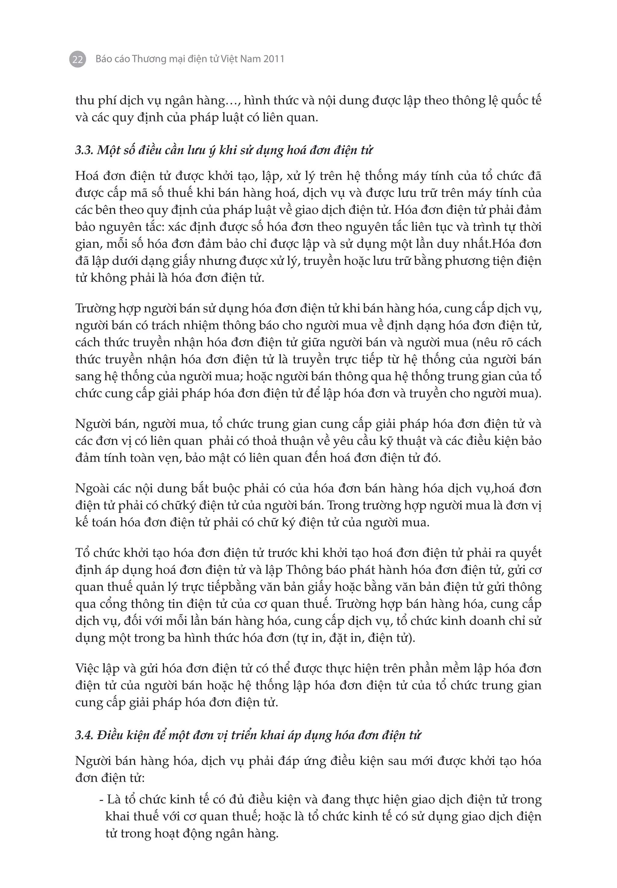 22   Báo cáo Thương mại điện tử Việt Nam 2011


thu phí dịch vụ ngân hàng…, hình thức và nội dung được lập theo thông lệ quốc tế
và các quy định của pháp luật có liên quan.

3.3. Một số điều cần lưu ý khi sử dụng hoá đơn điện tử

Hoá đơn điện tử được khởi tạo, lập, xử lý trên hệ thống máy tính của tổ chức đã
được cấp mã số thuế khi bán hàng hoá, dịch vụ và được lưu trữ trên máy tính của
các bên theo quy định của pháp luật về giao dịch điện tử. Hóa đơn điện tử phải đảm
bảo nguyên tắc: xác định được số hóa đơn theo nguyên tắc liên tục và trình tự thời
gian, mỗi số hóa đơn đảm bảo chỉ được lập và sử dụng một lần duy nhất.Hóa đơn
đã lập dưới dạng giấy nhưng được xử lý, truyền hoặc lưu trữ bằng phương tiện điện
tử không phải là hóa đơn điện tử.

Trường hợp người bán sử dụng hóa đơn điện tử khi bán hàng hóa, cung cấp dịch vụ,
người bán có trách nhiệm thông báo cho người mua về định dạng hóa đơn điện tử,
cách thức truyền nhận hóa đơn điện tử giữa người bán và người mua (nêu rõ cách
thức truyền nhận hóa đơn điện tử là truyền trực tiếp từ hệ thống của người bán
sang hệ thống của người mua; hoặc người bán thông qua hệ thống trung gian của tổ
chức cung cấp giải pháp hóa đơn điện tử để lập hóa đơn và truyền cho người mua).

Người bán, người mua, tổ chức trung gian cung cấp giải pháp hóa đơn điện tử và
các đơn vị có liên quan phải có thoả thuận về yêu cầu kỹ thuật và các điều kiện bảo
đảm tính toàn vẹn, bảo mật có liên quan đến hoá đơn điện tử đó.

Ngoài các nội dung bắt buộc phải có của hóa đơn bán hàng hóa dịch vụ,hoá đơn
điện tử phải có chữký điện tử của người bán. Trong trường hợp người mua là đơn vị
kế toán hóa đơn điện tử phải có chữ ký điện tử của người mua.

Tổ chức khởi tạo hóa đơn điện tử trước khi khởi tạo hoá đơn điện tử phải ra quyết
định áp dụng hoá đơn điện tử và lập Thông báo phát hành hóa đơn điện tử, gửi cơ
quan thuế quản lý trực tiếpbằng văn bản giấy hoặc bằng văn bản điện tử gửi thông
qua cổng thông tin điện tử của cơ quan thuế. Trường hợp bán hàng hóa, cung cấp
dịch vụ, đối với mỗi lần bán hàng hóa, cung cấp dịch vụ, tổ chức kinh doanh chỉ sử
dụng một trong ba hình thức hóa đơn (tự in, đặt in, điện tử).

Việc lập và gửi hóa đơn điện tử có thể được thực hiện trên phần mềm lập hóa đơn
điện tử của người bán hoặc hệ thống lập hóa đơn điện tử của tổ chức trung gian
cung cấp giải pháp hóa đơn điện tử.

3.4. Điều kiện để một đơn vị triển khai áp dụng hóa đơn điện tử

Người bán hàng hóa, dịch vụ phải đáp ứng điều kiện sau mới được khởi tạo hóa
đơn điện tử:
     - Là tổ chức kinh tế có đủ điều kiện và đang thực hiện giao dịch điện tử trong
       khai thuế với cơ quan thuế; hoặc là tổ chức kinh tế có sử dụng giao dịch điện
       tử trong hoạt động ngân hàng.
 
