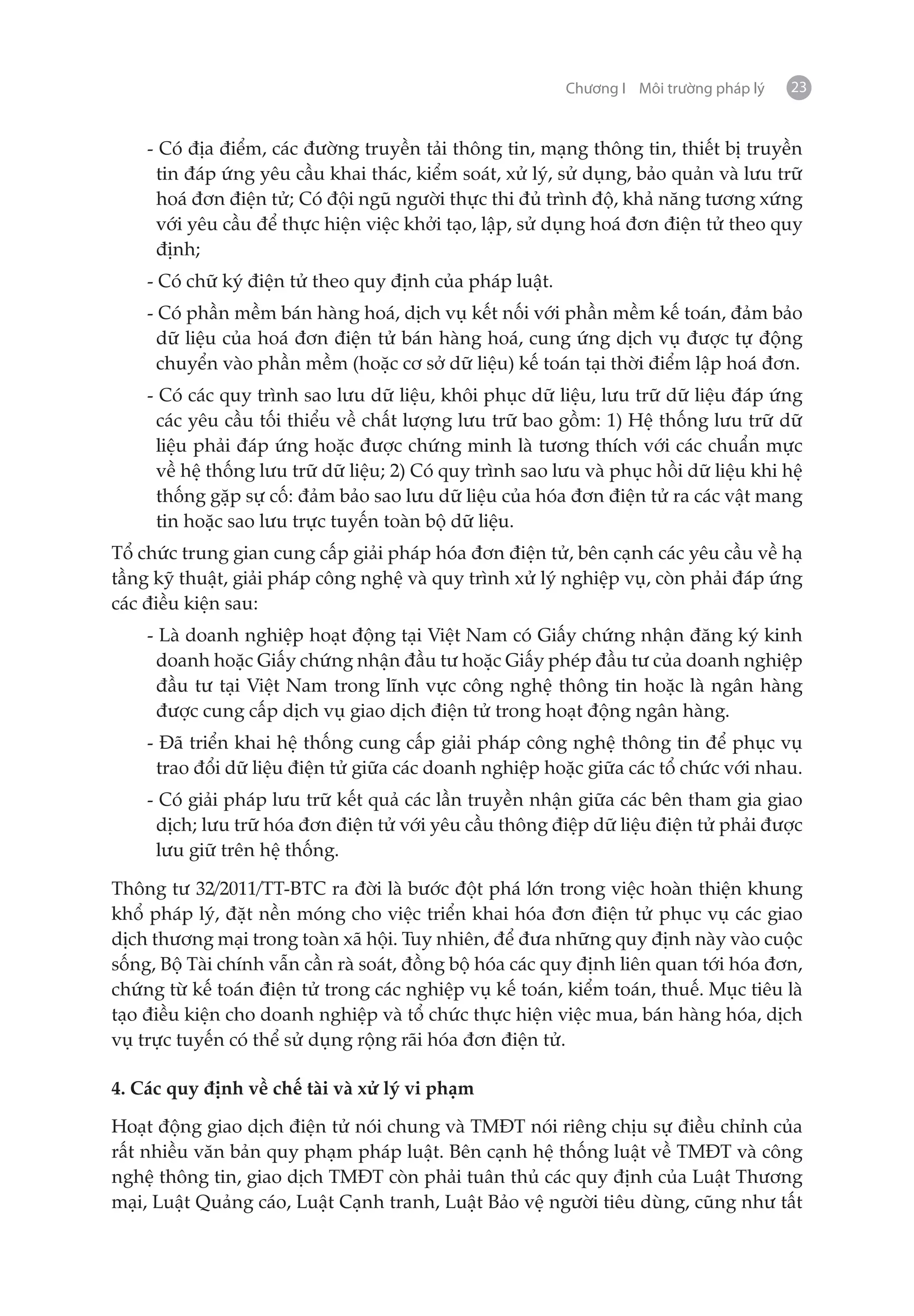 Chương I Môi trường pháp lý   23


    - Có địa điểm, các đường truyền tải thông tin, mạng thông tin, thiết bị truyền
     tin đáp ứng yêu cầu khai thác, kiểm soát, xử lý, sử dụng, bảo quản và lưu trữ
     hoá đơn điện tử; Có đội ngũ người thực thi đủ trình độ, khả năng tương xứng
     với yêu cầu để thực hiện việc khởi tạo, lập, sử dụng hoá đơn điện tử theo quy
     định;
    - Có chữ ký điện tử theo quy định của pháp luật.
    - Có phần mềm bán hàng hoá, dịch vụ kết nối với phần mềm kế toán, đảm bảo
      dữ liệu của hoá đơn điện tử bán hàng hoá, cung ứng dịch vụ được tự động
      chuyển vào phần mềm (hoặc cơ sở dữ liệu) kế toán tại thời điểm lập hoá đơn.
    - Có các quy trình sao lưu dữ liệu, khôi phục dữ liệu, lưu trữ dữ liệu đáp ứng
     các yêu cầu tối thiểu về chất lượng lưu trữ bao gồm: 1) Hệ thống lưu trữ dữ
     liệu phải đáp ứng hoặc được chứng minh là tương thích với các chuẩn mực
     về hệ thống lưu trữ dữ liệu; 2) Có quy trình sao lưu và phục hồi dữ liệu khi hệ
     thống gặp sự cố: đảm bảo sao lưu dữ liệu của hóa đơn điện tử ra các vật mang
     tin hoặc sao lưu trực tuyến toàn bộ dữ liệu.
Tổ chức trung gian cung cấp giải pháp hóa đơn điện tử, bên cạnh các yêu cầu về hạ
tầng kỹ thuật, giải pháp công nghệ và quy trình xử lý nghiệp vụ, còn phải đáp ứng
các điều kiện sau:
    - Là doanh nghiệp hoạt động tại Việt Nam có Giấy chứng nhận đăng ký kinh
     doanh hoặc Giấy chứng nhận đầu tư hoặc Giấy phép đầu tư của doanh nghiệp
     đầu tư tại Việt Nam trong lĩnh vực công nghệ thông tin hoặc là ngân hàng
     được cung cấp dịch vụ giao dịch điện tử trong hoạt động ngân hàng.
    - Đã triển khai hệ thống cung cấp giải pháp công nghệ thông tin để phục vụ
     trao đổi dữ liệu điện tử giữa các doanh nghiệp hoặc giữa các tổ chức với nhau.
    - Có giải pháp lưu trữ kết quả các lần truyền nhận giữa các bên tham gia giao
     dịch; lưu trữ hóa đơn điện tử với yêu cầu thông điệp dữ liệu điện tử phải được
     lưu giữ trên hệ thống.

Thông tư 32/2011/TT-BTC ra đời là bước đột phá lớn trong việc hoàn thiện khung
khổ pháp lý, đặt nền móng cho việc triển khai hóa đơn điện tử phục vụ các giao
dịch thương mại trong toàn xã hội. Tuy nhiên, để đưa những quy định này vào cuộc
sống, Bộ Tài chính vẫn cần rà soát, đồng bộ hóa các quy định liên quan tới hóa đơn,
chứng từ kế toán điện tử trong các nghiệp vụ kế toán, kiểm toán, thuế. Mục tiêu là
tạo điều kiện cho doanh nghiệp và tổ chức thực hiện việc mua, bán hàng hóa, dịch
vụ trực tuyến có thể sử dụng rộng rãi hóa đơn điện tử.

4. Các quy định về chế tài và xử lý vi phạm

Hoạt động giao dịch điện tử nói chung và TMĐT nói riêng chịu sự điều chỉnh của
rất nhiều văn bản quy phạm pháp luật. Bên cạnh hệ thống luật về TMĐT và công
nghệ thông tin, giao dịch TMĐT còn phải tuân thủ các quy định của Luật Thương
mại, Luật Quảng cáo, Luật Cạnh tranh, Luật Bảo vệ người tiêu dùng, cũng như tất
 