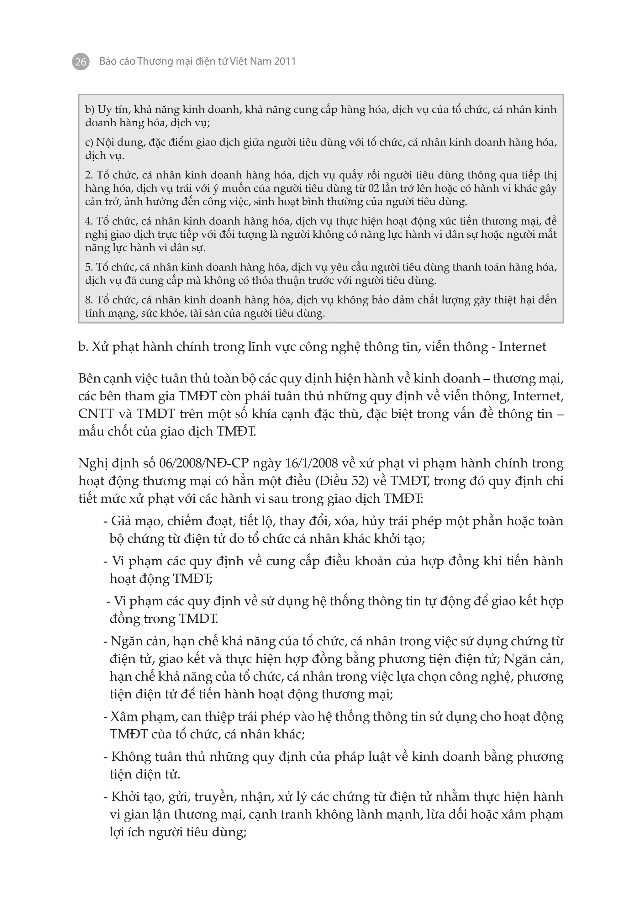 26   Báo cáo Thương mại điện tử Việt Nam 2011



 b) Uy tín, khả năng kinh doanh, khả năng cung cấp hàng hóa, dịch vụ của tổ chức, cá nhân kinh
 doanh hàng hóa, dịch vụ;
 c) Nội dung, đặc điểm giao dịch giữa người tiêu dùng với tổ chức, cá nhân kinh doanh hàng hóa,
 dịch vụ.
 2. Tổ chức, cá nhân kinh doanh hàng hóa, dịch vụ quấy rối người tiêu dùng thông qua tiếp thị
 hàng hóa, dịch vụ trái với ý muốn của người tiêu dùng từ 02 lần trở lên hoặc có hành vi khác gây
 cản trở, ảnh hưởng đến công việc, sinh hoạt bình thường của người tiêu dùng.
 4. Tổ chức, cá nhân kinh doanh hàng hóa, dịch vụ thực hiện hoạt động xúc tiến thương mại, đề
 nghị giao dịch trực tiếp với đối tượng là người không có năng lực hành vi dân sự hoặc người mất
 năng lực hành vi dân sự.
 5. Tổ chức, cá nhân kinh doanh hàng hóa, dịch vụ yêu cầu người tiêu dùng thanh toán hàng hóa,
 dịch vụ đã cung cấp mà không có thỏa thuận trước với người tiêu dùng.
 8. Tổ chức, cá nhân kinh doanh hàng hóa, dịch vụ không bảo đảm chất lượng gây thiệt hại đến
 tính mạng, sức khỏe, tài sản của người tiêu dùng.


b. Xử phạt hành chính trong lĩnh vực công nghệ thông tin, viễn thông - Internet

Bên cạnh việc tuân thủ toàn bộ các quy định hiện hành về kinh doanh – thương mại,
các bên tham gia TMĐT còn phải tuân thủ những quy định về viễn thông, Internet,
CNTT và TMĐT trên một số khía cạnh đặc thù, đặc biệt trong vấn đề thông tin –
mấu chốt của giao dịch TMĐT.

Nghị định số 06/2008/NĐ-CP ngày 16/1/2008 về xử phạt vi phạm hành chính trong
hoạt động thương mại có hẳn một điều (Điều 52) về TMĐT, trong đó quy định chi
tiết mức xử phạt với các hành vi sau trong giao dịch TMĐT:
     - Giả mạo, chiếm đoạt, tiết lộ, thay đổi, xóa, hủy trái phép một phần hoặc toàn
       bộ chứng từ điện tử do tổ chức cá nhân khác khởi tạo;
     - Vi phạm các quy định về cung cấp điều khoản của hợp đồng khi tiến hành
      hoạt động TMĐT;
      - Vi phạm các quy định về sử dụng hệ thống thông tin tự động để giao kết hợp
       đồng trong TMĐT.
     - Ngăn cản, hạn chế khả năng của tổ chức, cá nhân trong việc sử dụng chứng từ
       điện tử, giao kết và thực hiện hợp đồng bằng phương tiện điện tử; Ngăn cản,
       hạn chế khả năng của tổ chức, cá nhân trong việc lựa chọn công nghệ, phương
       tiện điện tử để tiến hành hoạt động thương mại;
     - Xâm phạm, can thiệp trái phép vào hệ thống thông tin sử dụng cho hoạt động
       TMĐT của tổ chức, cá nhân khác;
     - Không tuân thủ những quy định của pháp luật về kinh doanh bằng phương
       tiện điện tử.
     - Khởi tạo, gửi, truyền, nhận, xử lý các chứng từ điện tử nhằm thực hiện hành
       vi gian lận thương mại, cạnh tranh không lành mạnh, lừa dối hoặc xâm phạm
       lợi ích người tiêu dùng;
 