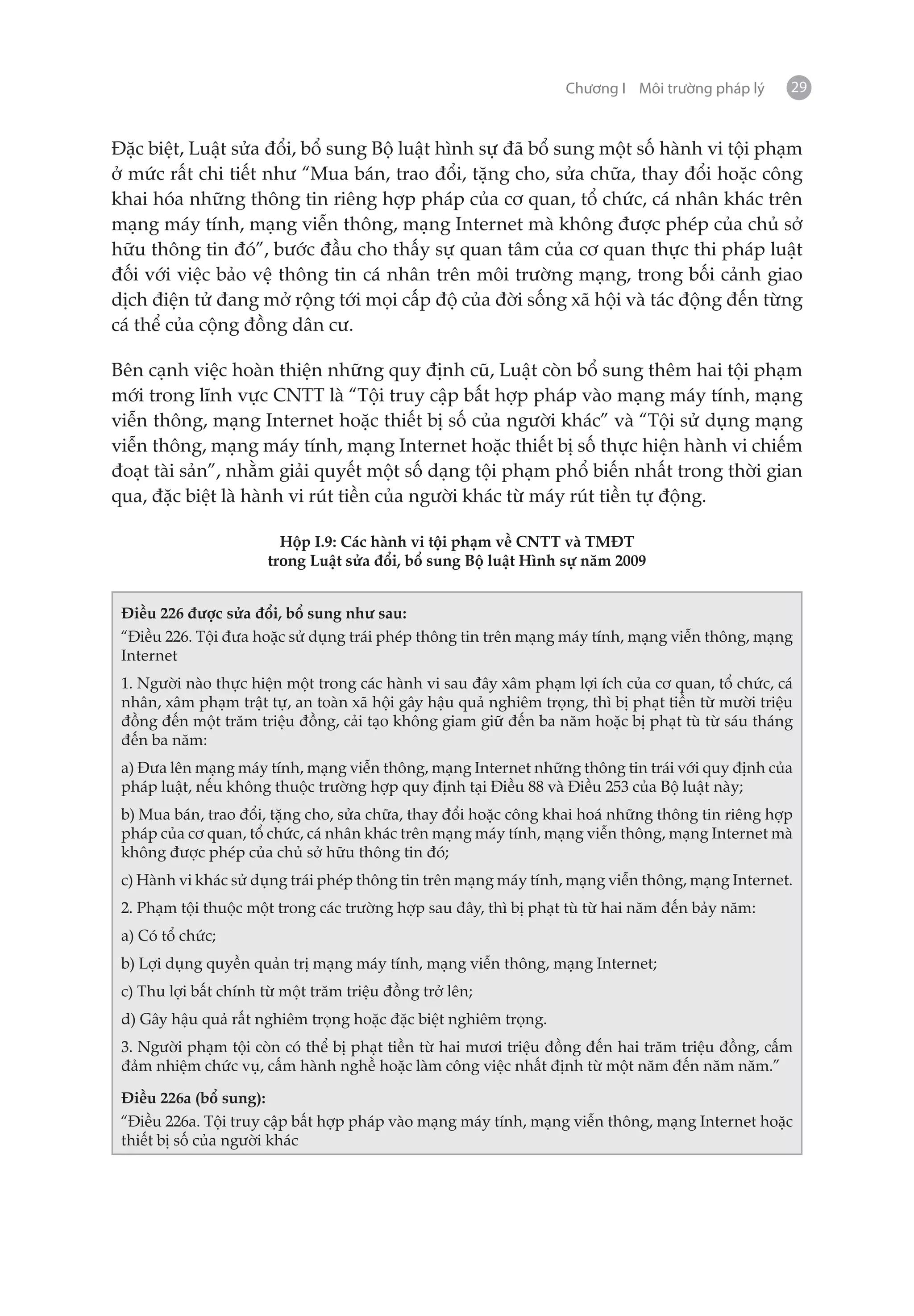 Chương I Môi trường pháp lý    29


Đặc biệt, Luật sửa đổi, bổ sung Bộ luật hình sự đã bổ sung một số hành vi tội phạm
ở mức rất chi tiết như “Mua bán, trao đổi, tặng cho, sửa chữa, thay đổi hoặc công
khai hóa những thông tin riêng hợp pháp của cơ quan, tổ chức, cá nhân khác trên
mạng máy tính, mạng viễn thông, mạng Internet mà không được phép của chủ sở
hữu thông tin đó”, bước đầu cho thấy sự quan tâm của cơ quan thực thi pháp luật
đối với việc bảo vệ thông tin cá nhân trên môi trường mạng, trong bối cảnh giao
dịch điện tử đang mở rộng tới mọi cấp độ của đời sống xã hội và tác động đến từng
cá thể của cộng đồng dân cư.

Bên cạnh việc hoàn thiện những quy định cũ, Luật còn bổ sung thêm hai tội phạm
mới trong lĩnh vực CNTT là “Tội truy cập bất hợp pháp vào mạng máy tính, mạng
viễn thông, mạng Internet hoặc thiết bị số của người khác” và “Tội sử dụng mạng
viễn thông, mạng máy tính, mạng Internet hoặc thiết bị số thực hiện hành vi chiếm
đoạt tài sản”, nhằm giải quyết một số dạng tội phạm phổ biến nhất trong thời gian
qua, đặc biệt là hành vi rút tiền của người khác từ máy rút tiền tự động.

                        Hộp I.9: Các hành vi tội phạm về CNTT và TMĐT
                      trong Luật sửa đổi, bổ sung Bộ luật Hình sự năm 2009


 Điều 226 được sửa đổi, bổ sung như sau:
 “Điều 226. Tội đưa hoặc sử dụng trái phép thông tin trên mạng máy tính, mạng viễn thông, mạng
 Internet
 1. Người nào thực hiện một trong các hành vi sau đây xâm phạm lợi ích của cơ quan, tổ chức, cá
 nhân, xâm phạm trật tự, an toàn xã hội gây hậu quả nghiêm trọng, thì bị phạt tiền từ mười triệu
 đồng đến một trăm triệu đồng, cải tạo không giam giữ đến ba năm hoặc bị phạt tù từ sáu tháng
 đến ba năm:
 a) Đưa lên mạng máy tính, mạng viễn thông, mạng Internet những thông tin trái với quy định của
 pháp luật, nếu không thuộc trường hợp quy định tại Điều 88 và Điều 253 của Bộ luật này;
 b) Mua bán, trao đổi, tặng cho, sửa chữa, thay đổi hoặc công khai hoá những thông tin riêng hợp
 pháp của cơ quan, tổ chức, cá nhân khác trên mạng máy tính, mạng viễn thông, mạng Internet mà
 không được phép của chủ sở hữu thông tin đó;
 c) Hành vi khác sử dụng trái phép thông tin trên mạng máy tính, mạng viễn thông, mạng Internet.
 2. Phạm tội thuộc một trong các trường hợp sau đây, thì bị phạt tù từ hai năm đến bảy năm:
 a) Có tổ chức;
 b) Lợi dụng quyền quản trị mạng máy tính, mạng viễn thông, mạng Internet;
 c) Thu lợi bất chính từ một trăm triệu đồng trở lên;
 d) Gây hậu quả rất nghiêm trọng hoặc đặc biệt nghiêm trọng.
 3. Người phạm tội còn có thể bị phạt tiền từ hai mươi triệu đồng đến hai trăm triệu đồng, cấm
 đảm nhiệm chức vụ, cấm hành nghề hoặc làm công việc nhất định từ một năm đến năm năm.”

 Điều 226a (bổ sung):
 “Điều 226a. Tội truy cập bất hợp pháp vào mạng máy tính, mạng viễn thông, mạng Internet hoặc
 thiết bị số của người khác
 
