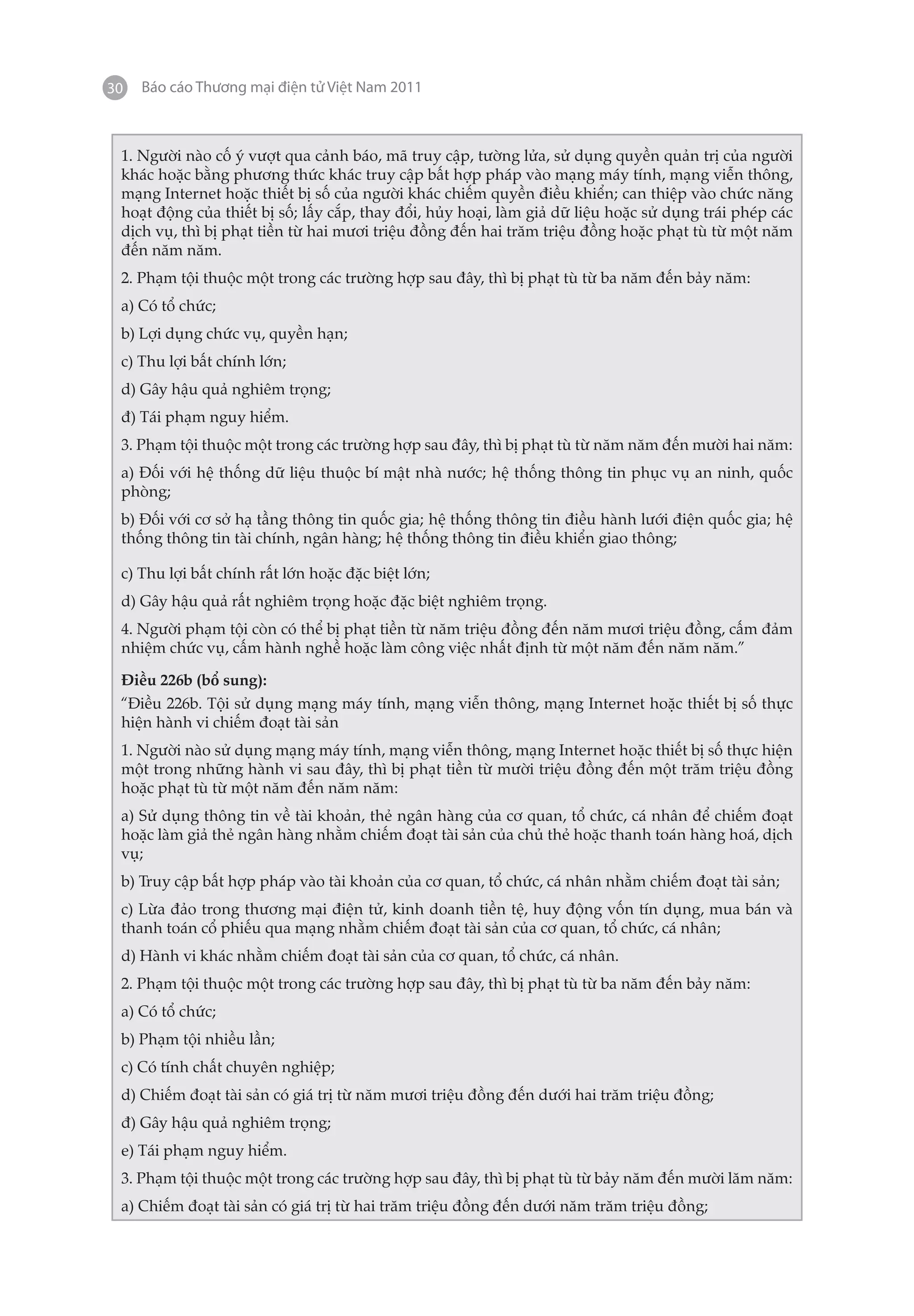 30   Báo cáo Thương mại điện tử Việt Nam 2011



 1. Người nào cố ý vượt qua cảnh báo, mã truy cập, tường lửa, sử dụng quyền quản trị của người
 khác hoặc bằng phương thức khác truy cập bất hợp pháp vào mạng máy tính, mạng viễn thông,
 mạng Internet hoặc thiết bị số của người khác chiếm quyền điều khiển; can thiệp vào chức năng
 hoạt động của thiết bị số; lấy cắp, thay đổi, hủy hoại, làm giả dữ liệu hoặc sử dụng trái phép các
 dịch vụ, thì bị phạt tiền từ hai mươi triệu đồng đến hai trăm triệu đồng hoặc phạt tù từ một năm
 đến năm năm.
 2. Phạm tội thuộc một trong các trường hợp sau đây, thì bị phạt tù từ ba năm đến bảy năm:
 a) Có tổ chức;
 b) Lợi dụng chức vụ, quyền hạn;
 c) Thu lợi bất chính lớn;
 d) Gây hậu quả nghiêm trọng;
 đ) Tái phạm nguy hiểm.
 3. Phạm tội thuộc một trong các trường hợp sau đây, thì bị phạt tù từ năm năm đến mười hai năm:
 a) Đối với hệ thống dữ liệu thuộc bí mật nhà nước; hệ thống thông tin phục vụ an ninh, quốc
 phòng;
 b) Đối với cơ sở hạ tầng thông tin quốc gia; hệ thống thông tin điều hành lưới điện quốc gia; hệ
 thống thông tin tài chính, ngân hàng; hệ thống thông tin điều khiển giao thông;

 c) Thu lợi bất chính rất lớn hoặc đặc biệt lớn;
 d) Gây hậu quả rất nghiêm trọng hoặc đặc biệt nghiêm trọng.
 4. Người phạm tội còn có thể bị phạt tiền từ năm triệu đồng đến năm mươi triệu đồng, cấm đảm
 nhiệm chức vụ, cấm hành nghề hoặc làm công việc nhất định từ một năm đến năm năm.”

 Điều 226b (bổ sung):
 “Điều 226b. Tội sử dụng mạng máy tính, mạng viễn thông, mạng Internet hoặc thiết bị số thực
 hiện hành vi chiếm đoạt tài sản
 1. Người nào sử dụng mạng máy tính, mạng viễn thông, mạng Internet hoặc thiết bị số thực hiện
 một trong những hành vi sau đây, thì bị phạt tiền từ mười triệu đồng đến một trăm triệu đồng
 hoặc phạt tù từ một năm đến năm năm:
 a) Sử dụng thông tin về tài khoản, thẻ ngân hàng của cơ quan, tổ chức, cá nhân để chiếm đoạt
 hoặc làm giả thẻ ngân hàng nhằm chiếm đoạt tài sản của chủ thẻ hoặc thanh toán hàng hoá, dịch
 vụ;
 b) Truy cập bất hợp pháp vào tài khoản của cơ quan, tổ chức, cá nhân nhằm chiếm đoạt tài sản;
 c) Lừa đảo trong thương mại điện tử, kinh doanh tiền tệ, huy động vốn tín dụng, mua bán và
 thanh toán cổ phiếu qua mạng nhằm chiếm đoạt tài sản của cơ quan, tổ chức, cá nhân;
 d) Hành vi khác nhằm chiếm đoạt tài sản của cơ quan, tổ chức, cá nhân.
 2. Phạm tội thuộc một trong các trường hợp sau đây, thì bị phạt tù từ ba năm đến bảy năm:
 a) Có tổ chức;
 b) Phạm tội nhiều lần;
 c) Có tính chất chuyên nghiệp;
 d) Chiếm đoạt tài sản có giá trị từ năm mươi triệu đồng đến dưới hai trăm triệu đồng;
 đ) Gây hậu quả nghiêm trọng;
 e) Tái phạm nguy hiểm.
 3. Phạm tội thuộc một trong các trường hợp sau đây, thì bị phạt tù từ bảy năm đến mười lăm năm:
 a) Chiếm đoạt tài sản có giá trị từ hai trăm triệu đồng đến dưới năm trăm triệu đồng;
 