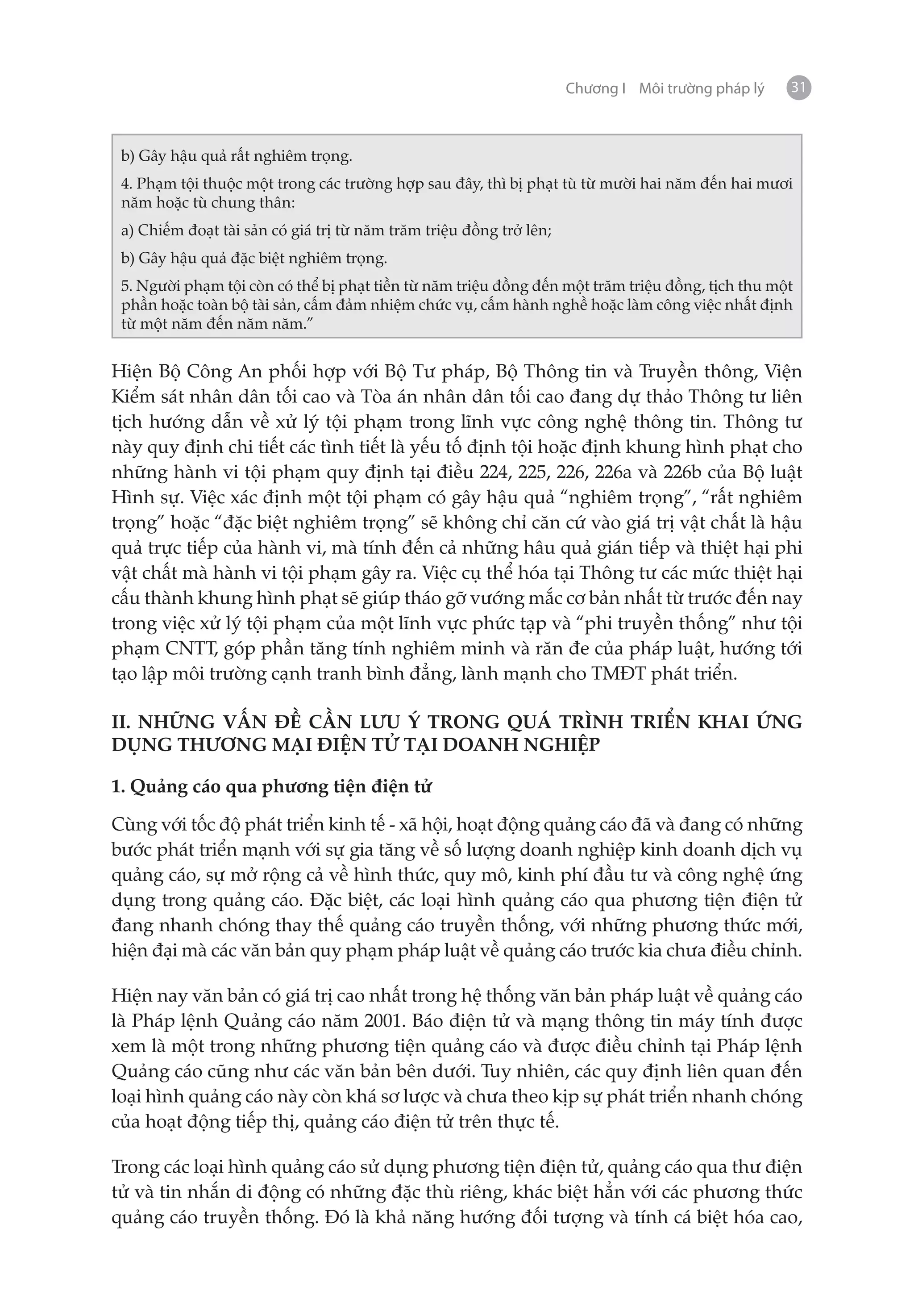 Chương I Môi trường pháp lý   31



 b) Gây hậu quả rất nghiêm trọng.
 4. Phạm tội thuộc một trong các trường hợp sau đây, thì bị phạt tù từ mười hai năm đến hai mươi
 năm hoặc tù chung thân:
 a) Chiếm đoạt tài sản có giá trị từ năm trăm triệu đồng trở lên;
 b) Gây hậu quả đặc biệt nghiêm trọng.
 5. Người phạm tội còn có thể bị phạt tiền từ năm triệu đồng đến một trăm triệu đồng, tịch thu một
 phần hoặc toàn bộ tài sản, cấm đảm nhiệm chức vụ, cấm hành nghề hoặc làm công việc nhất định
 từ một năm đến năm năm.”


Hiện Bộ Công An phối hợp với Bộ Tư pháp, Bộ Thông tin và Truyền thông, Viện
Kiểm sát nhân dân tối cao và Tòa án nhân dân tối cao đang dự thảo Thông tư liên
tịch hướng dẫn về xử lý tội phạm trong lĩnh vực công nghệ thông tin. Thông tư
này quy định chi tiết các tình tiết là yếu tố định tội hoặc định khung hình phạt cho
những hành vi tội phạm quy định tại điều 224, 225, 226, 226a và 226b của Bộ luật
Hình sự. Việc xác định một tội phạm có gây hậu quả “nghiêm trọng”, “rất nghiêm
trọng” hoặc “đặc biệt nghiêm trọng” sẽ không chỉ căn cứ vào giá trị vật chất là hậu
quả trực tiếp của hành vi, mà tính đến cả những hâu quả gián tiếp và thiệt hại phi
vật chất mà hành vi tội phạm gây ra. Việc cụ thể hóa tại Thông tư các mức thiệt hại
cấu thành khung hình phạt sẽ giúp tháo gỡ vướng mắc cơ bản nhất từ trước đến nay
trong việc xử lý tội phạm của một lĩnh vực phức tạp và “phi truyền thống” như tội
phạm CNTT, góp phần tăng tính nghiêm minh và răn đe của pháp luật, hướng tới
tạo lập môi trường cạnh tranh bình đẳng, lành mạnh cho TMĐT phát triển.

II. NHỮNG VẤN ĐỀ CẦN LƯU Ý TRONG QUÁ TRÌNH TRIỂN KHAI ỨNG
DỤNG THƯƠNG MẠI ĐIỆN TỬ TẠI DOANH NGHIỆP

1. Quảng cáo qua phương tiện điện tử

Cùng với tốc độ phát triển kinh tế - xã hội, hoạt động quảng cáo đã và đang có những
bước phát triển mạnh với sự gia tăng về số lượng doanh nghiệp kinh doanh dịch vụ
quảng cáo, sự mở rộng cả về hình thức, quy mô, kinh phí đầu tư và công nghệ ứng
dụng trong quảng cáo. Đặc biệt, các loại hình quảng cáo qua phương tiện điện tử
đang nhanh chóng thay thế quảng cáo truyền thống, với những phương thức mới,
hiện đại mà các văn bản quy phạm pháp luật về quảng cáo trước kia chưa điều chỉnh.

Hiện nay văn bản có giá trị cao nhất trong hệ thống văn bản pháp luật về quảng cáo
là Pháp lệnh Quảng cáo năm 2001. Báo điện tử và mạng thông tin máy tính được
xem là một trong những phương tiện quảng cáo và được điều chỉnh tại Pháp lệnh
Quảng cáo cũng như các văn bản bên dưới. Tuy nhiên, các quy định liên quan đến
loại hình quảng cáo này còn khá sơ lược và chưa theo kịp sự phát triển nhanh chóng
của hoạt động tiếp thị, quảng cáo điện tử trên thực tế.

Trong các loại hình quảng cáo sử dụng phương tiện điện tử, quảng cáo qua thư điện
tử và tin nhắn di động có những đặc thù riêng, khác biệt hẳn với các phương thức
quảng cáo truyền thống. Đó là khả năng hướng đối tượng và tính cá biệt hóa cao,
 