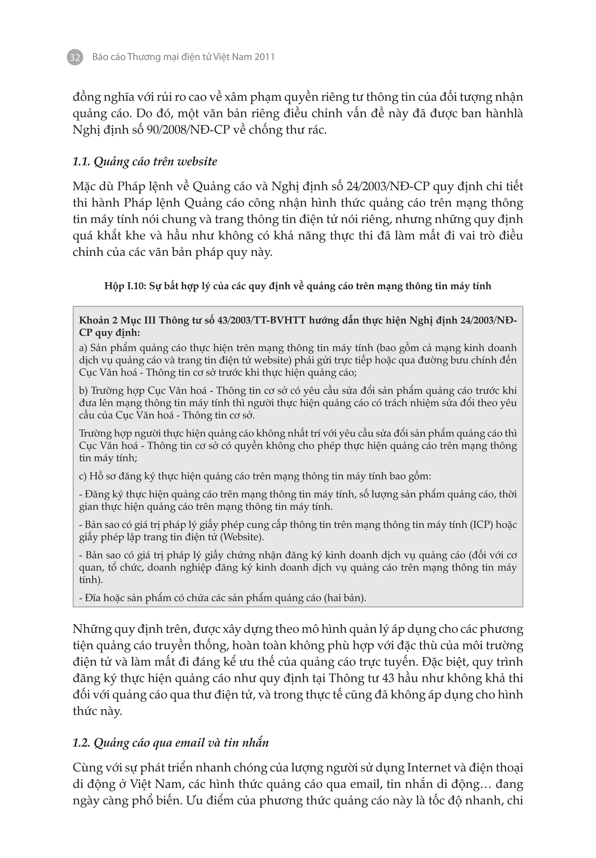 32   Báo cáo Thương mại điện tử Việt Nam 2011


đồng nghĩa với rủi ro cao về xâm phạm quyền riêng tư thông tin của đối tượng nhận
quảng cáo. Do đó, một văn bản riêng điều chỉnh vấn đề này đã được ban hànhlà
Nghị định số 90/2008/NĐ-CP về chống thư rác.

1.1. Quảng cáo trên website

Mặc dù Pháp lệnh về Quảng cáo và Nghị định số 24/2003/NĐ-CP quy định chi tiết
thi hành Pháp lệnh Quảng cáo công nhận hình thức quảng cáo trên mạng thông
tin máy tính nói chung và trang thông tin điện tử nói riêng, nhưng những quy định
quá khắt khe và hầu như không có khả năng thực thi đã làm mất đi vai trò điều
chỉnh của các văn bản pháp quy này.

       Hộp I.10: Sự bất hợp lý của các quy định về quảng cáo trên mạng thông tin máy tính


 Khoản 2 Mục III Thông tư số 43/2003/TT-BVHTT hướng dẫn thực hiện Nghị định 24/2003/NĐ-
 CP quy định:
 a) Sản phẩm quảng cáo thực hiện trên mạng thông tin máy tính (bao gồm cả mạng kinh doanh
 dịch vụ quảng cáo và trang tin điện tử website) phải gửi trực tiếp hoặc qua đường bưu chính đến
 Cục Văn hoá - Thông tin cơ sở trước khi thực hiện quảng cáo;
 b) Trường hợp Cục Văn hoá - Thông tin cơ sở có yêu cầu sửa đổi sản phẩm quảng cáo trước khi
 đưa lên mạng thông tin máy tính thì người thực hiện quảng cáo có trách nhiệm sửa đổi theo yêu
 cầu của Cục Văn hoá - Thông tin cơ sở.
 Trường hợp người thực hiện quảng cáo không nhất trí với yêu cầu sửa đổi sản phẩm quảng cáo thì
 Cục Văn hoá - Thông tin cơ sở có quyền không cho phép thực hiện quảng cáo trên mạng thông
 tin máy tính;
 c) Hồ sơ đăng ký thực hiện quảng cáo trên mạng thông tin máy tính bao gồm:
 - Đăng ký thực hiện quảng cáo trên mạng thông tin máy tính, số lượng sản phẩm quảng cáo, thời
 gian thực hiện quảng cáo trên mạng thông tin máy tính.
 - Bản sao có giá trị pháp lý giấy phép cung cấp thông tin trên mạng thông tin máy tính (ICP) hoặc
 giấy phép lập trang tin điện tử (Website).
 - Bản sao có giá trị pháp lý giấy chứng nhận đăng ký kinh doanh dịch vụ quảng cáo (đối với cơ
 quan, tổ chức, doanh nghiệp đăng ký kinh doanh dịch vụ quảng cáo trên mạng thông tin máy
 tính).
 - Đĩa hoặc sản phẩm có chứa các sản phẩm quảng cáo (hai bản).


Những quy định trên, được xây dựng theo mô hình quản lý áp dụng cho các phương
tiện quảng cáo truyền thống, hoàn toàn không phù hợp với đặc thù của môi trường
điện tử và làm mất đi đáng kể ưu thế của quảng cáo trực tuyến. Đặc biệt, quy trình
đăng ký thực hiện quảng cáo như quy định tại Thông tư 43 hầu như không khả thi
đối với quảng cáo qua thư điện tử, và trong thực tế cũng đã không áp dụng cho hình
thức này.

1.2. Quảng cáo qua email và tin nhắn

Cùng với sự phát triển nhanh chóng của lượng người sử dụng Internet và điện thoại
di động ở Việt Nam, các hình thức quảng cáo qua email, tin nhắn di động… đang
ngày càng phổ biến. Ưu điểm của phương thức quảng cáo này là tốc độ nhanh, chi
 
