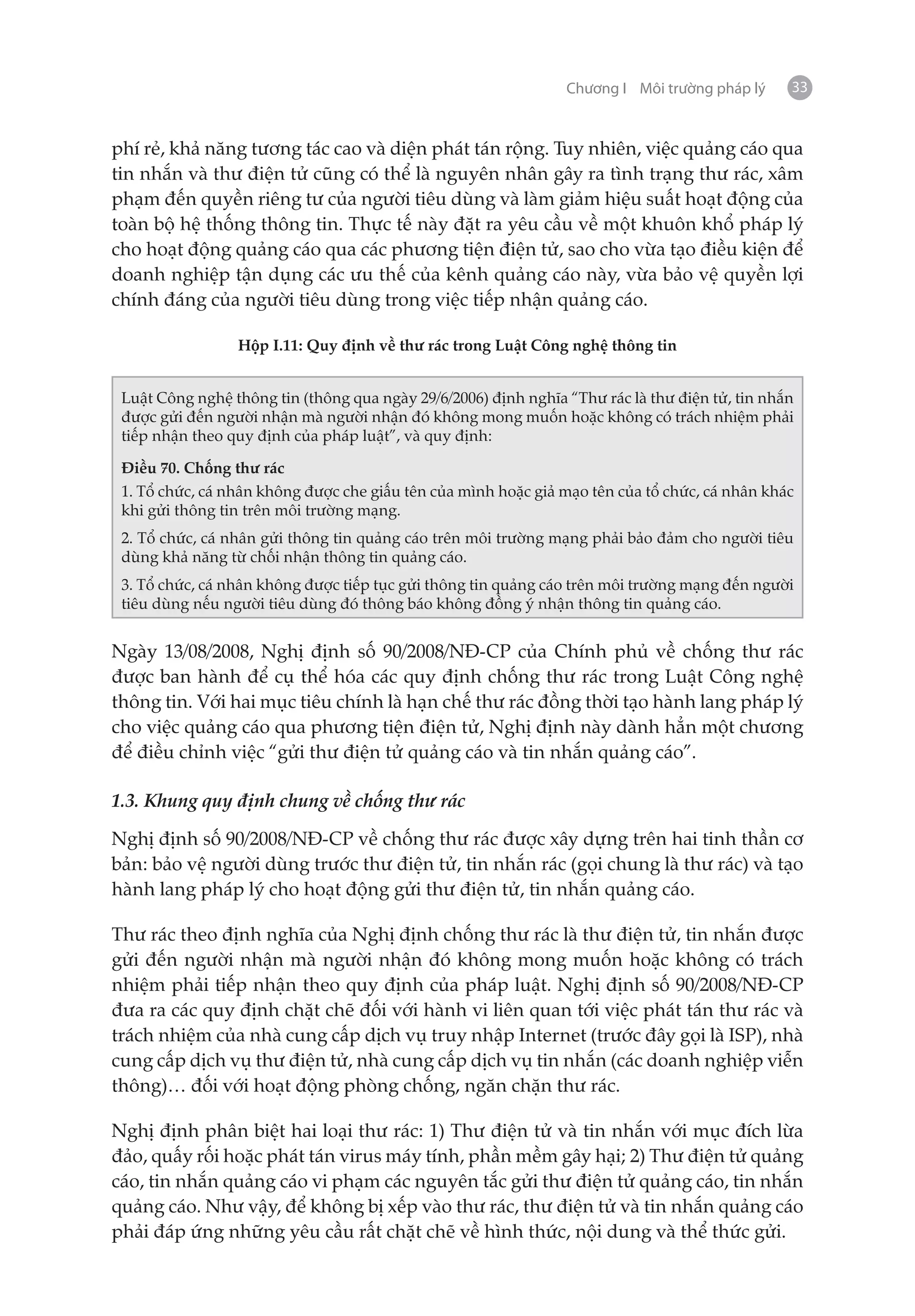 Chương I Môi trường pháp lý     33


phí rẻ, khả năng tương tác cao và diện phát tán rộng. Tuy nhiên, việc quảng cáo qua
tin nhắn và thư điện tử cũng có thể là nguyên nhân gây ra tình trạng thư rác, xâm
phạm đến quyền riêng tư của người tiêu dùng và làm giảm hiệu suất hoạt động của
toàn bộ hệ thống thông tin. Thực tế này đặt ra yêu cầu về một khuôn khổ pháp lý
cho hoạt động quảng cáo qua các phương tiện điện tử, sao cho vừa tạo điều kiện để
doanh nghiệp tận dụng các ưu thế của kênh quảng cáo này, vừa bảo vệ quyền lợi
chính đáng của người tiêu dùng trong việc tiếp nhận quảng cáo.

                 Hộp I.11: Quy định về thư rác trong Luật Công nghệ thông tin


 Luật Công nghệ thông tin (thông qua ngày 29/6/2006) định nghĩa “Thư rác là thư điện tử, tin nhắn
 được gửi đến người nhận mà người nhận đó không mong muốn hoặc không có trách nhiệm phải
 tiếp nhận theo quy định của pháp luật”, và quy định:

 Điều 70. Chống thư rác
 1. Tổ chức, cá nhân không được che giấu tên của mình hoặc giả mạo tên của tổ chức, cá nhân khác
 khi gửi thông tin trên môi trường mạng.
 2. Tổ chức, cá nhân gửi thông tin quảng cáo trên môi trường mạng phải bảo đảm cho người tiêu
 dùng khả năng từ chối nhận thông tin quảng cáo.
 3. Tổ chức, cá nhân không được tiếp tục gửi thông tin quảng cáo trên môi trường mạng đến người
 tiêu dùng nếu người tiêu dùng đó thông báo không đồng ý nhận thông tin quảng cáo.


Ngày 13/08/2008, Nghị định số 90/2008/NĐ-CP của Chính phủ về chống thư rác
được ban hành để cụ thể hóa các quy định chống thư rác trong Luật Công nghệ
thông tin. Với hai mục tiêu chính là hạn chế thư rác đồng thời tạo hành lang pháp lý
cho việc quảng cáo qua phương tiện điện tử, Nghị định này dành hẳn một chương
để điều chỉnh việc “gửi thư điện tử quảng cáo và tin nhắn quảng cáo”.

1.3. Khung quy định chung về chống thư rác

Nghị định số 90/2008/NĐ-CP về chống thư rác được xây dựng trên hai tinh thần cơ
bản: bảo vệ người dùng trước thư điện tử, tin nhắn rác (gọi chung là thư rác) và tạo
hành lang pháp lý cho hoạt động gửi thư điện tử, tin nhắn quảng cáo.

Thư rác theo định nghĩa của Nghị định chống thư rác là thư điện tử, tin nhắn được
gửi đến người nhận mà người nhận đó không mong muốn hoặc không có trách
nhiệm phải tiếp nhận theo quy định của pháp luật. Nghị định số 90/2008/NĐ-CP
đưa ra các quy định chặt chẽ đối với hành vi liên quan tới việc phát tán thư rác và
trách nhiệm của nhà cung cấp dịch vụ truy nhập Internet (trước đây gọi là ISP), nhà
cung cấp dịch vụ thư điện tử, nhà cung cấp dịch vụ tin nhắn (các doanh nghiệp viễn
thông)… đối với hoạt động phòng chống, ngăn chặn thư rác.

Nghị định phân biệt hai loại thư rác: 1) Thư điện tử và tin nhắn với mục đích lừa
đảo, quấy rối hoặc phát tán virus máy tính, phần mềm gây hại; 2) Thư điện tử quảng
cáo, tin nhắn quảng cáo vi phạm các nguyên tắc gửi thư điện tử quảng cáo, tin nhắn
quảng cáo. Như vậy, để không bị xếp vào thư rác, thư điện tử và tin nhắn quảng cáo
phải đáp ứng những yêu cầu rất chặt chẽ về hình thức, nội dung và thể thức gửi.
 