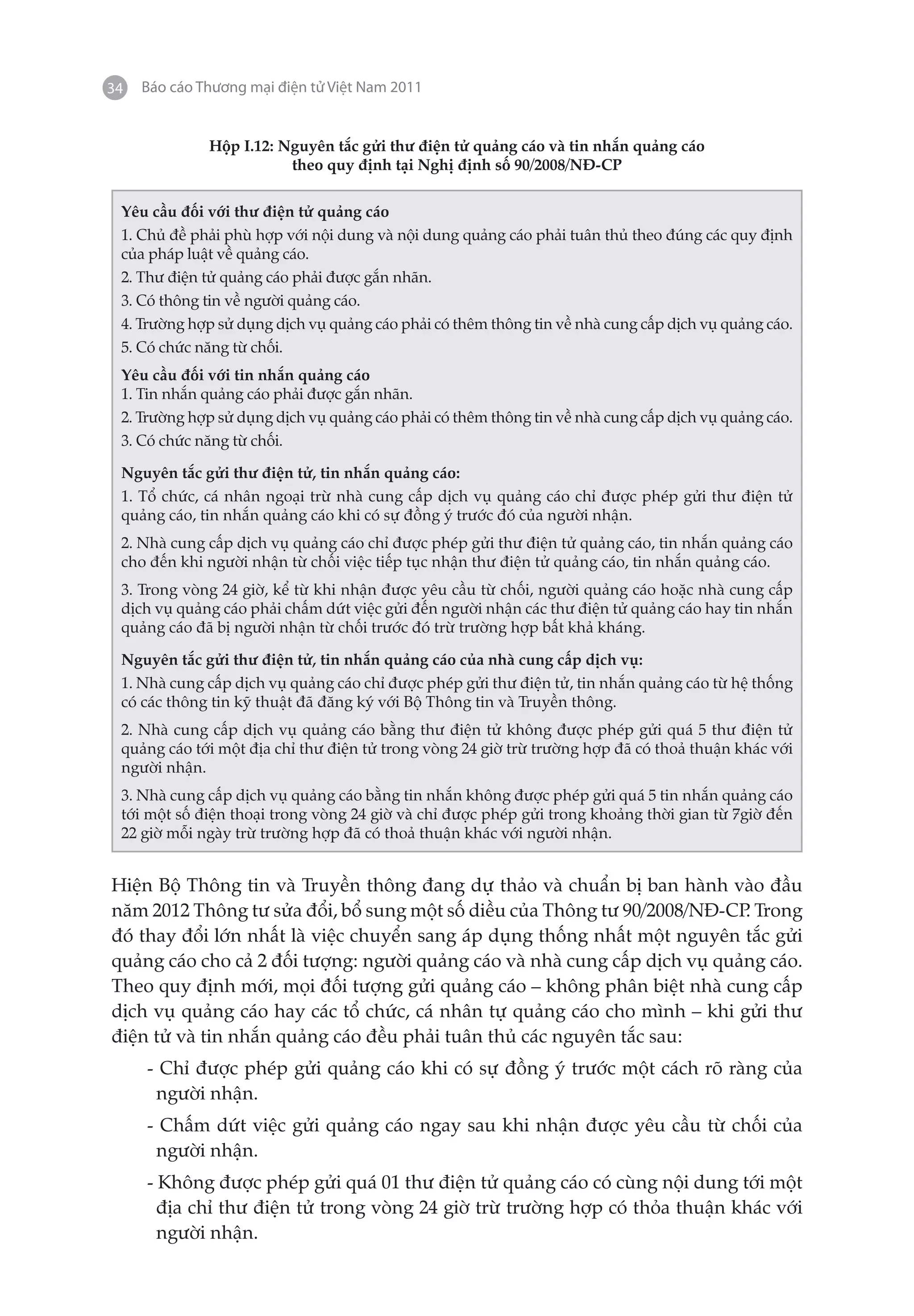 34   Báo cáo Thương mại điện tử Việt Nam 2011


              Hộp I.12: Nguyên tắc gửi thư điện tử quảng cáo và tin nhắn quảng cáo
                         theo quy định tại Nghị định số 90/2008/NĐ-CP

 Yêu cầu đối với thư điện tử quảng cáo
 1. Chủ đề phải phù hợp với nội dung và nội dung quảng cáo phải tuân thủ theo đúng các quy định
 của pháp luật về quảng cáo.
 2. Thư điện tử quảng cáo phải được gắn nhãn.
 3. Có thông tin về người quảng cáo.
 4. Trường hợp sử dụng dịch vụ quảng cáo phải có thêm thông tin về nhà cung cấp dịch vụ quảng cáo.
 5. Có chức năng từ chối.
 Yêu cầu đối với tin nhắn quảng cáo
 1. Tin nhắn quảng cáo phải được gắn nhãn.
 2. Trường hợp sử dụng dịch vụ quảng cáo phải có thêm thông tin về nhà cung cấp dịch vụ quảng cáo.
 3. Có chức năng từ chối.

 Nguyên tắc gửi thư điện tử, tin nhắn quảng cáo:
 1. Tổ chức, cá nhân ngoại trừ nhà cung cấp dịch vụ quảng cáo chỉ được phép gửi thư điện tử
 quảng cáo, tin nhắn quảng cáo khi có sự đồng ý trước đó của người nhận.
 2. Nhà cung cấp dịch vụ quảng cáo chỉ được phép gửi thư điện tử quảng cáo, tin nhắn quảng cáo
 cho đến khi người nhận từ chối việc tiếp tục nhận thư điện tử quảng cáo, tin nhắn quảng cáo.
 3. Trong vòng 24 giờ, kể từ khi nhận được yêu cầu từ chối, người quảng cáo hoặc nhà cung cấp
 dịch vụ quảng cáo phải chấm dứt việc gửi đến người nhận các thư điện tử quảng cáo hay tin nhắn
 quảng cáo đã bị người nhận từ chối trước đó trừ trường hợp bất khả kháng.

 Nguyên tắc gửi thư điện tử, tin nhắn quảng cáo của nhà cung cấp dịch vụ:
 1. Nhà cung cấp dịch vụ quảng cáo chỉ được phép gửi thư điện tử, tin nhắn quảng cáo từ hệ thống
 có các thông tin kỹ thuật đã đăng ký với Bộ Thông tin và Truyền thông.
 2. Nhà cung cấp dịch vụ quảng cáo bằng thư điện tử không được phép gửi quá 5 thư điện tử
 quảng cáo tới một địa chỉ thư điện tử trong vòng 24 giờ trừ trường hợp đã có thoả thuận khác với
 người nhận.
 3. Nhà cung cấp dịch vụ quảng cáo bằng tin nhắn không được phép gửi quá 5 tin nhắn quảng cáo
 tới một số điện thoại trong vòng 24 giờ và chỉ được phép gửi trong khoảng thời gian từ 7giờ đến
 22 giờ mỗi ngày trừ trường hợp đã có thoả thuận khác với người nhận.


Hiện Bộ Thông tin và Truyền thông đang dự thảo và chuẩn bị ban hành vào đầu
năm 2012 Thông tư sửa đổi, bổ sung một số diều của Thông tư 90/2008/NĐ-CP Trong
                                                                         .
đó thay đổi lớn nhất là việc chuyển sang áp dụng thống nhất một nguyên tắc gửi
quảng cáo cho cả 2 đối tượng: người quảng cáo và nhà cung cấp dịch vụ quảng cáo.
Theo quy định mới, mọi đối tượng gửi quảng cáo – không phân biệt nhà cung cấp
dịch vụ quảng cáo hay các tổ chức, cá nhân tự quảng cáo cho mình – khi gửi thư
điện tử và tin nhắn quảng cáo đều phải tuân thủ các nguyên tắc sau:
     - Chỉ được phép gửi quảng cáo khi có sự đồng ý trước một cách rõ ràng của
      người nhận.
     - Chấm dứt việc gửi quảng cáo ngay sau khi nhận được yêu cầu từ chối của
      người nhận.
     - Không được phép gửi quá 01 thư điện tử quảng cáo có cùng nội dung tới một
       địa chỉ thư điện tử trong vòng 24 giờ trừ trường hợp có thỏa thuận khác với
       người nhận.
 