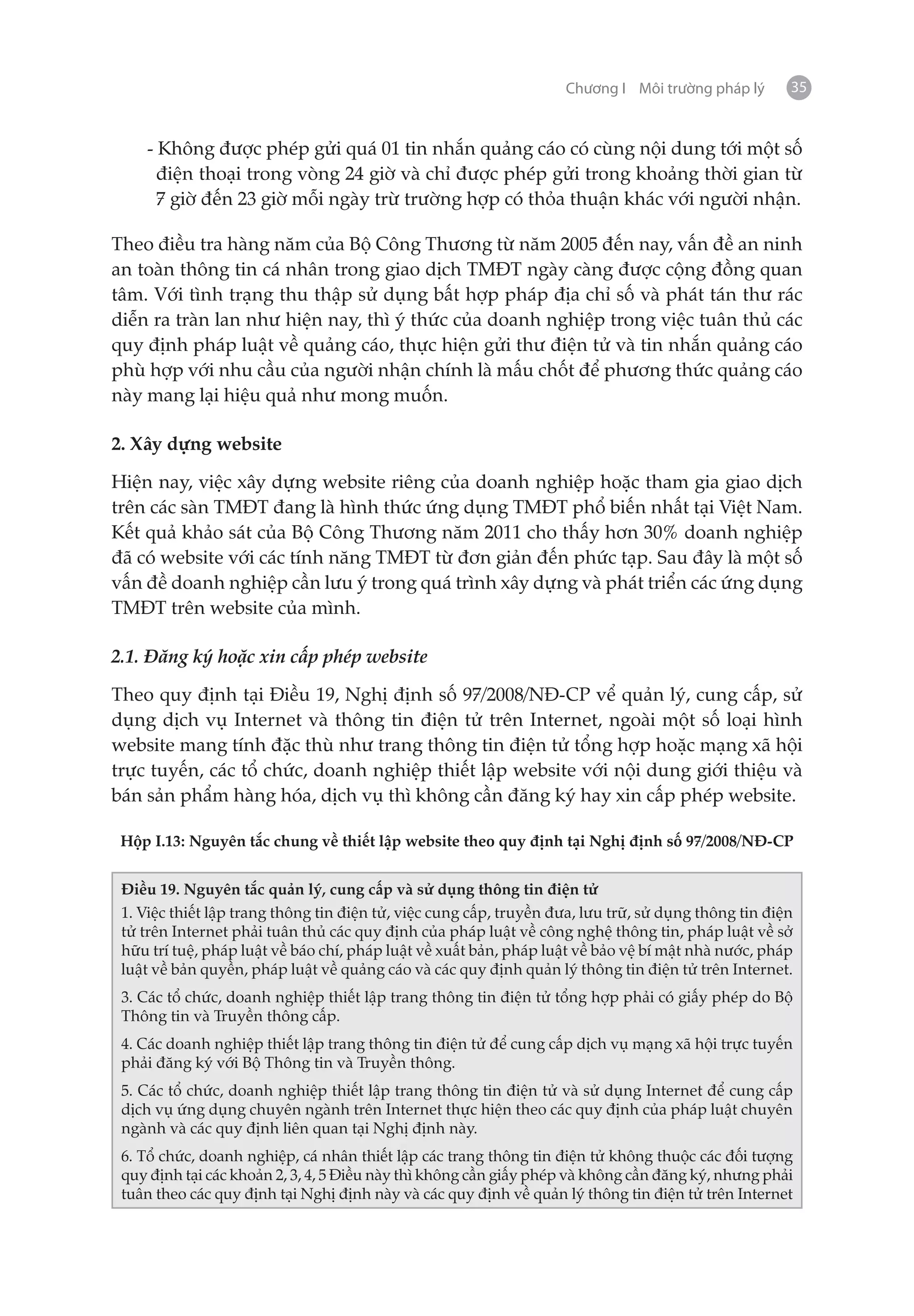 Chương I Môi trường pháp lý       35


    - Không được phép gửi quá 01 tin nhắn quảng cáo có cùng nội dung tới một số
      điện thoại trong vòng 24 giờ và chỉ được phép gửi trong khoảng thời gian từ
      7 giờ đến 23 giờ mỗi ngày trừ trường hợp có thỏa thuận khác với người nhận.

Theo điều tra hàng năm của Bộ Công Thương từ năm 2005 đến nay, vấn đề an ninh
an toàn thông tin cá nhân trong giao dịch TMĐT ngày càng được cộng đồng quan
tâm. Với tình trạng thu thập sử dụng bất hợp pháp địa chỉ số và phát tán thư rác
diễn ra tràn lan như hiện nay, thì ý thức của doanh nghiệp trong việc tuân thủ các
quy định pháp luật về quảng cáo, thực hiện gửi thư điện tử và tin nhắn quảng cáo
phù hợp với nhu cầu của người nhận chính là mấu chốt để phương thức quảng cáo
này mang lại hiệu quả như mong muốn.

2. Xây dựng website

Hiện nay, việc xây dựng website riêng của doanh nghiệp hoặc tham gia giao dịch
trên các sàn TMĐT đang là hình thức ứng dụng TMĐT phổ biến nhất tại Việt Nam.
Kết quả khảo sát của Bộ Công Thương năm 2011 cho thấy hơn 30% doanh nghiệp
đã có website với các tính năng TMĐT từ đơn giản đến phức tạp. Sau đây là một số
vấn đề doanh nghiệp cần lưu ý trong quá trình xây dựng và phát triển các ứng dụng
TMĐT trên website của mình.

2.1. Đăng ký hoặc xin cấp phép website

Theo quy định tại Điều 19, Nghị định số 97/2008/NĐ-CP vể quản lý, cung cấp, sử
dụng dịch vụ Internet và thông tin điện tử trên Internet, ngoài một số loại hình
website mang tính đặc thù như trang thông tin điện tử tổng hợp hoặc mạng xã hội
trực tuyến, các tổ chức, doanh nghiệp thiết lập website với nội dung giới thiệu và
bán sản phẩm hàng hóa, dịch vụ thì không cần đăng ký hay xin cấp phép website.

 Hộp I.13: Nguyên tắc chung về thiết lập website theo quy định tại Nghị định số 97/2008/NĐ-CP


 Điều 19. Nguyên tắc quản lý, cung cấp và sử dụng thông tin điện tử
 1. Việc thiết lập trang thông tin điện tử, việc cung cấp, truyền đưa, lưu trữ, sử dụng thông tin điện
 tử trên Internet phải tuân thủ các quy định của pháp luật về công nghệ thông tin, pháp luật về sở
 hữu trí tuệ, pháp luật về báo chí, pháp luật về xuất bản, pháp luật về bảo vệ bí mật nhà nước, pháp
 luật về bản quyền, pháp luật về quảng cáo và các quy định quản lý thông tin điện tử trên Internet.
 3. Các tổ chức, doanh nghiệp thiết lập trang thông tin điện tử tổng hợp phải có giấy phép do Bộ
 Thông tin và Truyền thông cấp.
 4. Các doanh nghiệp thiết lập trang thông tin điện tử để cung cấp dịch vụ mạng xã hội trực tuyến
 phải đăng ký với Bộ Thông tin và Truyền thông.
 5. Các tổ chức, doanh nghiệp thiết lập trang thông tin điện tử và sử dụng Internet để cung cấp
 dịch vụ ứng dụng chuyên ngành trên Internet thực hiện theo các quy định của pháp luật chuyên
 ngành và các quy định liên quan tại Nghị định này.
 6. Tổ chức, doanh nghiệp, cá nhân thiết lập các trang thông tin điện tử không thuộc các đối tượng
 quy định tại các khoản 2, 3, 4, 5 Điều này thì không cần giấy phép và không cần đăng ký, nhưng phải
 tuân theo các quy định tại Nghị định này và các quy định về quản lý thông tin điện tử trên Internet
 