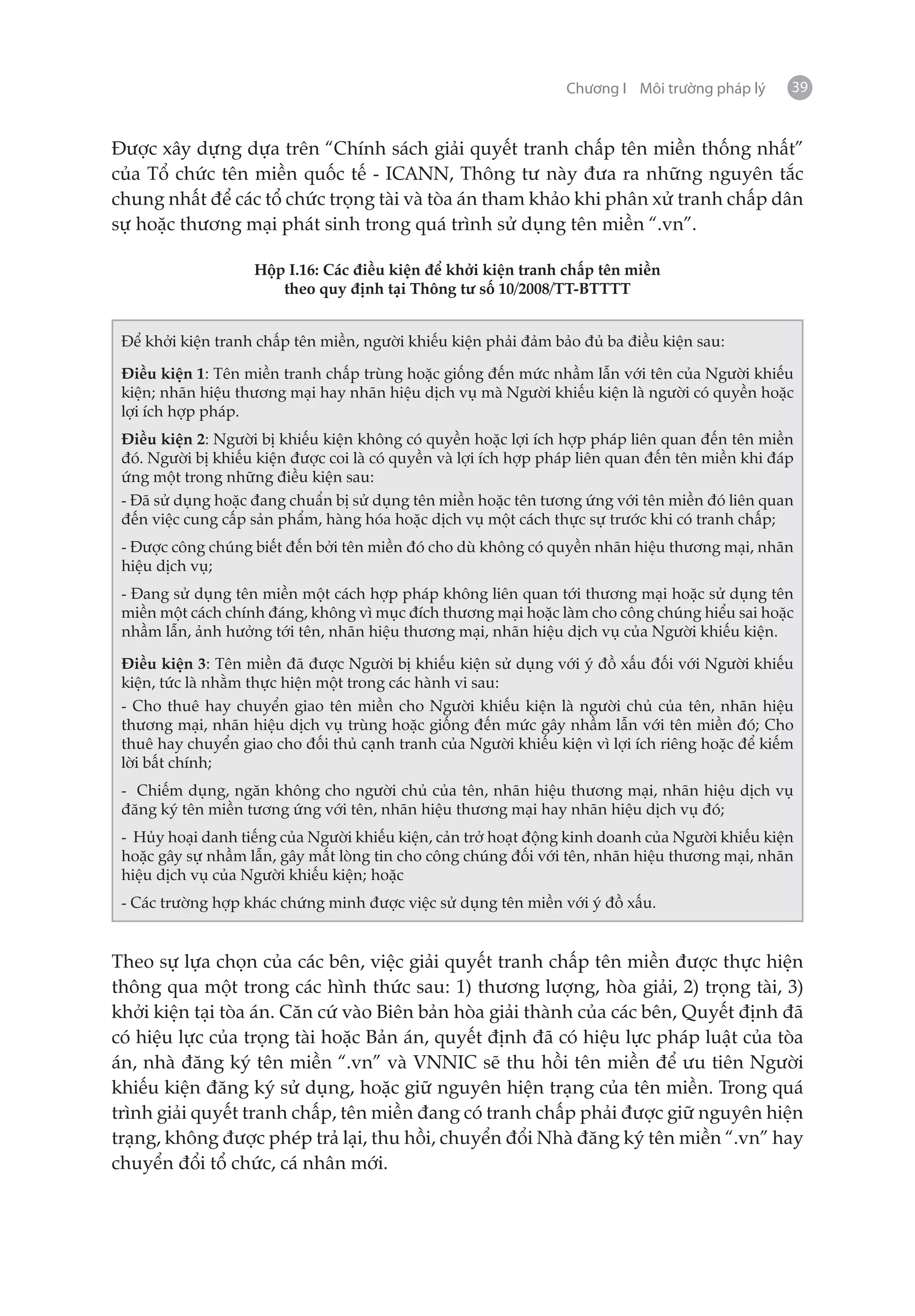 Chương I Môi trường pháp lý     39


Được xây dựng dựa trên “Chính sách giải quyết tranh chấp tên miền thống nhất”
của Tổ chức tên miền quốc tế - ICANN, Thông tư này đưa ra những nguyên tắc
chung nhất để các tổ chức trọng tài và tòa án tham khảo khi phân xử tranh chấp dân
sự hoặc thương mại phát sinh trong quá trình sử dụng tên miền “.vn”.

                   Hộp I.16: Các điều kiện để khởi kiện tranh chấp tên miền
                      theo quy định tại Thông tư số 10/2008/TT-BTTTT


 Để khởi kiện tranh chấp tên miền, người khiếu kiện phải đảm bảo đủ ba điều kiện sau:

 Điều kiện 1: Tên miền tranh chấp trùng hoặc giống đến mức nhầm lẫn với tên của Người khiếu
 kiện; nhãn hiệu thương mại hay nhãn hiệu dịch vụ mà Người khiếu kiện là người có quyền hoặc
 lợi ích hợp pháp.
 Điều kiện 2: Người bị khiếu kiện không có quyền hoặc lợi ích hợp pháp liên quan đến tên miền
 đó. Người bị khiếu kiện được coi là có quyền và lợi ích hợp pháp liên quan đến tên miền khi đáp
 ứng một trong những điều kiện sau:
 - Đã sử dụng hoặc đang chuẩn bị sử dụng tên miền hoặc tên tương ứng với tên miền đó liên quan
 đến việc cung cấp sản phẩm, hàng hóa hoặc dịch vụ một cách thực sự trước khi có tranh chấp;
 - Được công chúng biết đến bởi tên miền đó cho dù không có quyền nhãn hiệu thương mại, nhãn
 hiệu dịch vụ;
 - Đang sử dụng tên miền một cách hợp pháp không liên quan tới thương mại hoặc sử dụng tên
 miền một cách chính đáng, không vì mục đích thương mại hoặc làm cho công chúng hiểu sai hoặc
 nhầm lẫn, ảnh hưởng tới tên, nhãn hiệu thương mại, nhãn hiệu dịch vụ của Người khiếu kiện.

 Điều kiện 3: Tên miền đã được Người bị khiếu kiện sử dụng với ý đồ xấu đối với Người khiếu
 kiện, tức là nhằm thực hiện một trong các hành vi sau:
 - Cho thuê hay chuyển giao tên miền cho Người khiếu kiện là người chủ của tên, nhãn hiệu
 thương mại, nhãn hiệu dịch vụ trùng hoặc giống đến mức gây nhầm lẫn với tên miền đó; Cho
 thuê hay chuyển giao cho đối thủ cạnh tranh của Người khiếu kiện vì lợi ích riêng hoặc để kiếm
 lời bất chính;
 - Chiếm dụng, ngăn không cho người chủ của tên, nhãn hiệu thương mại, nhãn hiệu dịch vụ
 đăng ký tên miền tương ứng với tên, nhãn hiệu thương mại hay nhãn hiệu dịch vụ đó;
 - Hủy hoại danh tiếng của Người khiếu kiện, cản trở hoạt động kinh doanh của Người khiếu kiện
 hoặc gây sự nhầm lẫn, gây mất lòng tin cho công chúng đối với tên, nhãn hiệu thương mại, nhãn
 hiệu dịch vụ của Người khiếu kiện; hoặc
 - Các trường hợp khác chứng minh được việc sử dụng tên miền với ý đồ xấu.


Theo sự lựa chọn của các bên, việc giải quyết tranh chấp tên miền được thực hiện
thông qua một trong các hình thức sau: 1) thương lượng, hòa giải, 2) trọng tài, 3)
khởi kiện tại tòa án. Căn cứ vào Biên bản hòa giải thành của các bên, Quyết định đã
có hiệu lực của trọng tài hoặc Bản án, quyết định đã có hiệu lực pháp luật của tòa
án, nhà đăng ký tên miền “.vn” và VNNIC sẽ thu hồi tên miền để ưu tiên Người
khiếu kiện đăng ký sử dụng, hoặc giữ nguyên hiện trạng của tên miền. Trong quá
trình giải quyết tranh chấp, tên miền đang có tranh chấp phải được giữ nguyên hiện
trạng, không được phép trả lại, thu hồi, chuyển đổi Nhà đăng ký tên miền “.vn” hay
chuyển đổi tổ chức, cá nhân mới.
 