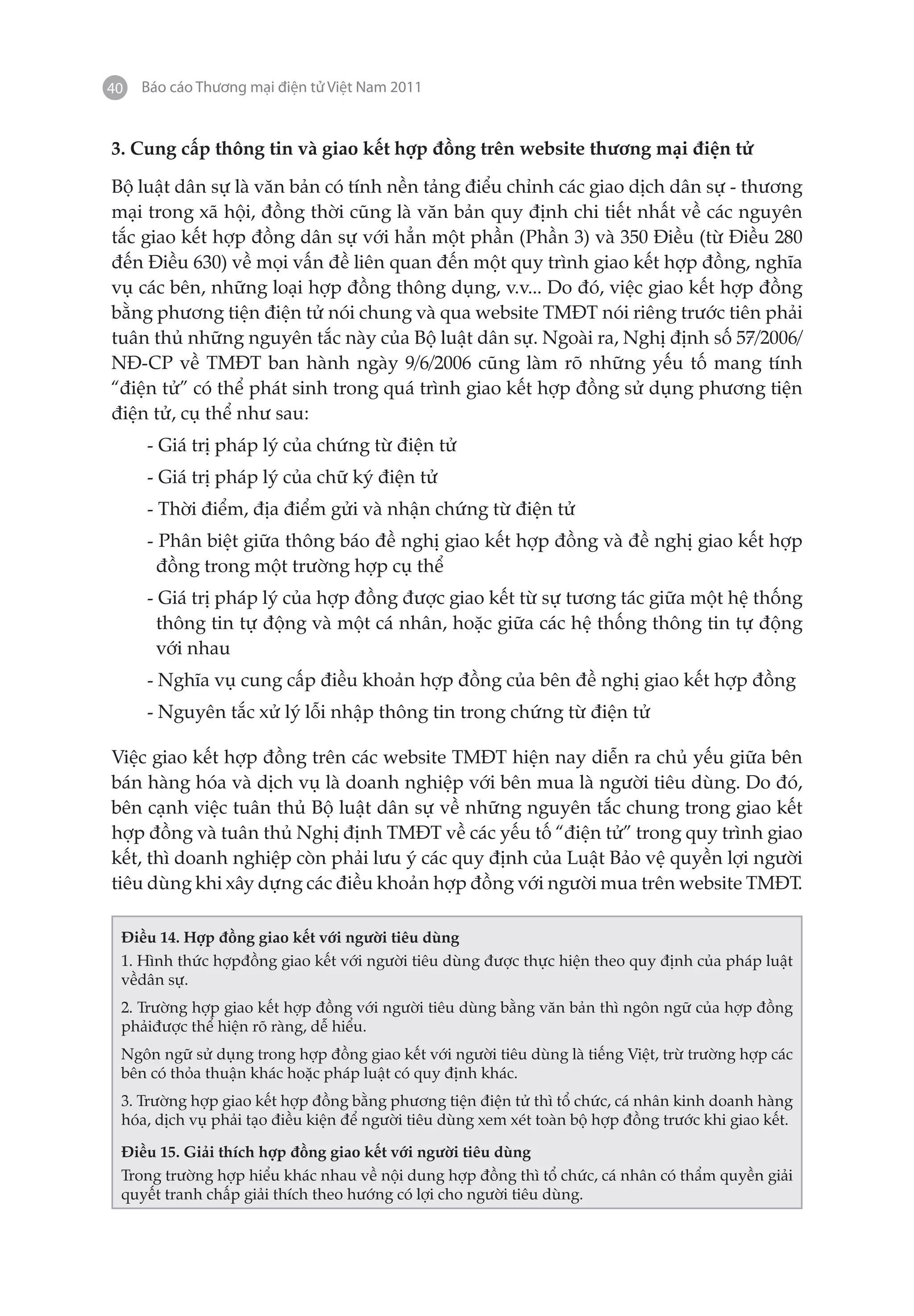 40   Báo cáo Thương mại điện tử Việt Nam 2011


3. Cung cấp thông tin và giao kết hợp đồng trên website thương mại điện tử

Bộ luật dân sự là văn bản có tính nền tảng điểu chỉnh các giao dịch dân sự - thương
mại trong xã hội, đồng thời cũng là văn bản quy định chi tiết nhất về các nguyên
tắc giao kết hợp đồng dân sự với hẳn một phần (Phần 3) và 350 Điều (từ Điều 280
đến Điều 630) về mọi vấn đề liên quan đến một quy trình giao kết hợp đồng, nghĩa
vụ các bên, những loại hợp đồng thông dụng, v.v... Do đó, việc giao kết hợp đồng
bằng phương tiện điện tử nói chung và qua website TMĐT nói riêng trước tiên phải
tuân thủ những nguyên tắc này của Bộ luật dân sự. Ngoài ra, Nghị định số 57/2006/
NĐ-CP về TMĐT ban hành ngày 9/6/2006 cũng làm rõ những yếu tố mang tính
“điện tử” có thể phát sinh trong quá trình giao kết hợp đồng sử dụng phương tiện
điện tử, cụ thể như sau:
     - Giá trị pháp lý của chứng từ điện tử
     - Giá trị pháp lý của chữ ký điện tử
     - Thời điểm, địa điểm gửi và nhận chứng từ điện tử
     - Phân biệt giữa thông báo đề nghị giao kết hợp đồng và đề nghị giao kết hợp
       đồng trong một trường hợp cụ thể
     - Giá trị pháp lý của hợp đồng được giao kết từ sự tương tác giữa một hệ thống
       thông tin tự động và một cá nhân, hoặc giữa các hệ thống thông tin tự động
       với nhau
     - Nghĩa vụ cung cấp điều khoản hợp đồng của bên đề nghị giao kết hợp đồng
     - Nguyên tắc xử lý lỗi nhập thông tin trong chứng từ điện tử

Việc giao kết hợp đồng trên các website TMĐT hiện nay diễn ra chủ yếu giữa bên
bán hàng hóa và dịch vụ là doanh nghiệp với bên mua là người tiêu dùng. Do đó,
bên cạnh việc tuân thủ Bộ luật dân sự về những nguyên tắc chung trong giao kết
hợp đồng và tuân thủ Nghị định TMĐT về các yếu tố “điện tử” trong quy trình giao
kết, thì doanh nghiệp còn phải lưu ý các quy định của Luật Bảo vệ quyền lợi người
tiêu dùng khi xây dựng các điều khoản hợp đồng với người mua trên website TMĐT.

 Điều 14. Hợp đồng giao kết với người tiêu dùng
 1. Hình thức hợpđồng giao kết với người tiêu dùng được thực hiện theo quy định của pháp luật
 vềdân sự.
 2. Trường hợp giao kết hợp đồng với người tiêu dùng bằng văn bản thì ngôn ngữ của hợp đồng
 phảiđược thể hiện rõ ràng, dễ hiểu.
 Ngôn ngữ sử dụng trong hợp đồng giao kết với người tiêu dùng là tiếng Việt, trừ trường hợp các
 bên có thỏa thuận khác hoặc pháp luật có quy định khác.
 3. Trường hợp giao kết hợp đồng bằng phương tiện điện tử thì tổ chức, cá nhân kinh doanh hàng
 hóa, dịch vụ phải tạo điều kiện để người tiêu dùng xem xét toàn bộ hợp đồng trước khi giao kết.

 Điều 15. Giải thích hợp đồng giao kết với người tiêu dùng
 Trong trường hợp hiểu khác nhau về nội dung hợp đồng thì tổ chức, cá nhân có thẩm quyền giải
 quyết tranh chấp giải thích theo hướng có lợi cho người tiêu dùng.
 