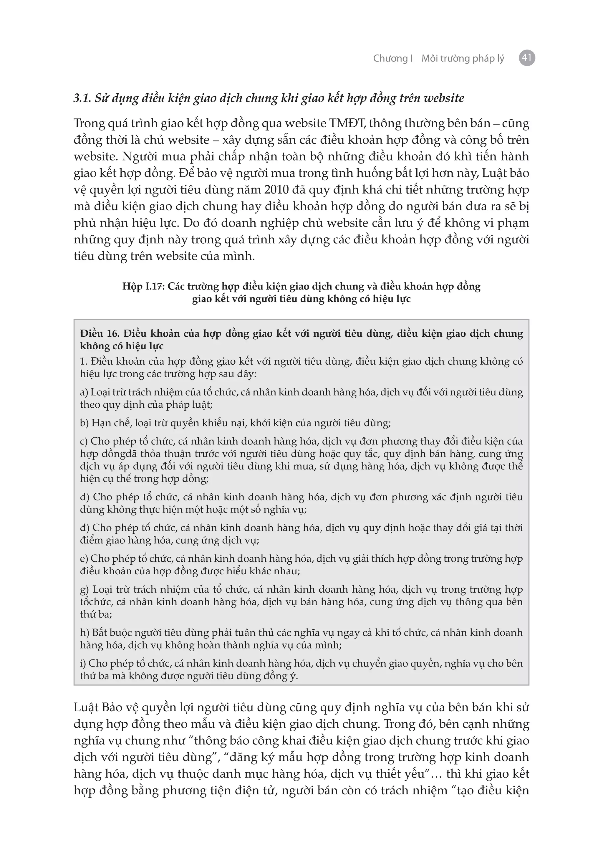 Chương I Môi trường pháp lý     41


3.1. Sử dụng điều kiện giao dịch chung khi giao kết hợp đồng trên website

Trong quá trình giao kết hợp đồng qua website TMĐT, thông thường bên bán – cũng
đồng thời là chủ website – xây dựng sẵn các điều khoản hợp đồng và công bố trên
website. Người mua phải chấp nhận toàn bộ những điều khoản đó khì tiến hành
giao kết hợp đồng. Để bảo vệ người mua trong tình huống bất lợi hơn này, Luật bảo
vệ quyền lợi người tiêu dùng năm 2010 đã quy định khá chi tiết những trường hợp
mà điều kiện giao dịch chung hay điều khoản hợp đồng do người bán đưa ra sẽ bị
phủ nhận hiệu lực. Do đó doanh nghiệp chủ website cần lưu ý để không vi phạm
những quy định này trong quá trình xây dựng các điều khoản hợp đồng với người
tiêu dùng trên website của mình.

          Hộp I.17: Các trường hợp điều kiện giao dịch chung và điều khoản hợp đồng
                         giao kết với người tiêu dùng không có hiệu lực


 Điều 16. Điều khoản của hợp đồng giao kết với người tiêu dùng, điều kiện giao dịch chung
 không có hiệu lực
 1. Điều khoản của hợp đồng giao kết với người tiêu dùng, điều kiện giao dịch chung không có
 hiệu lực trong các trường hợp sau đây:
 a) Loại trừ trách nhiệm của tổ chức, cá nhân kinh doanh hàng hóa, dịch vụ đối với người tiêu dùng
 theo quy định của pháp luật;
 b) Hạn chế, loại trừ quyền khiếu nại, khởi kiện của người tiêu dùng;
 c) Cho phép tổ chức, cá nhân kinh doanh hàng hóa, dịch vụ đơn phương thay đổi điều kiện của
 hợp đồngđã thỏa thuận trước với người tiêu dùng hoặc quy tắc, quy định bán hàng, cung ứng
 dịch vụ áp dụng đối với người tiêu dùng khi mua, sử dụng hàng hóa, dịch vụ không được thể
 hiện cụ thể trong hợp đồng;
 d) Cho phép tổ chức, cá nhân kinh doanh hàng hóa, dịch vụ đơn phương xác định người tiêu
 dùng không thực hiện một hoặc một số nghĩa vụ;
 đ) Cho phép tổ chức, cá nhân kinh doanh hàng hóa, dịch vụ quy định hoặc thay đổi giá tại thời
 điểm giao hàng hóa, cung ứng dịch vụ;
 e) Cho phép tổ chức, cá nhân kinh doanh hàng hóa, dịch vụ giải thích hợp đồng trong trường hợp
 điều khoản của hợp đồng được hiểu khác nhau;
 g) Loại trừ trách nhiệm của tổ chức, cá nhân kinh doanh hàng hóa, dịch vụ trong trường hợp
 tổchức, cá nhân kinh doanh hàng hóa, dịch vụ bán hàng hóa, cung ứng dịch vụ thông qua bên
 thứ ba;
 h) Bắt buộc người tiêu dùng phải tuân thủ các nghĩa vụ ngay cả khi tổ chức, cá nhân kinh doanh
 hàng hóa, dịch vụ không hoàn thành nghĩa vụ của mình;
 i) Cho phép tổ chức, cá nhân kinh doanh hàng hóa, dịch vụ chuyển giao quyền, nghĩa vụ cho bên
 thứ ba mà không được người tiêu dùng đồng ý.


Luật Bảo vệ quyền lợi người tiêu dùng cũng quy định nghĩa vụ của bên bán khi sử
dụng hợp đồng theo mẫu và điều kiện giao dịch chung. Trong đó, bên cạnh những
nghĩa vụ chung như “thông báo công khai điều kiện giao dịch chung trước khi giao
dịch với người tiêu dùng”, “đăng ký mẫu hợp đồng trong trường hợp kinh doanh
hàng hóa, dịch vụ thuộc danh mục hàng hóa, dịch vụ thiết yếu”… thì khi giao kết
hợp đồng bằng phương tiện điện tử, người bán còn có trách nhiệm “tạo điều kiện
 