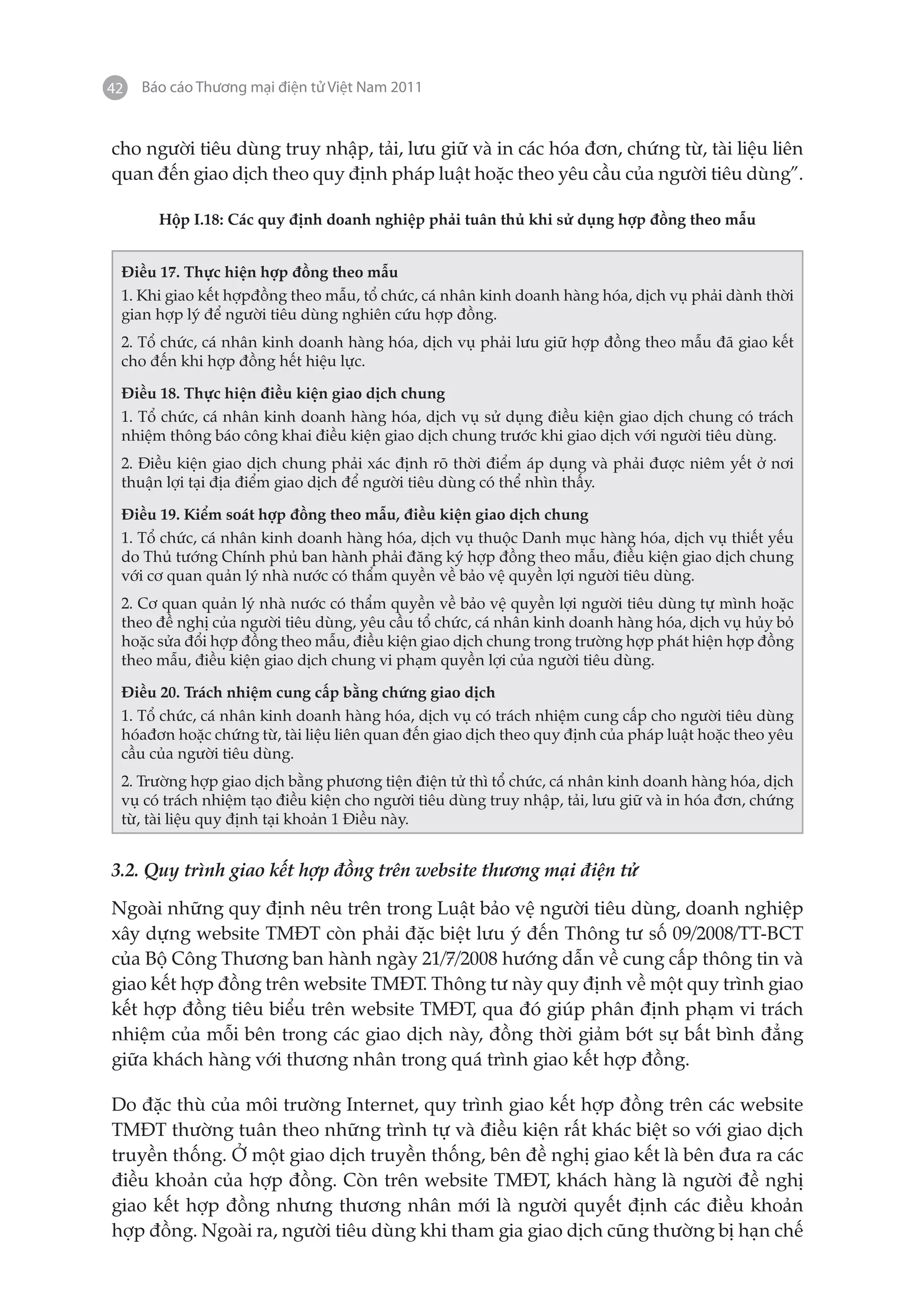42   Báo cáo Thương mại điện tử Việt Nam 2011


cho người tiêu dùng truy nhập, tải, lưu giữ và in các hóa đơn, chứng từ, tài liệu liên
quan đến giao dịch theo quy định pháp luật hoặc theo yêu cầu của người tiêu dùng”.

       Hộp I.18: Các quy định doanh nghiệp phải tuân thủ khi sử dụng hợp đồng theo mẫu


 Điều 17. Thực hiện hợp đồng theo mẫu
 1. Khi giao kết hợpđồng theo mẫu, tổ chức, cá nhân kinh doanh hàng hóa, dịch vụ phải dành thời
 gian hợp lý để người tiêu dùng nghiên cứu hợp đồng.
 2. Tổ chức, cá nhân kinh doanh hàng hóa, dịch vụ phải lưu giữ hợp đồng theo mẫu đã giao kết
 cho đến khi hợp đồng hết hiệu lực.

 Điều 18. Thực hiện điều kiện giao dịch chung
 1. Tổ chức, cá nhân kinh doanh hàng hóa, dịch vụ sử dụng điều kiện giao dịch chung có trách
 nhiệm thông báo công khai điều kiện giao dịch chung trước khi giao dịch với người tiêu dùng.
 2. Điều kiện giao dịch chung phải xác định rõ thời điểm áp dụng và phải được niêm yết ở nơi
 thuận lợi tại địa điểm giao dịch để người tiêu dùng có thể nhìn thấy.

 Điều 19. Kiểm soát hợp đồng theo mẫu, điều kiện giao dịch chung
 1. Tổ chức, cá nhân kinh doanh hàng hóa, dịch vụ thuộc Danh mục hàng hóa, dịch vụ thiết yếu
 do Thủ tướng Chính phủ ban hành phải đăng ký hợp đồng theo mẫu, điều kiện giao dịch chung
 với cơ quan quản lý nhà nước có thẩm quyền về bảo vệ quyền lợi người tiêu dùng.
 2. Cơ quan quản lý nhà nước có thẩm quyền về bảo vệ quyền lợi người tiêu dùng tự mình hoặc
 theo đề nghị của người tiêu dùng, yêu cầu tổ chức, cá nhân kinh doanh hàng hóa, dịch vụ hủy bỏ
 hoặc sửa đổi hợp đồng theo mẫu, điều kiện giao dịch chung trong trường hợp phát hiện hợp đồng
 theo mẫu, điều kiện giao dịch chung vi phạm quyền lợi của người tiêu dùng.

 Điều 20. Trách nhiệm cung cấp bằng chứng giao dịch
 1. Tổ chức, cá nhân kinh doanh hàng hóa, dịch vụ có trách nhiệm cung cấp cho người tiêu dùng
 hóađơn hoặc chứng từ, tài liệu liên quan đến giao dịch theo quy định của pháp luật hoặc theo yêu
 cầu của người tiêu dùng.
 2. Trường hợp giao dịch bằng phương tiện điện tử thì tổ chức, cá nhân kinh doanh hàng hóa, dịch
 vụ có trách nhiệm tạo điều kiện cho người tiêu dùng truy nhập, tải, lưu giữ và in hóa đơn, chứng
 từ, tài liệu quy định tại khoản 1 Điều này.


3.2. Quy trình giao kết hợp đồng trên website thương mại điện tử

Ngoài những quy định nêu trên trong Luật bảo vệ người tiêu dùng, doanh nghiệp
xây dựng website TMĐT còn phải đặc biệt lưu ý đến Thông tư số 09/2008/TT-BCT
của Bộ Công Thương ban hành ngày 21/7/2008 hướng dẫn về cung cấp thông tin và
giao kết hợp đồng trên website TMĐT. Thông tư này quy định về một quy trình giao
kết hợp đồng tiêu biểu trên website TMĐT, qua đó giúp phân định phạm vi trách
nhiệm của mỗi bên trong các giao dịch này, đồng thời giảm bớt sự bất bình đẳng
giữa khách hàng với thương nhân trong quá trình giao kết hợp đồng.

Do đặc thù của môi trường Internet, quy trình giao kết hợp đồng trên các website
TMĐT thường tuân theo những trình tự và điều kiện rất khác biệt so với giao dịch
truyền thống. Ở một giao dịch truyền thống, bên đề nghị giao kết là bên đưa ra các
điều khoản của hợp đồng. Còn trên website TMĐT, khách hàng là người đề nghị
giao kết hợp đồng nhưng thương nhân mới là người quyết định các điều khoản
hợp đồng. Ngoài ra, người tiêu dùng khi tham gia giao dịch cũng thường bị hạn chế
 