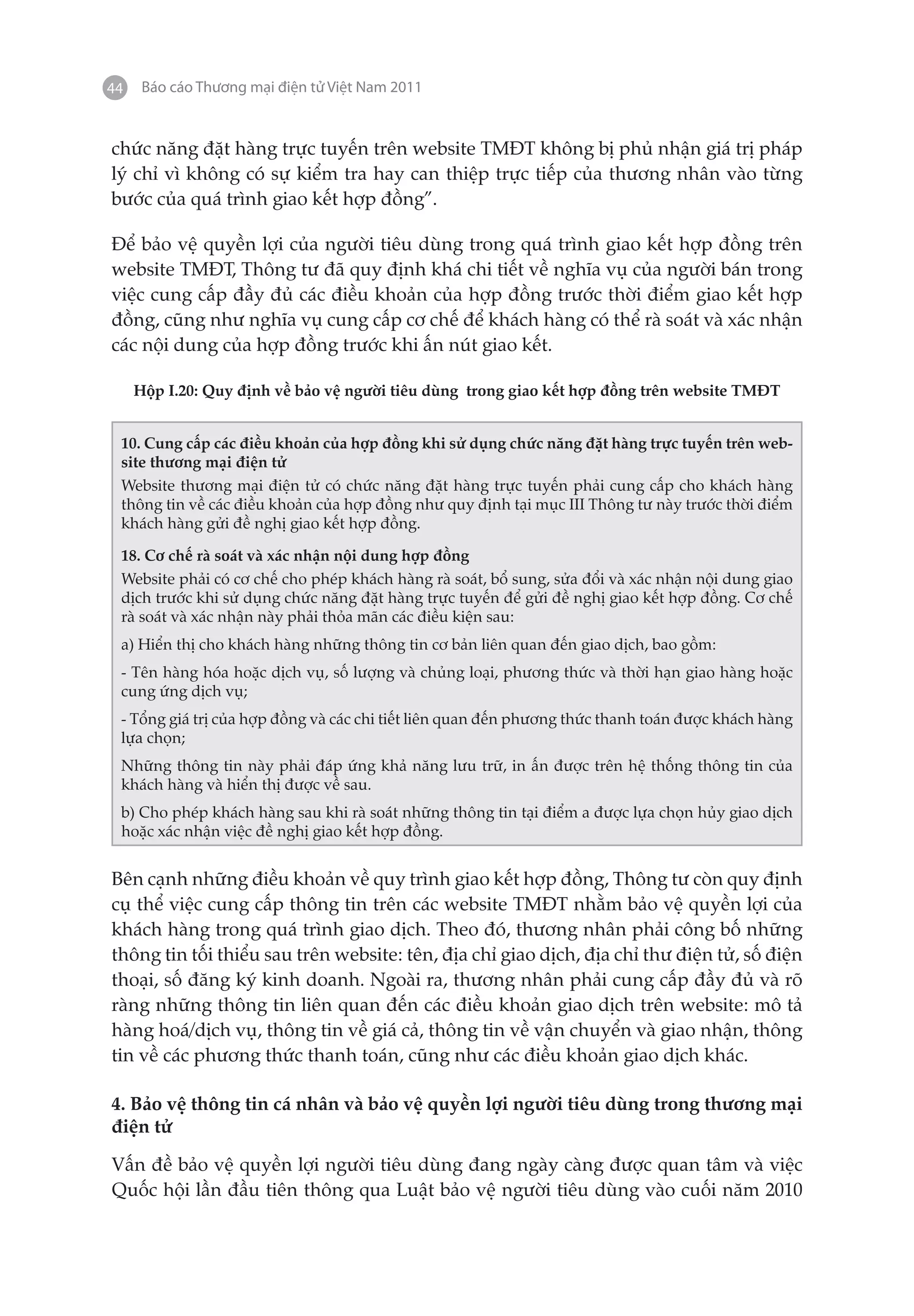 44    Báo cáo Thương mại điện tử Việt Nam 2011


chức năng đặt hàng trực tuyến trên website TMĐT không bị phủ nhận giá trị pháp
lý chỉ vì không có sự kiểm tra hay can thiệp trực tiếp của thương nhân vào từng
bước của quá trình giao kết hợp đồng”.

Để bảo vệ quyền lợi của người tiêu dùng trong quá trình giao kết hợp đồng trên
website TMĐT, Thông tư đã quy định khá chi tiết về nghĩa vụ của người bán trong
việc cung cấp đầy đủ các điều khoản của hợp đồng trước thời điểm giao kết hợp
đồng, cũng như nghĩa vụ cung cấp cơ chế để khách hàng có thể rà soát và xác nhận
các nội dung của hợp đồng trước khi ấn nút giao kết.

     Hộp I.20: Quy định về bảo vệ người tiêu dùng trong giao kết hợp đồng trên website TMĐT


 10. Cung cấp các điều khoản của hợp đồng khi sử dụng chức năng đặt hàng trực tuyến trên web-
 site thương mại điện tử
 Website thương mại điện tử có chức năng đặt hàng trực tuyến phải cung cấp cho khách hàng
 thông tin về các điều khoản của hợp đồng như quy định tại mục III Thông tư này trước thời điểm
 khách hàng gửi đề nghị giao kết hợp đồng.

 18. Cơ chế rà soát và xác nhận nội dung hợp đồng
 Website phải có cơ chế cho phép khách hàng rà soát, bổ sung, sửa đổi và xác nhận nội dung giao
 dịch trước khi sử dụng chức năng đặt hàng trực tuyến để gửi đề nghị giao kết hợp đồng. Cơ chế
 rà soát và xác nhận này phải thỏa mãn các điều kiện sau:
 a) Hiển thị cho khách hàng những thông tin cơ bản liên quan đến giao dịch, bao gồm:
 - Tên hàng hóa hoặc dịch vụ, số lượng và chủng loại, phương thức và thời hạn giao hàng hoặc
 cung ứng dịch vụ;
 - Tổng giá trị của hợp đồng và các chi tiết liên quan đến phương thức thanh toán được khách hàng
 lựa chọn;
 Những thông tin này phải đáp ứng khả năng lưu trữ, in ấn được trên hệ thống thông tin của
 khách hàng và hiển thị được về sau.
 b) Cho phép khách hàng sau khi rà soát những thông tin tại điểm a được lựa chọn hủy giao dịch
 hoặc xác nhận việc đề nghị giao kết hợp đồng.


Bên cạnh những điều khoản về quy trình giao kết hợp đồng, Thông tư còn quy định
cụ thể việc cung cấp thông tin trên các website TMĐT nhằm bảo vệ quyền lợi của
khách hàng trong quá trình giao dịch. Theo đó, thương nhân phải công bố những
thông tin tối thiểu sau trên website: tên, địa chỉ giao dịch, địa chỉ thư điện tử, số điện
thoại, số đăng ký kinh doanh. Ngoài ra, thương nhân phải cung cấp đầy đủ và rõ
ràng những thông tin liên quan đến các điều khoản giao dịch trên website: mô tả
hàng hoá/dịch vụ, thông tin về giá cả, thông tin về vận chuyển và giao nhận, thông
tin về các phương thức thanh toán, cũng như các điều khoản giao dịch khác.

4. Bảo vệ thông tin cá nhân và bảo vệ quyền lợi người tiêu dùng trong thương mại
điện tử

Vấn đề bảo vệ quyền lợi người tiêu dùng đang ngày càng được quan tâm và việc
Quốc hội lần đầu tiên thông qua Luật bảo vệ người tiêu dùng vào cuối năm 2010
 