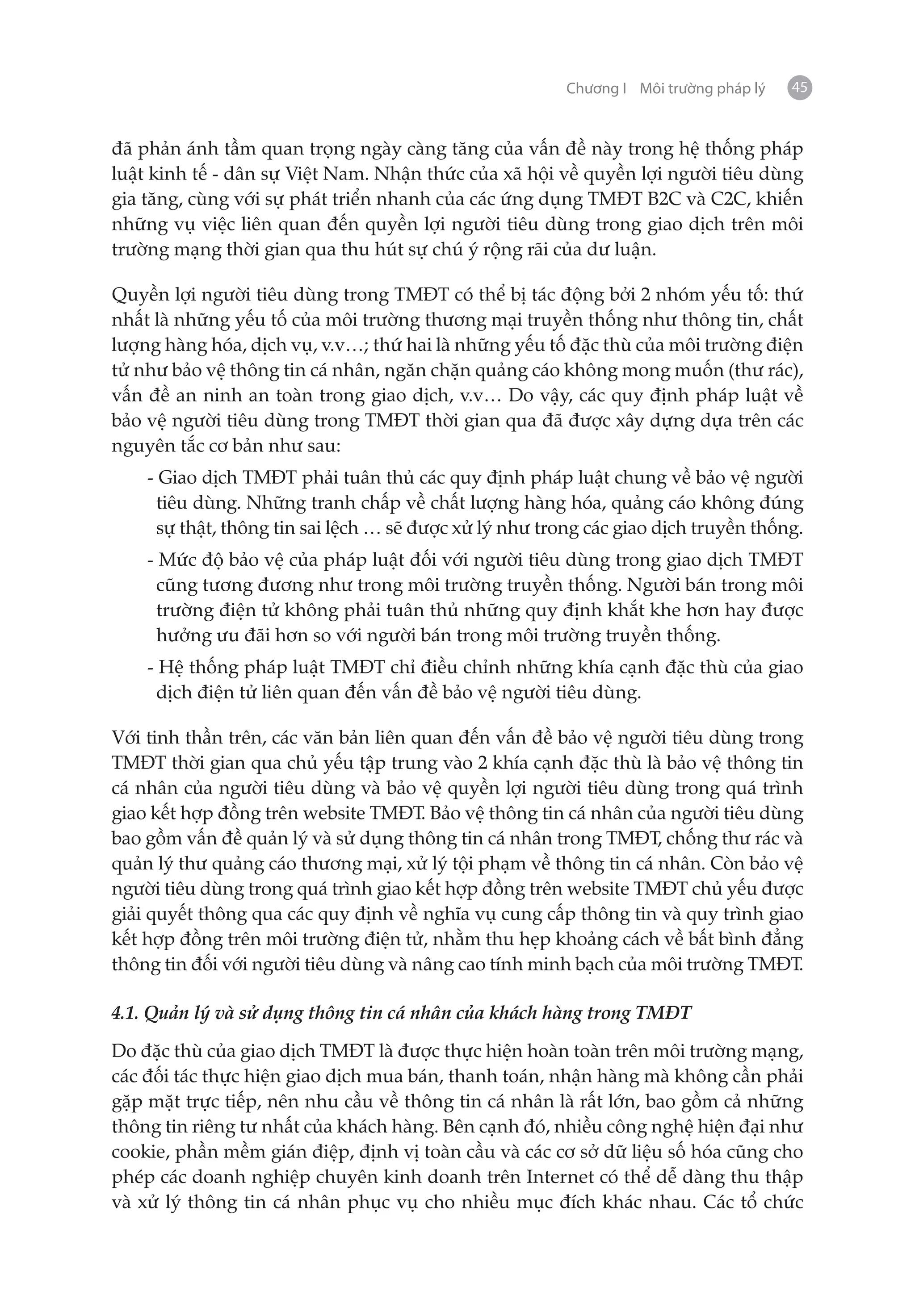 Chương I Môi trường pháp lý   45


đã phản ánh tầm quan trọng ngày càng tăng của vấn đề này trong hệ thống pháp
luật kinh tế - dân sự Việt Nam. Nhận thức của xã hội về quyền lợi người tiêu dùng
gia tăng, cùng với sự phát triển nhanh của các ứng dụng TMĐT B2C và C2C, khiến
những vụ việc liên quan đến quyền lợi người tiêu dùng trong giao dịch trên môi
trường mạng thời gian qua thu hút sự chú ý rộng rãi của dư luận.

Quyền lợi người tiêu dùng trong TMĐT có thể bị tác động bởi 2 nhóm yếu tố: thứ
nhất là những yếu tố của môi trường thương mại truyền thống như thông tin, chất
lượng hàng hóa, dịch vụ, v.v…; thứ hai là những yếu tố đặc thù của môi trường điện
tử như bảo vệ thông tin cá nhân, ngăn chặn quảng cáo không mong muốn (thư rác),
vấn đề an ninh an toàn trong giao dịch, v.v… Do vậy, các quy định pháp luật về
bảo vệ người tiêu dùng trong TMĐT thời gian qua đã được xây dựng dựa trên các
nguyên tắc cơ bản như sau:
    - Giao dịch TMĐT phải tuân thủ các quy định pháp luật chung về bảo vệ người
      tiêu dùng. Những tranh chấp về chất lượng hàng hóa, quảng cáo không đúng
      sự thật, thông tin sai lệch … sẽ được xử lý như trong các giao dịch truyền thống.
    - Mức độ bảo vệ của pháp luật đối với người tiêu dùng trong giao dịch TMĐT
      cũng tương đương như trong môi trường truyền thống. Người bán trong môi
      trường điện tử không phải tuân thủ những quy định khắt khe hơn hay được
      hưởng ưu đãi hơn so với người bán trong môi trường truyền thống.
    - Hệ thống pháp luật TMĐT chỉ điều chỉnh những khía cạnh đặc thù của giao
      dịch điện tử liên quan đến vấn đề bảo vệ người tiêu dùng.

Với tinh thần trên, các văn bản liên quan đến vấn đề bảo vệ người tiêu dùng trong
TMĐT thời gian qua chủ yếu tập trung vào 2 khía cạnh đặc thù là bảo vệ thông tin
cá nhân của người tiêu dùng và bảo vệ quyền lợi người tiêu dùng trong quá trình
giao kết hợp đồng trên website TMĐT. Bảo vệ thông tin cá nhân của người tiêu dùng
bao gồm vấn đề quản lý và sử dụng thông tin cá nhân trong TMĐT, chống thư rác và
quản lý thư quảng cáo thương mại, xử lý tội phạm về thông tin cá nhân. Còn bảo vệ
người tiêu dùng trong quá trình giao kết hợp đồng trên website TMĐT chủ yếu được
giải quyết thông qua các quy định về nghĩa vụ cung cấp thông tin và quy trình giao
kết hợp đồng trên môi trường điện tử, nhằm thu hẹp khoảng cách về bất bình đẳng
thông tin đối với người tiêu dùng và nâng cao tính minh bạch của môi trường TMĐT.

4.1. Quản lý và sử dụng thông tin cá nhân của khách hàng trong TMĐT

Do đặc thù của giao dịch TMĐT là được thực hiện hoàn toàn trên môi trường mạng,
các đối tác thực hiện giao dịch mua bán, thanh toán, nhận hàng mà không cần phải
gặp mặt trực tiếp, nên nhu cầu về thông tin cá nhân là rất lớn, bao gồm cả những
thông tin riêng tư nhất của khách hàng. Bên cạnh đó, nhiều công nghệ hiện đại như
cookie, phần mềm gián điệp, định vị toàn cầu và các cơ sở dữ liệu số hóa cũng cho
phép các doanh nghiệp chuyên kinh doanh trên Internet có thể dễ dàng thu thập
và xử lý thông tin cá nhân phục vụ cho nhiều mục đích khác nhau. Các tổ chức
 