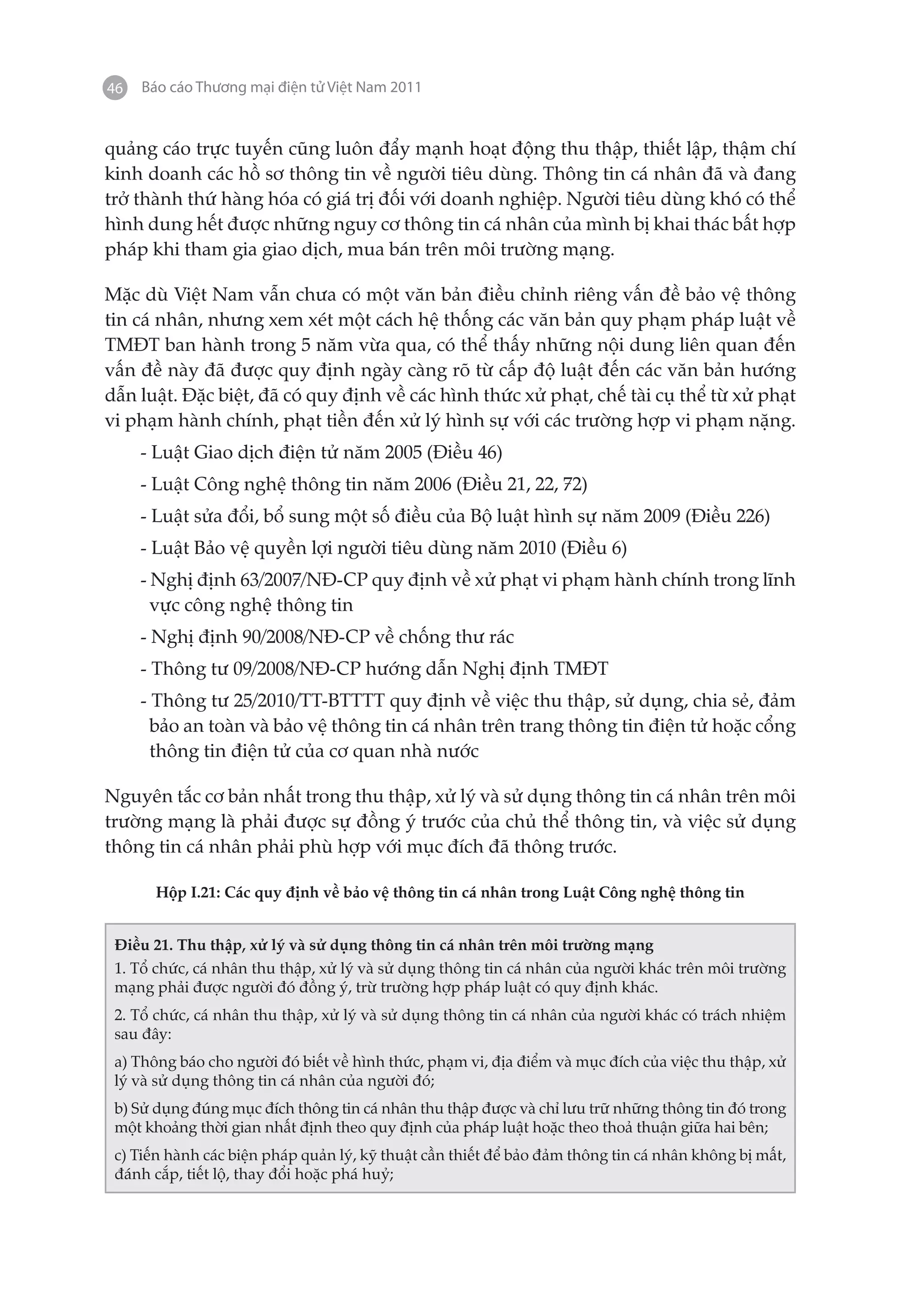 46   Báo cáo Thương mại điện tử Việt Nam 2011


quảng cáo trực tuyến cũng luôn đẩy mạnh hoạt động thu thập, thiết lập, thậm chí
kinh doanh các hồ sơ thông tin về người tiêu dùng. Thông tin cá nhân đã và đang
trở thành thứ hàng hóa có giá trị đối với doanh nghiệp. Người tiêu dùng khó có thể
hình dung hết được những nguy cơ thông tin cá nhân của mình bị khai thác bất hợp
pháp khi tham gia giao dịch, mua bán trên môi trường mạng.

Mặc dù Việt Nam vẫn chưa có một văn bản điều chỉnh riêng vấn đề bảo vệ thông
tin cá nhân, nhưng xem xét một cách hệ thống các văn bản quy phạm pháp luật về
TMĐT ban hành trong 5 năm vừa qua, có thể thấy những nội dung liên quan đến
vấn đề này đã được quy định ngày càng rõ từ cấp độ luật đến các văn bản hướng
dẫn luật. Đặc biệt, đã có quy định về các hình thức xử phạt, chế tài cụ thể từ xử phạt
vi phạm hành chính, phạt tiền đến xử lý hình sự với các trường hợp vi phạm nặng.
     - Luật Giao dịch điện tử năm 2005 (Điều 46)
     - Luật Công nghệ thông tin năm 2006 (Điều 21, 22, 72)
     - Luật sửa đổi, bổ sung một số điều của Bộ luật hình sự năm 2009 (Điều 226)
     - Luật Bảo vệ quyền lợi người tiêu dùng năm 2010 (Điều 6)
     - Nghị định 63/2007/NĐ-CP quy định về xử phạt vi phạm hành chính trong lĩnh
       vực công nghệ thông tin
     - Nghị định 90/2008/NĐ-CP về chống thư rác
     - Thông tư 09/2008/NĐ-CP hướng dẫn Nghị định TMĐT
     - Thông tư 25/2010/TT-BTTTT quy định về việc thu thập, sử dụng, chia sẻ, đảm
       bảo an toàn và bảo vệ thông tin cá nhân trên trang thông tin điện tử hoặc cổng
       thông tin điện tử của cơ quan nhà nước

Nguyên tắc cơ bản nhất trong thu thập, xử lý và sử dụng thông tin cá nhân trên môi
trường mạng là phải được sự đồng ý trước của chủ thể thông tin, và việc sử dụng
thông tin cá nhân phải phù hợp với mục đích đã thông trước.

       Hộp I.21: Các quy định về bảo vệ thông tin cá nhân trong Luật Công nghệ thông tin


 Điều 21. Thu thập, xử lý và sử dụng thông tin cá nhân trên môi trường mạng
 1. Tổ chức, cá nhân thu thập, xử lý và sử dụng thông tin cá nhân của người khác trên môi trường
 mạng phải được người đó đồng ý, trừ trường hợp pháp luật có quy định khác.
 2. Tổ chức, cá nhân thu thập, xử lý và sử dụng thông tin cá nhân của người khác có trách nhiệm
 sau đây:
 a) Thông báo cho người đó biết về hình thức, phạm vi, địa điểm và mục đích của việc thu thập, xử
 lý và sử dụng thông tin cá nhân của người đó;
 b) Sử dụng đúng mục đích thông tin cá nhân thu thập được và chỉ lưu trữ những thông tin đó trong
 một khoảng thời gian nhất định theo quy định của pháp luật hoặc theo thoả thuận giữa hai bên;
 c) Tiến hành các biện pháp quản lý, kỹ thuật cần thiết để bảo đảm thông tin cá nhân không bị mất,
 đánh cắp, tiết lộ, thay đổi hoặc phá huỷ;
 