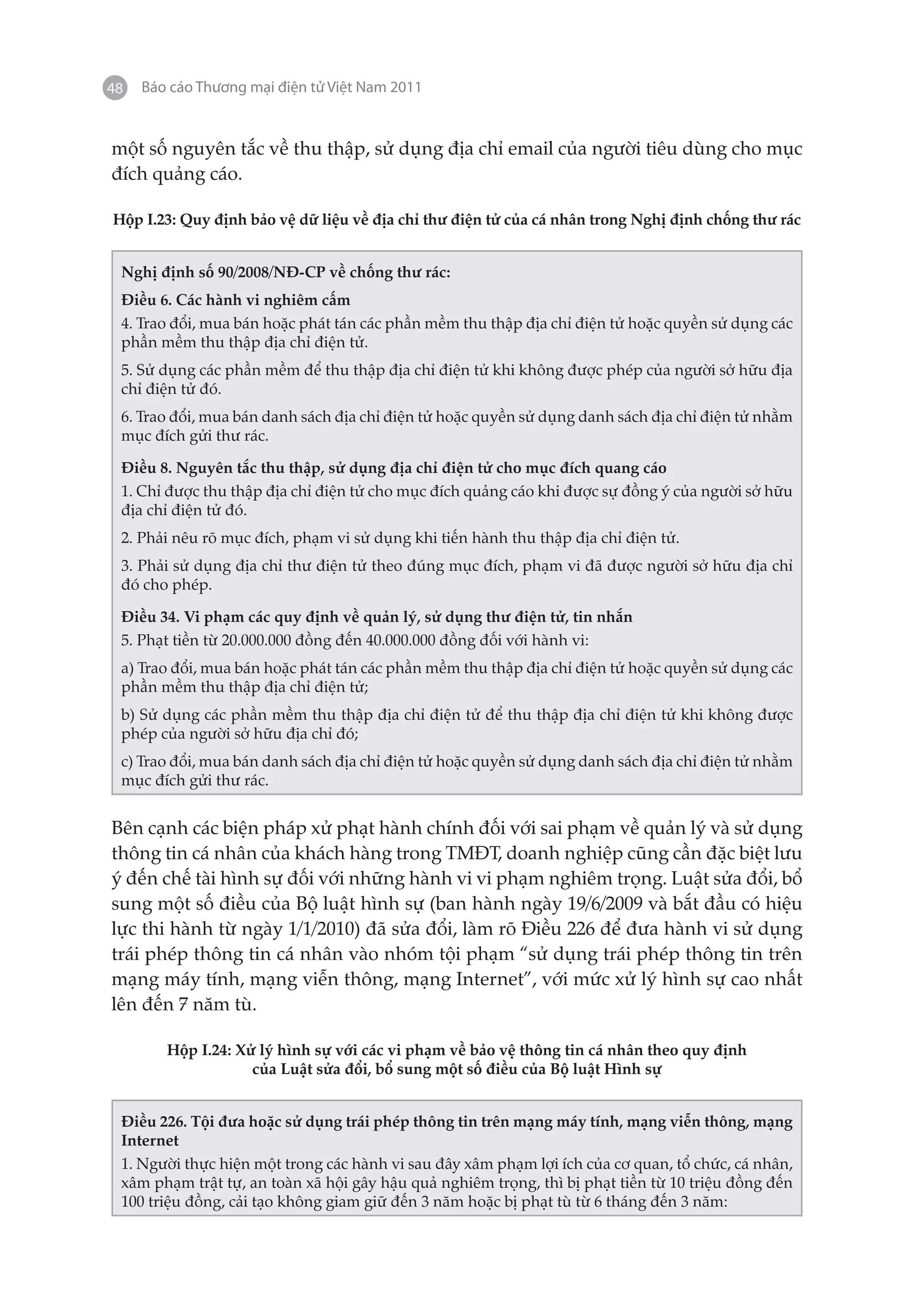 48   Báo cáo Thương mại điện tử Việt Nam 2011


một số nguyên tắc về thu thập, sử dụng địa chỉ email của người tiêu dùng cho mục
đích quảng cáo.

Hộp I.23: Quy định bảo vệ dữ liệu về địa chỉ thư điện tử của cá nhân trong Nghị định chống thư rác


 Nghị định số 90/2008/NĐ-CP về chống thư rác:
 Điều 6. Các hành vi nghiêm cấm
 4. Trao đổi, mua bán hoặc phát tán các phần mềm thu thập địa chỉ điện tử hoặc quyền sử dụng các
 phần mềm thu thập địa chỉ điện tử.
 5. Sử dụng các phần mềm để thu thập địa chỉ điện tử khi không được phép của người sở hữu địa
 chỉ điện tử đó.
 6. Trao đổi, mua bán danh sách địa chỉ điện tử hoặc quyền sử dụng danh sách địa chỉ điện tử nhằm
 mục đích gửi thư rác.

 Điều 8. Nguyên tắc thu thập, sử dụng địa chỉ điện tử cho mục đích quang cáo
 1. Chỉ được thu thập địa chỉ điện tử cho mục đích quảng cáo khi được sự đồng ý của người sở hữu
 địa chỉ điện tử đó.
 2. Phải nêu rõ mục đích, phạm vi sử dụng khi tiến hành thu thập địa chỉ điện tử.
 3. Phải sử dụng địa chỉ thư điện tử theo đúng mục đích, phạm vi đã được người sở hữu địa chỉ
 đó cho phép.

 Điều 34. Vi phạm các quy định về quản lý, sử dụng thư điện tử, tin nhắn
 5. Phạt tiền từ 20.000.000 đồng đến 40.000.000 đồng đối với hành vi:
 a) Trao đổi, mua bán hoặc phát tán các phần mềm thu thập địa chỉ điện tử hoặc quyền sử dụng các
 phần mềm thu thập địa chỉ điện tử;
 b) Sử dụng các phần mềm thu thập địa chỉ điện tử để thu thập địa chỉ điện tử khi không được
 phép của người sở hữu địa chỉ đó;
 c) Trao đổi, mua bán danh sách địa chỉ điện tử hoặc quyền sử dụng danh sách địa chỉ điện tử nhằm
 mục đích gửi thư rác.


Bên cạnh các biện pháp xử phạt hành chính đối với sai phạm về quản lý và sử dụng
thông tin cá nhân của khách hàng trong TMĐT, doanh nghiệp cũng cần đặc biệt lưu
ý đến chế tài hình sự đối với những hành vi vi phạm nghiêm trọng. Luật sửa đổi, bổ
sung một số điều của Bộ luật hình sự (ban hành ngày 19/6/2009 và bắt đầu có hiệu
lực thi hành từ ngày 1/1/2010) đã sửa đổi, làm rõ Điều 226 để đưa hành vi sử dụng
trái phép thông tin cá nhân vào nhóm tội phạm “sử dụng trái phép thông tin trên
mạng máy tính, mạng viễn thông, mạng Internet”, với mức xử lý hình sự cao nhất
lên đến 7 năm tù.

        Hộp I.24: Xử lý hình sự với các vi phạm về bảo vệ thông tin cá nhân theo quy định
                    của Luật sửa đổi, bổ sung một số điều của Bộ luật Hình sự


 Điều 226. Tội đưa hoặc sử dụng trái phép thông tin trên mạng máy tính, mạng viễn thông, mạng
 Internet
 1. Người thực hiện một trong các hành vi sau đây xâm phạm lợi ích của cơ quan, tổ chức, cá nhân,
 xâm phạm trật tự, an toàn xã hội gây hậu quả nghiêm trọng, thì bị phạt tiền từ 10 triệu đồng đến
 100 triệu đồng, cải tạo không giam giữ đến 3 năm hoặc bị phạt tù từ 6 tháng đến 3 năm:
 