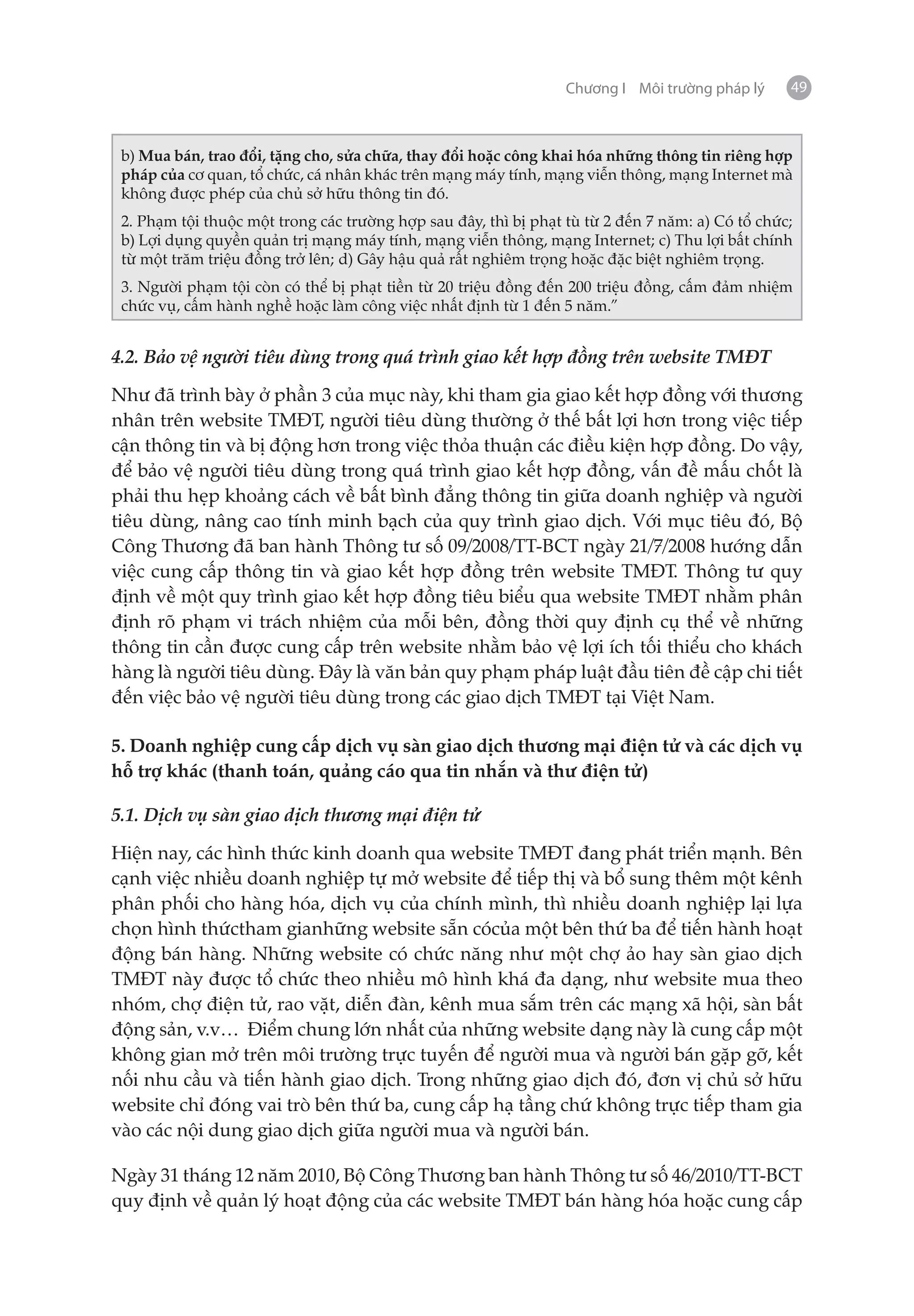 Chương I Môi trường pháp lý     49



 b) Mua bán, trao đổi, tặng cho, sửa chữa, thay đổi hoặc công khai hóa những thông tin riêng hợp
 pháp của cơ quan, tổ chức, cá nhân khác trên mạng máy tính, mạng viễn thông, mạng Internet mà
 không được phép của chủ sở hữu thông tin đó.
 2. Phạm tội thuộc một trong các trường hợp sau đây, thì bị phạt tù từ 2 đến 7 năm: a) Có tổ chức;
 b) Lợi dụng quyền quản trị mạng máy tính, mạng viễn thông, mạng Internet; c) Thu lợi bất chính
 từ một trăm triệu đồng trở lên; d) Gây hậu quả rất nghiêm trọng hoặc đặc biệt nghiêm trọng.
 3. Người phạm tội còn có thể bị phạt tiền từ 20 triệu đồng đến 200 triệu đồng, cấm đảm nhiệm
 chức vụ, cấm hành nghề hoặc làm công việc nhất định từ 1 đến 5 năm.”


4.2. Bảo vệ người tiêu dùng trong quá trình giao kết hợp đồng trên website TMĐT

Như đã trình bày ở phần 3 của mục này, khi tham gia giao kết hợp đồng với thương
nhân trên website TMĐT, người tiêu dùng thường ở thế bất lợi hơn trong việc tiếp
cận thông tin và bị động hơn trong việc thỏa thuận các điều kiện hợp đồng. Do vậy,
để bảo vệ người tiêu dùng trong quá trình giao kết hợp đồng, vấn đề mấu chốt là
phải thu hẹp khoảng cách về bất bình đẳng thông tin giữa doanh nghiệp và người
tiêu dùng, nâng cao tính minh bạch của quy trình giao dịch. Với mục tiêu đó, Bộ
Công Thương đã ban hành Thông tư số 09/2008/TT-BCT ngày 21/7/2008 hướng dẫn
việc cung cấp thông tin và giao kết hợp đồng trên website TMĐT. Thông tư quy
định về một quy trình giao kết hợp đồng tiêu biểu qua website TMĐT nhằm phân
định rõ phạm vi trách nhiệm của mỗi bên, đồng thời quy định cụ thể về những
thông tin cần được cung cấp trên website nhằm bảo vệ lợi ích tối thiểu cho khách
hàng là người tiêu dùng. Đây là văn bản quy phạm pháp luật đầu tiên đề cập chi tiết
đến việc bảo vệ người tiêu dùng trong các giao dịch TMĐT tại Việt Nam.

5. Doanh nghiệp cung cấp dịch vụ sàn giao dịch thương mại điện tử và các dịch vụ
hỗ trợ khác (thanh toán, quảng cáo qua tin nhắn và thư điện tử)

5.1. Dịch vụ sàn giao dịch thương mại điện tử

Hiện nay, các hình thức kinh doanh qua website TMĐT đang phát triển mạnh. Bên
cạnh việc nhiều doanh nghiệp tự mở website để tiếp thị và bổ sung thêm một kênh
phân phối cho hàng hóa, dịch vụ của chính mình, thì nhiều doanh nghiệp lại lựa
chọn hình thứctham gianhững website sẵn cócủa một bên thứ ba để tiến hành hoạt
động bán hàng. Những website có chức năng như một chợ ảo hay sàn giao dịch
TMĐT này được tổ chức theo nhiều mô hình khá đa dạng, như website mua theo
nhóm, chợ điện tử, rao vặt, diễn đàn, kênh mua sắm trên các mạng xã hội, sàn bất
động sản, v.v… Điểm chung lớn nhất của những website dạng này là cung cấp một
không gian mở trên môi trường trực tuyến để người mua và người bán gặp gỡ, kết
nối nhu cầu và tiến hành giao dịch. Trong những giao dịch đó, đơn vị chủ sở hữu
website chỉ đóng vai trò bên thứ ba, cung cấp hạ tầng chứ không trực tiếp tham gia
vào các nội dung giao dịch giữa người mua và người bán.

Ngày 31 tháng 12 năm 2010, Bộ Công Thương ban hành Thông tư số 46/2010/TT-BCT
quy định về quản lý hoạt động của các website TMĐT bán hàng hóa hoặc cung cấp
 