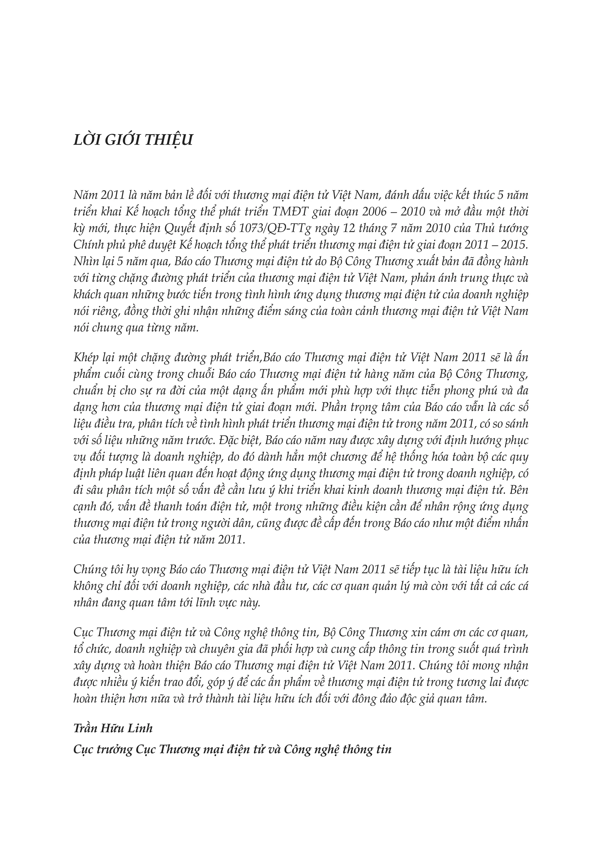 LỜI GIỚI THIỆU


Năm 2011 là năm bản lề đối với thương mại điện tử Việt Nam, đánh dấu việc kết thúc 5 năm
triển khai Kế hoạch tổng thể phát triển TMĐT giai đoạn 2006 – 2010 và mở đầu một thời
kỳ mới, thực hiện Quyết định số 1073/QĐ-TTg ngày 12 tháng 7 năm 2010 của Thủ tướng
Chính phủ phê duyệt Kế hoạch tổng thể phát triển thương mại điện tử giai đoạn 2011 – 2015.
Nhìn lại 5 năm qua, Báo cáo Thương mại điện tử do Bộ Công Thương xuất bản đã đồng hành
với từng chặng đường phát triển của thương mại điện tử Việt Nam, phản ánh trung thực và
khách quan những bước tiến trong tình hình ứng dụng thương mại điện tử của doanh nghiệp
nói riêng, đồng thời ghi nhận những điểm sáng của toàn cảnh thương mại điện tử Việt Nam
nói chung qua từng năm.

Khép lại một chặng đường phát triển,Báo cáo Thương mại điện tử Việt Nam 2011 sẽ là ấn
phẩm cuối cùng trong chuỗi Báo cáo Thương mại điện tử hàng năm của Bộ Công Thương,
chuẩn bị cho sự ra đời của một dạng ấn phẩm mới phù hợp với thực tiễn phong phú và đa
dạng hơn của thương mại điện tử giai đoạn mới. Phần trọng tâm của Báo cáo vẫn là các số
liệu điều tra, phân tích về tình hình phát triển thương mại điện tử trong năm 2011, có so sánh
với số liệu những năm trước. Đặc biệt, Báo cáo năm nay được xây dựng với định hướng phục
vụ đối tượng là doanh nghiệp, do đó dành hẳn một chương để hệ thống hóa toàn bộ các quy
định pháp luật liên quan đến hoạt động ứng dụng thương mại điện tử trong doanh nghiệp, có
đi sâu phân tích một số vấn đề cần lưu ý khi triển khai kinh doanh thương mại điện tử. Bên
cạnh đó, vấn đề thanh toán điện tử, một trong những điều kiện cần để nhân rộng ứng dụng
thương mại điện tử trong người dân, cũng được đề cấp đến trong Báo cáo như một điểm nhấn
của thương mại điện tử năm 2011.

Chúng tôi hy vọng Báo cáo Thương mại điện tử Việt Nam 2011 sẽ tiếp tục là tài liệu hữu ích
không chỉ đối với doanh nghiệp, các nhà đầu tư, các cơ quan quản lý mà còn với tất cả các cá
nhân đang quan tâm tới lĩnh vực này.

Cục Thương mại điện tử và Công nghệ thông tin, Bộ Công Thương xin cám ơn các cơ quan,
tổ chức, doanh nghiệp và chuyên gia đã phối hợp và cung cấp thông tin trong suốt quá trình
xây dựng và hoàn thiện Báo cáo Thương mại điện tử Việt Nam 2011. Chúng tôi mong nhận
được nhiều ý kiến trao đổi, góp ý để các ấn phẩm về thương mại điện tử trong tương lai được
hoàn thiện hơn nữa và trở thành tài liệu hữu ích đối với đông đảo độc giả quan tâm.

Trần Hữu Linh
Cục trưởng Cục Thương mại điện tử và Công nghệ thông tin
 
 