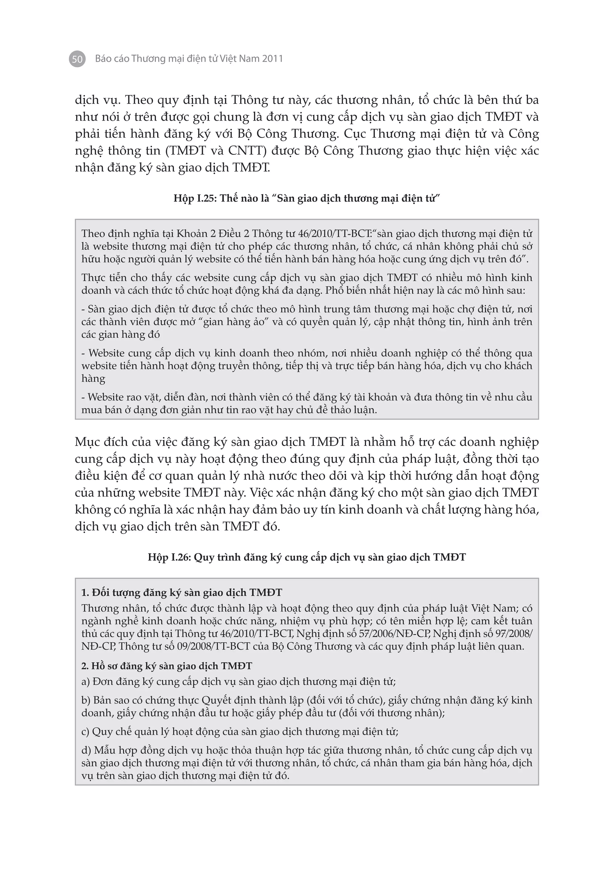 50   Báo cáo Thương mại điện tử Việt Nam 2011


dịch vụ. Theo quy định tại Thông tư này, các thương nhân, tổ chức là bên thứ ba
như nói ở trên được gọi chung là đơn vị cung cấp dịch vụ sàn giao dịch TMĐT và
phải tiến hành đăng ký với Bộ Công Thương. Cục Thương mại điện tử và Công
nghệ thông tin (TMĐT và CNTT) được Bộ Công Thương giao thực hiện việc xác
nhận đăng ký sàn giao dịch TMĐT.

                     Hộp I.25: Thế nào là “Sàn giao dịch thương mại điện tử”


 Theo định nghĩa tại Khoản 2 Điều 2 Thông tư 46/2010/TT-BCT:“sàn giao dịch thương mại điện tử
 là website thương mại điện tử cho phép các thương nhân, tổ chức, cá nhân không phải chủ sở
 hữu hoặc người quản lý website có thể tiến hành bán hàng hóa hoặc cung ứng dịch vụ trên đó”.
 Thực tiễn cho thấy các website cung cấp dịch vụ sàn giao dịch TMĐT có nhiều mô hình kinh
 doanh và cách thức tổ chức hoạt động khá đa dạng. Phổ biến nhất hiện nay là các mô hình sau:
 - Sàn giao dịch điện tử được tổ chức theo mô hình trung tâm thương mại hoặc chợ điện tử, nơi
 các thành viên được mở “gian hàng ảo” và có quyền quản lý, cập nhật thông tin, hình ảnh trên
 các gian hàng đó
 - Website cung cấp dịch vụ kinh doanh theo nhóm, nơi nhiều doanh nghiệp có thể thông qua
 website tiến hành hoạt động truyền thông, tiếp thị và trực tiếp bán hàng hóa, dịch vụ cho khách
 hàng
 - Website rao vặt, diễn đàn, nơi thành viên có thể đăng ký tài khoản và đưa thông tin về nhu cầu
 mua bán ở dạng đơn giản như tin rao vặt hay chủ đề thảo luận.


Mục đích của việc đăng ký sàn giao dịch TMĐT là nhằm hỗ trợ các doanh nghiệp
cung cấp dịch vụ này hoạt động theo đúng quy định của pháp luật, đồng thời tạo
điều kiện để cơ quan quản lý nhà nước theo dõi và kịp thời hướng dẫn hoạt động
của những website TMĐT này. Việc xác nhận đăng ký cho một sàn giao dịch TMĐT
không có nghĩa là xác nhận hay đảm bảo uy tín kinh doanh và chất lượng hàng hóa,
dịch vụ giao dịch trên sàn TMĐT đó.

                Hộp I.26: Quy trình đăng ký cung cấp dịch vụ sàn giao dịch TMĐT


 1. Đối tượng đăng ký sàn giao dịch TMĐT
 Thương nhân, tổ chức được thành lập và hoạt động theo quy định của pháp luật Việt Nam; có
 ngành nghề kinh doanh hoặc chức năng, nhiệm vụ phù hợp; có tên miền hợp lệ; cam kết tuân
 thủ các quy định tại Thông tư 46/2010/TT-BCT, Nghị định số 57/2006/NĐ-CP Nghị định số 97/2008/
                                                                         ,
 NĐ-CP Thông tư số 09/2008/TT-BCT của Bộ Công Thương và các quy định pháp luật liên quan.
        ,
 2. Hồ sơ đăng ký sàn giao dịch TMĐT
 a) Đơn đăng ký cung cấp dịch vụ sàn giao dịch thương mại điện tử;
 b) Bản sao có chứng thực Quyết định thành lập (đối với tổ chức), giấy chứng nhận đăng ký kinh
 doanh, giấy chứng nhận đầu tư hoặc giấy phép đầu tư (đối với thương nhân);
 c) Quy chế quản lý hoạt động của sàn giao dịch thương mại điện tử;
 d) Mẫu hợp đồng dịch vụ hoặc thỏa thuận hợp tác giữa thương nhân, tổ chức cung cấp dịch vụ
 sàn giao dịch thương mại điện tử với thương nhân, tổ chức, cá nhân tham gia bán hàng hóa, dịch
 vụ trên sàn giao dịch thương mại điện tử đó.
 