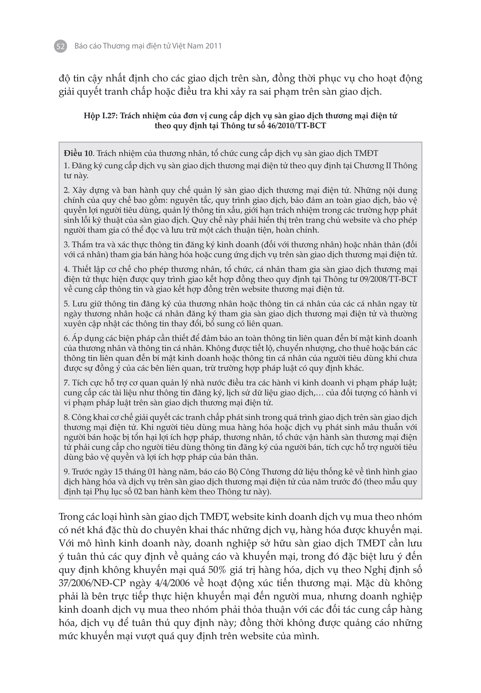 52   Báo cáo Thương mại điện tử Việt Nam 2011


độ tin cậy nhất định cho các giao dịch trên sàn, đồng thời phục vụ cho hoạt động
giải quyết tranh chấp hoặc điều tra khi xảy ra sai phạm trên sàn giao dịch.

       Hộp I.27: Trách nhiệm của đơn vị cung cấp dịch vụ sàn giao dịch thương mại điện tử
                          theo quy định tại Thông tư số 46/2010/TT-BCT


 Điều 10. Trách nhiệm của thương nhân, tổ chức cung cấp dịch vụ sàn giao dịch TMĐT
 1. Đăng ký cung cấp dịch vụ sàn giao dịch thương mại điện tử theo quy định tại Chương II Thông
 tư này.
 2. Xây dựng và ban hành quy chế quản lý sàn giao dịch thương mại điện tử. Những nội dung
 chính của quy chế bao gồm: nguyên tắc, quy trình giao dịch, bảo đảm an toàn giao dịch, bảo vệ
 quyền lợi người tiêu dùng, quản lý thông tin xấu, giới hạn trách nhiệm trong các trường hợp phát
 sinh lỗi kỹ thuật của sàn giao dịch. Quy chế này phải hiển thị trên trang chủ website và cho phép
 người tham gia có thể đọc và lưu trữ một cách thuận tiện, hoàn chỉnh.
 3. Thẩm tra và xác thực thông tin đăng ký kinh doanh (đối với thương nhân) hoặc nhân thân (đối
 với cá nhân) tham gia bán hàng hóa hoặc cung ứng dịch vụ trên sàn giao dịch thương mại điện tử.
 4. Thiết lập cơ chế cho phép thương nhân, tổ chức, cá nhân tham gia sàn giao dịch thương mại
 điện tử thực hiện được quy trình giao kết hợp đồng theo quy định tại Thông tư 09/2008/TT-BCT
 về cung cấp thông tin và giao kết hợp đồng trên website thương mại điện tử.
 5. Lưu giữ thông tin đăng ký của thương nhân hoặc thông tin cá nhân của các cá nhân ngay từ
 ngày thương nhân hoặc cá nhân đăng ký tham gia sàn giao dịch thương mại điện tử và thường
 xuyên cập nhật các thông tin thay đổi, bổ sung có liên quan.
 6. Áp dụng các biện pháp cần thiết để đảm bảo an toàn thông tin liên quan đến bí mật kinh doanh
 của thương nhân và thông tin cá nhân. Không được tiết lộ, chuyển nhượng, cho thuê hoặc bán các
 thông tin liên quan đến bí mật kinh doanh hoặc thông tin cá nhân của người tiêu dùng khi chưa
 được sự đồng ý của các bên liên quan, trừ trường hợp pháp luật có quy định khác.
 7. Tích cực hỗ trợ cơ quan quản lý nhà nước điều tra các hành vi kinh doanh vi phạm pháp luật;
 cung cấp các tài liệu như thông tin đăng ký, lịch sử dữ liệu giao dịch,… của đối tượng có hành vi
 vi phạm pháp luật trên sàn giao dịch thương mại điện tử.
 8. Công khai cơ chế giải quyết các tranh chấp phát sinh trong quá trình giao dịch trên sàn giao dịch
 thương mại điện tử. Khi người tiêu dùng mua hàng hóa hoặc dịch vụ phát sinh mâu thuẫn với
 người bán hoặc bị tổn hại lợi ích hợp pháp, thương nhân, tổ chức vận hành sàn thương mại điện
 tử phải cung cấp cho người tiêu dùng thông tin đăng ký của người bán, tích cực hỗ trợ người tiêu
 dùng bảo vệ quyền và lợi ích hợp pháp của bản thân.
 9. Trước ngày 15 tháng 01 hàng năm, báo cáo Bộ Công Thương dữ liệu thống kê về tình hình giao
 dịch hàng hóa và dịch vụ trên sàn giao dịch thương mại điện tử của năm trước đó (theo mẫu quy
 định tại Phụ lục số 02 ban hành kèm theo Thông tư này).


Trong các loại hình sàn giao dịch TMĐT, website kinh doanh dịch vụ mua theo nhóm
có nét khá đặc thù do chuyên khai thác những dịch vụ, hàng hóa được khuyến mại.
Với mô hình kinh doanh này, doanh nghiệp sở hữu sàn giao dịch TMĐT cần lưu
ý tuân thủ các quy định về quảng cáo và khuyến mại, trong đó đặc biệt lưu ý đến
quy định không khuyến mại quá 50% giá trị hàng hóa, dịch vụ theo Nghị định số
37/2006/NĐ-CP ngày 4/4/2006 về hoạt động xúc tiến thương mại. Mặc dù không
phải là bên trực tiếp thực hiện khuyến mại đến người mua, nhưng doanh nghiệp
kinh doanh dịch vụ mua theo nhóm phải thỏa thuận với các đối tác cung cấp hàng
hóa, dịch vụ để tuân thủ quy định này; đồng thời không được quảng cáo những
mức khuyến mại vượt quá quy định trên website của mình.
 