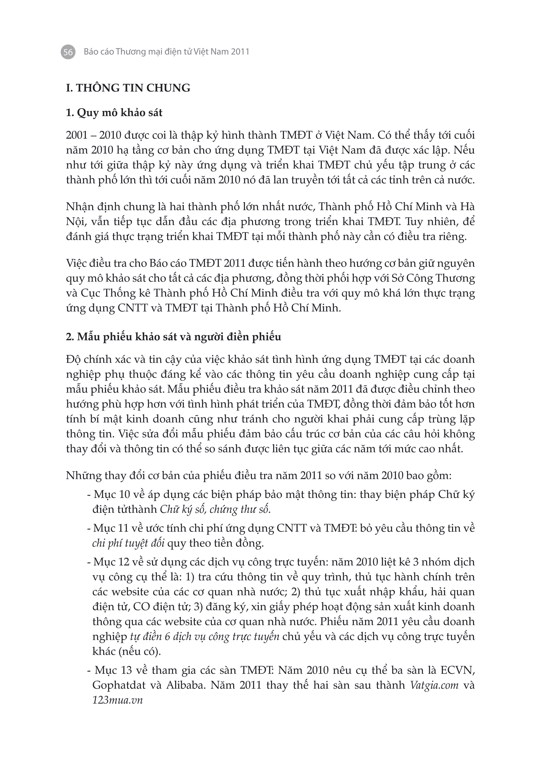 56   Báo cáo Thương mại điện tử Việt Nam 2011


I. THÔNG TIN CHUNG

1. Quy mô khảo sát

2001 – 2010 được coi là thập kỷ hình thành TMĐT ở Việt Nam. Có thể thấy tới cuối
năm 2010 hạ tầng cơ bản cho ứng dụng TMĐT tại Việt Nam đã được xác lập. Nếu
như tới giữa thập kỷ này ứng dụng và triển khai TMĐT chủ yếu tập trung ở các
thành phố lớn thì tới cuối năm 2010 nó đã lan truyền tới tất cả các tỉnh trên cả nước.

Nhận định chung là hai thành phố lớn nhất nước, Thành phố Hồ Chí Minh và Hà
Nội, vẫn tiếp tục dẫn đầu các địa phương trong triển khai TMĐT. Tuy nhiên, để
đánh giá thực trạng triển khai TMĐT tại mỗi thành phố này cần có điều tra riêng.

Việc điều tra cho Báo cáo TMĐT 2011 được tiến hành theo hướng cơ bản giữ nguyên
quy mô khảo sát cho tất cả các địa phương, đồng thời phối hợp với Sở Công Thương
và Cục Thống kê Thành phố Hồ Chí Minh điều tra với quy mô khá lớn thực trạng
ứng dụng CNTT và TMĐT tại Thành phố Hồ Chí Minh.

2. Mẫu phiếu khảo sát và người điền phiếu

Độ chính xác và tin cậy của việc khảo sát tình hình ứng dụng TMĐT tại các doanh
nghiệp phụ thuộc đáng kể vào các thông tin yêu cầu doanh nghiệp cung cấp tại
mẫu phiếu khảo sát. Mẫu phiếu điều tra khảo sát năm 2011 đã được điều chỉnh theo
hướng phù hợp hơn với tình hình phát triển của TMĐT, đồng thời đảm bảo tốt hơn
tính bí mật kinh doanh cũng như tránh cho người khai phải cung cấp trùng lặp
thông tin. Việc sửa đổi mẫu phiếu đảm bảo cấu trúc cơ bản của các câu hỏi không
thay đổi và thông tin có thể so sánh được liên tục giữa các năm tới mức cao nhất.

Những thay đổi cơ bản của phiếu điều tra năm 2011 so với năm 2010 bao gồm:
     - Mục 10 về áp dụng các biện pháp bảo mật thông tin: thay biện pháp Chữ ký
       điện tửthành Chữ ký số, chứng thư số.
     - Mục 11 về ước tính chi phí ứng dụng CNTT và TMĐT: bỏ yêu cầu thông tin về
       chi phí tuyệt đối quy theo tiền đồng.
     - Mục 12 về sử dụng các dịch vụ công trực tuyến: năm 2010 liệt kê 3 nhóm dịch
       vụ công cụ thể là: 1) tra cứu thông tin về quy trình, thủ tục hành chính trên
       các website của các cơ quan nhà nước; 2) thủ tục xuất nhập khẩu, hải quan
       điện tử, CO điện tử; 3) đăng ký, xin giấy phép hoạt động sản xuất kinh doanh
       thông qua các website của cơ quan nhà nước. Phiếu năm 2011 yêu cầu doanh
       nghiệp tự điền 6 dịch vụ công trực tuyến chủ yếu và các dịch vụ công trực tuyến
       khác (nếu có).
     - Mục 13 về tham gia các sàn TMĐT: Năm 2010 nêu cụ thể ba sàn là ECVN,
      Gophatdat và Alibaba. Năm 2011 thay thế hai sàn sau thành Vatgia.com và
      123mua.vn
 