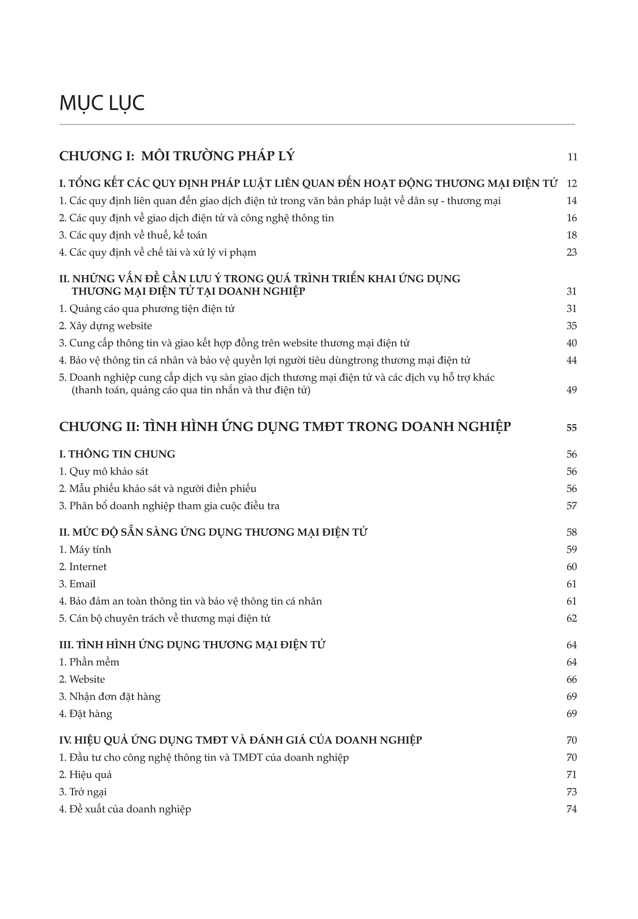 MỤC LỤC

CHƯƠNG I: MÔI TRƯỜNG PHÁP LÝ	                                                                     11

I. TỔNG KẾT CÁC QUY ĐỊNH PHÁP LUẬT LIÊN QUAN ĐẾN HOẠT ĐỘNG THƯƠNG MẠI ĐIỆN TỬ	 12
1. Các quy định liên quan đến giao dịch điện tử trong văn bản pháp luật về dân sự - thương mại	   14
2. Các quy định về giao dịch điện tử và công nghệ thông tin	                                      16
3. Các quy định về thuế, kế toán	                                                                 18
4. Các quy định về chế tài và xử lý vi phạm	                                                      23

II. NHỮNG VẤN ĐỀ CẦN LƯU Ý TRONG QUÁ TRÌNH TRIỂN KHAI ỨNG DỤNG 	
    THƯƠNG MẠI ĐIỆN TỬ TẠI DOANH NGHIỆP	                                                          31
1. Quảng cáo qua phương tiện điện tử	                                                             31
2. Xây dựng website	                                                                              35
3. Cung cấp thông tin và giao kết hợp đồng trên website thương mại điện tử	                       40
4. Bảo vệ thông tin cá nhân và bảo vệ quyền lợi người tiêu dùngtrong thương mại điện tử	          44
5. Doanh nghiệp cung cấp dịch vụ sàn giao dịch thương mại điện tử và các dịch vụ hỗ trợ khác 	
   (thanh toán, quảng cáo qua tin nhắn và thư điện tử)	                                           49


CHƯƠNG II: TÌNH HÌNH ỨNG DỤNG TMĐT TRONG DOANH NGHIỆP	                                            55

I. THÔNG TIN CHUNG	                                                                               56
1. Quy mô khảo sát	                                                                               56
2. Mẫu phiếu khảo sát và người điền phiếu	                                                        56
3. Phân bổ doanh nghiệp tham gia cuộc điều tra	                                                   57

II. MỨC ĐỘ SẴN SÀNG ỨNG DỤNG THƯƠNG MẠI ĐIỆN TỬ	                                                  58
1. Máy tính	                                                                                      59
2. Internet	                                                                                      60
3. Email	                                                                                         61
4. Bảo đảm an toàn thông tin và bảo vệ thông tin cá nhân	                                         61
5. Cán bộ chuyên trách về thương mại điện tử	                                                     62

III. TÌNH HÌNH ỨNG DỤNG THƯƠNG MẠI ĐIỆN TỬ	                                                       64
1. Phần mềm	                                                                                      64
2. Website	                                                                                       66
3. Nhận đơn đặt hàng	                                                                             69
4. Đặt hàng	                                                                                      69

IV HIỆU QUẢ ỨNG DỤNG TMĐT VÀ ĐÁNH GIÁ CỦA DOANH NGHIỆP	
  .                                                                                               70
1. Đầu tư cho công nghệ thông tin và TMĐT của doanh nghiệp	                                       70
2. Hiệu quả	                                                                                      71
3. Trở ngại	                                                                                      73
4. Đề xuất của doanh nghiệp	                                                                      74
 