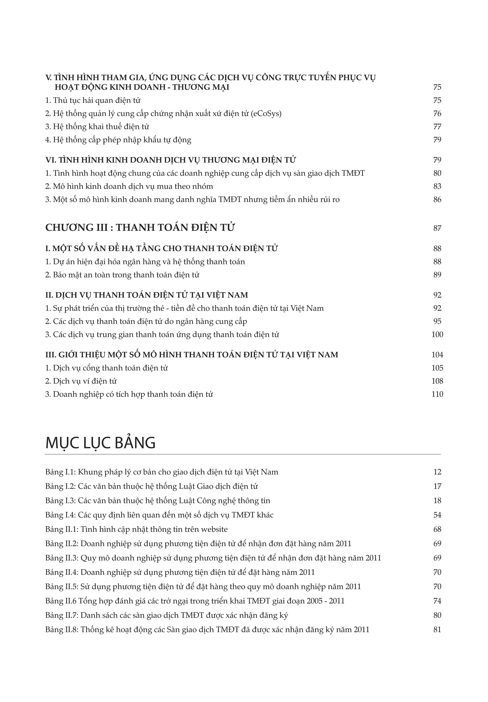 V TÌNH HÌNH THAM GIA, ỨNG DỤNG CÁC DỊCH VỤ CÔNG TRỰC TUYẾN PHỤC VỤ 			
 .
   HOẠT ĐỘNG KINH DOANH - THƯƠNG MẠI	                                 75
1. Thủ tục hải quan điện tử	                                                                75
2. Hệ thống quản lý cung cấp chứng nhận xuất xứ điện tử (eCoSys)	                           76
3. Hệ thống khai thuế điện tử	                                                              77
4. Hệ thống cấp phép nhập khẩu tự động	                                                     79

VI. TÌNH HÌNH KINH DOANH DỊCH VỤ THƯƠNG MẠI ĐIỆN TỬ	                                        79
1. Tình hình hoạt động chung của các doanh nghiệp cung cấp dịch vụ sàn giao dịch TMĐT	      80
2. Mô hình kinh doanh dịch vụ mua theo nhóm	                                                83
3. Một số mô hình kinh doanh mang danh nghĩa TMĐT nhưng tiềm ẩn nhiều rủi ro 	              86


CHƯƠNG III : THANH TOÁN ĐIỆN TỬ	                                                            87

I. MỘT SỐ VẤN ĐỀ HẠ TẦNG CHO THANH TOÁN ĐIỆN TỬ	                                            88
1. Dự án hiện đại hóa ngân hàng và hệ thống thanh toán	                                     88
2. Bảo mật an toàn trong thanh toán điện tử	                                                89

II. DỊCH VỤ THANH TOÁN ĐIỆN TỬ TẠI VIỆT NAM	                                                92
1. Sự phát triển của thị trường thẻ - tiền đề cho thanh toán điện tử tại Việt Nam 	         92
2. Các dịch vụ thanh toán điện tử do ngân hàng cung cấp	                                    95
3. Các dịch vụ trung gian thanh toán ứng dụng thanh toán điện tử	                           100

III. GIỚI THIỆU MỘT SỐ MÔ HÌNH THANH TOÁN ĐIỆN TỬ TẠI VIỆT NAM	                             104
1. Dịch vụ cổng thanh toán điện tử	                                                         105
2. Dịch vụ ví điện tử	                                                                      108
3. Doanh nghiệp có tích hợp thanh toán điện tử	                                             110


 


MỤC LỤC BẢNG
Bảng I.1: Khung pháp lý cơ bản cho giao dịch điện tử tại Việt Nam	                          12
Bảng I.2: Các văn bản thuộc hệ thống Luật Giao dịch điện tử	                                17
Bảng I.3: Các văn bản thuộc hệ thống Luật Công nghệ thông tin	                              18
Bảng I.4: Các quy định liên quan đến một số dịch vụ TMĐT khác	                              54
Bảng II.1: Tình hình cập nhật thông tin trên website	                                       68
Bảng II.2: Doanh nghiệp sử dụng phương tiện điện tử để nhận đơn đặt hàng năm 2011	          69
Bảng II.3: Quy mô doanh nghiệp sử dụng phương tiện điện tử để nhận đơn đặt hàng năm 2011	   69
Bảng II.4: Doanh nghiệp sử dụng phương tiện điện tử để đặt hàng năm 2011	                   70
Bảng II.5: Sử dụng phương tiện điện tử để đặt hàng theo quy mô doanh nghiệp năm 2011	       70
Bảng II.6 Tổng hợp đánh giá các trở ngại trong triển khai TMĐT giai đoạn 2005 - 2011	       74
Bảng II.7: Danh sách các sàn giao dịch TMĐT được xác nhận đăng ký	                          80
Bảng II.8: Thống kê hoạt động các Sàn giao dịch TMĐT đã được xác nhận đăng ký năm 2011	     81
 