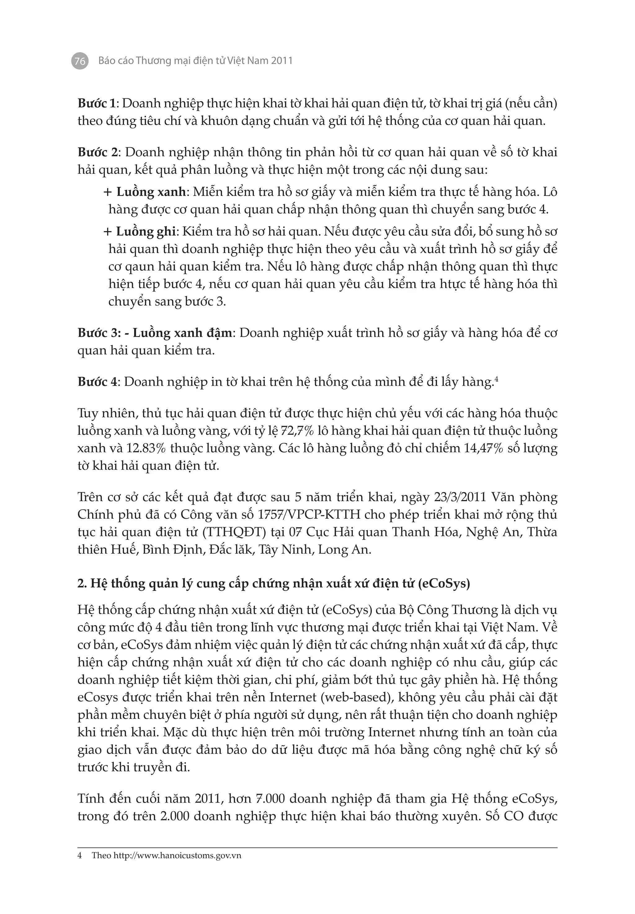 76   Báo cáo Thương mại điện tử Việt Nam 2011


Bước 1: Doanh nghiệp thực hiện khai tờ khai hải quan điện tử, tờ khai trị giá (nếu cần)
theo đúng tiêu chí và khuôn dạng chuẩn và gửi tới hệ thống của cơ quan hải quan.

Bước 2: Doanh nghiệp nhận thông tin phản hồi từ cơ quan hải quan về số tờ khai
hải quan, kết quả phân luồng và thực hiện một trong các nội dung sau:
     + Luồng xanh: Miễn kiểm tra hồ sơ giấy và miễn kiểm tra thực tế hàng hóa. Lô
      hàng được cơ quan hải quan chấp nhận thông quan thì chuyển sang bước 4.
     + Luồng ghi: Kiểm tra hồ sơ hải quan. Nếu được yêu cầu sửa đổi, bổ sung hồ sơ
      hải quan thì doanh nghiệp thực hiện theo yêu cầu và xuất trình hồ sơ giấy để
      cơ qaun hải quan kiểm tra. Nếu lô hàng được chấp nhận thông quan thì thực
      hiện tiếp bước 4, nếu cơ quan hải quan yêu cầu kiểm tra htực tế hàng hóa thì
      chuyển sang bước 3.

Bước 3: - Luồng xanh đậm: Doanh nghiệp xuất trình hồ sơ giấy và hàng hóa để cơ
quan hải quan kiểm tra.

Bước 4: Doanh nghiệp in tờ khai trên hệ thống của mình để đi lấy hàng.4

Tuy nhiên, thủ tục hải quan điện tử được thực hiện chủ yếu với các hàng hóa thuộc
luồng xanh và luồng vàng, với tỷ lệ 72,7% lô hàng khai hải quan điện tử thuộc luồng
xanh và 12.83% thuộc luồng vàng. Các lô hàng luồng đỏ chỉ chiếm 14,47% số lượng
tờ khai hải quan điện tử.

Trên cơ sở các kết quả đạt được sau 5 năm triển khai, ngày 23/3/2011 Văn phòng
Chính phủ đã có Công văn số 1757/VPCP-KTTH cho phép triển khai mở rộng thủ
tục hải quan điện tử (TTHQĐT) tại 07 Cục Hải quan Thanh Hóa, Nghệ An, Thừa
thiên Huế, Bình Định, Đắc lăk, Tây Ninh, Long An.

2. Hệ thống quản lý cung cấp chứng nhận xuất xứ điện tử (eCoSys)

Hệ thống cấp chứng nhận xuất xứ điện tử (eCoSys) của Bộ Công Thương là dịch vụ
công mức độ 4 đầu tiên trong lĩnh vực thương mại được triển khai tại Việt Nam. Về
cơ bản, eCoSys đảm nhiệm việc quản lý điện tử các chứng nhận xuất xứ đã cấp, thực
hiện cấp chứng nhận xuất xứ điện tử cho các doanh nghiệp có nhu cầu, giúp các
doanh nghiệp tiết kiệm thời gian, chi phí, giảm bớt thủ tục gây phiền hà. Hệ thống
eCosys được triển khai trên nền Internet (web-based), không yêu cầu phải cài đặt
phần mềm chuyên biệt ở phía người sử dụng, nên rất thuận tiện cho doanh nghiệp
khi triển khai. Mặc dù thực hiện trên môi trường Internet nhưng tính an toàn của
giao dịch vẫn được đảm bảo do dữ liệu được mã hóa bằng công nghệ chữ ký số
trước khi truyền đi.

Tính đến cuối năm 2011, hơn 7.000 doanh nghiệp đã tham gia Hệ thống eCoSys,
trong đó trên 2.000 doanh nghiệp thực hiện khai báo thường xuyên. Số CO được

4	 Theo http://www.hanoicustoms.gov.vn
 