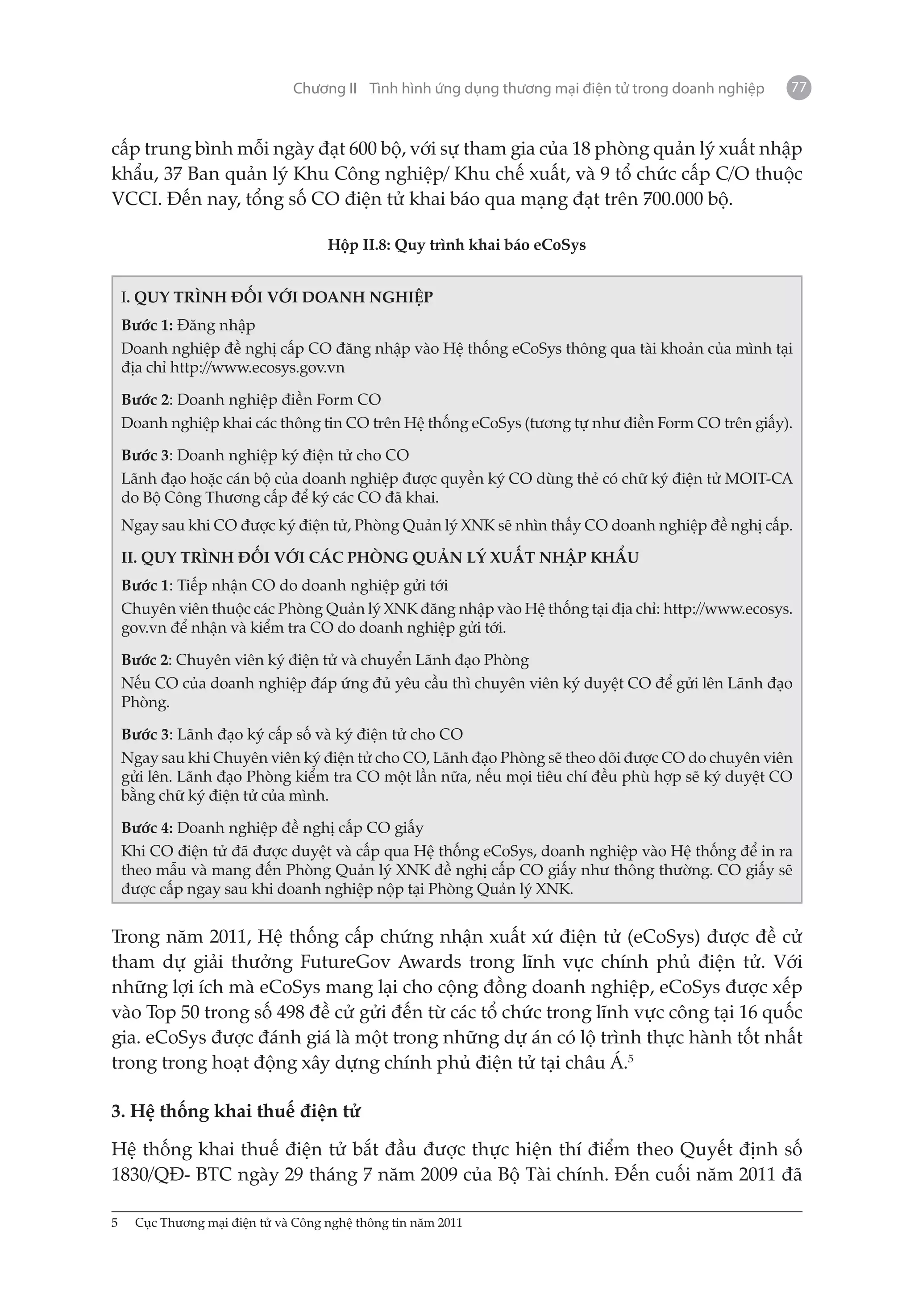 Chương II Tình hình ứng dụng thương mại điện tử trong doanh nghiệp   77


cấp trung bình mỗi ngày đạt 600 bộ, với sự tham gia của 18 phòng quản lý xuất nhập
khẩu, 37 Ban quản lý Khu Công nghiệp/ Khu chế xuất, và 9 tổ chức cấp C/O thuộc
VCCI. Đến nay, tổng số CO điện tử khai báo qua mạng đạt trên 700.000 bộ.

                                     Hộp II.8: Quy trình khai báo eCoSys


     I. QUY TRÌNH ĐỐI VỚI DOANH NGHIỆP
     Bước 1: Đăng nhập
     Doanh nghiệp đề nghị cấp CO đăng nhập vào Hệ thống eCoSys thông qua tài khoản của mình tại
     địa chỉ http://www.ecosys.gov.vn

     Bước 2: Doanh nghiệp điền Form CO
     Doanh nghiệp khai các thông tin CO trên Hệ thống eCoSys (tương tự như điền Form CO trên giấy).

     Bước 3: Doanh nghiệp ký điện tử cho CO
     Lãnh đạo hoặc cán bộ của doanh nghiệp được quyền ký CO dùng thẻ có chữ ký điện tử MOIT-CA
     do Bộ Công Thương cấp để ký các CO đã khai.
     Ngay sau khi CO được ký điện tử, Phòng Quản lý XNK sẽ nhìn thấy CO doanh nghiệp đề nghị cấp.

     II. QUY TRÌNH ĐỐI VỚI CÁC PHÒNG QUẢN LÝ XUẤT NHẬP KHẨU
     Bước 1: Tiếp nhận CO do doanh nghiệp gửi tới
     Chuyên viên thuộc các Phòng Quản lý XNK đăng nhập vào Hệ thống tại địa chỉ: http://www.ecosys.
     gov.vn để nhận và kiểm tra CO do doanh nghiệp gửi tới.

     Bước 2: Chuyên viên ký điện tử và chuyển Lãnh đạo Phòng
     Nếu CO của doanh nghiệp đáp ứng đủ yêu cầu thì chuyên viên ký duyệt CO để gửi lên Lãnh đạo
     Phòng.

     Bước 3: Lãnh đạo ký cấp số và ký điện tử cho CO
     Ngay sau khi Chuyên viên ký điện tử cho CO, Lãnh đạo Phòng sẽ theo dõi được CO do chuyên viên
     gửi lên. Lãnh đạo Phòng kiểm tra CO một lần nữa, nếu mọi tiêu chí đều phù hợp sẽ ký duyệt CO
     bằng chữ ký điện tử của mình.

     Bước 4: Doanh nghiệp đề nghị cấp CO giấy
     Khi CO điện tử đã được duyệt và cấp qua Hệ thống eCoSys, doanh nghiệp vào Hệ thống để in ra
     theo mẫu và mang đến Phòng Quản lý XNK đề nghị cấp CO giấy như thông thường. CO giấy sẽ
     được cấp ngay sau khi doanh nghiệp nộp tại Phòng Quản lý XNK.


Trong năm 2011, Hệ thống cấp chứng nhận xuất xứ điện tử (eCoSys) được đề cử
tham dự giải thưởng FutureGov Awards trong lĩnh vực chính phủ điện tử. Với
những lợi ích mà eCoSys mang lại cho cộng đồng doanh nghiệp, eCoSys được xếp
vào Top 50 trong số 498 đề cử gửi đến từ các tổ chức trong lĩnh vực công tại 16 quốc
gia. eCoSys được đánh giá là một trong những dự án có lộ trình thực hành tốt nhất
trong trong hoạt động xây dựng chính phủ điện tử tại châu Á.5

3. Hệ thống khai thuế điện tử

Hệ thống khai thuế điện tử bắt đầu được thực hiện thí điểm theo Quyết định số
1830/QĐ- BTC ngày 29 tháng 7 năm 2009 của Bộ Tài chính. Đến cuối năm 2011 đã

5	    Cục Thương mại điện tử và Công nghệ thông tin năm 2011
 