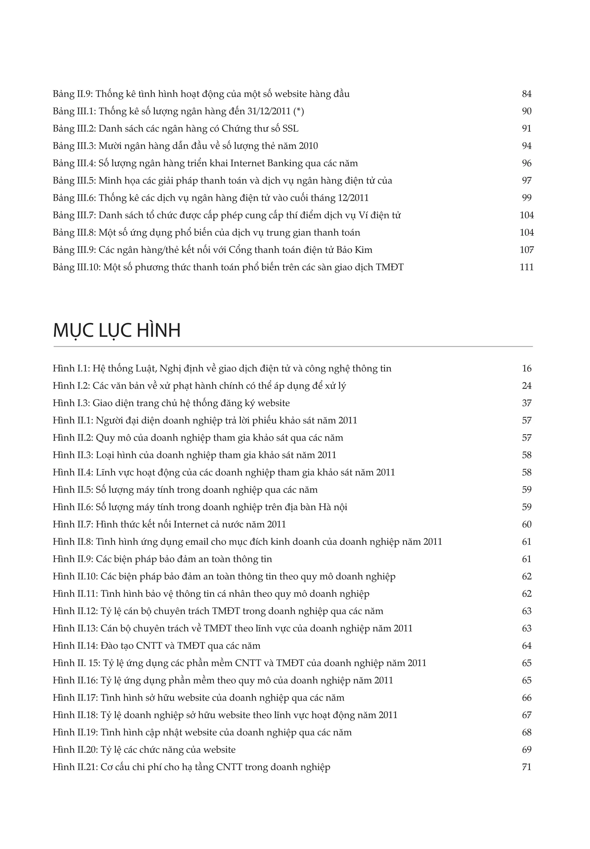 Bảng II.9: Thống kê tình hình hoạt động của một số website hàng đầu	                     84
Bảng III.1: Thống kê số lượng ngân hàng đến 31/12/2011 (*)	                              90
Bảng III.2: Danh sách các ngân hàng có Chứng thư số SSL	                                 91
Bảng III.3: Mười ngân hàng dẫn đầu về số lượng thẻ năm 2010	                             94
Bảng III.4: Số lượng ngân hàng triển khai Internet Banking qua các năm	                  96
Bảng III.5: Minh họa các giải pháp thanh toán và dịch vụ ngân hàng điện tử của	          97
Bảng III.6: Thống kê các dịch vụ ngân hàng điện tử vào cuối tháng 12/2011	               99
Bảng III.7: Danh sách tổ chức được cấp phép cung cấp thí điểm dịch vụ Ví điện tử	        104
Bảng III.8: Một số ứng dụng phổ biến của dịch vụ trung gian thanh toán	                  104
Bảng III.9: Các ngân hàng/thẻ kết nối với Cổng thanh toán điện tử Bảo Kim	               107
Bảng III.10: Một số phương thức thanh toán phổ biến trên các sàn giao dịch TMĐT	         111




MỤC LỤC HÌNH
Hình I.1: Hệ thống Luật, Nghị định về giao dịch điện tử và công nghệ thông tin	          16
Hình I.2: Các văn bản về xử phạt hành chính có thể áp dụng để xử lý	                     24
Hình I.3: Giao diện trang chủ hệ thống đăng ký website 	                                 37
Hình II.1: Người đại diện doanh nghiệp trả lời phiếu khảo sát năm 2011	                  57
Hình II.2: Quy mô của doanh nghiệp tham gia khảo sát qua các năm	                        57
Hình II.3: Loại hình của doanh nghiệp tham gia khảo sát năm 2011	                        58
Hình II.4: Lĩnh vực hoạt động của các doanh nghiệp tham gia khảo sát năm 2011	           58
Hình II.5: Số lượng máy tính trong doanh nghiệp qua các năm	                             59
Hình II.6: Số lượng máy tính trong doanh nghiệp trên địa bàn Hà nội	                     59
Hình II.7: Hình thức kết nối Internet cả nước năm 2011	                                  60
Hình II.8: Tình hình ứng dụng email cho mục đích kinh doanh của doanh nghiệp năm 2011	   61
Hình II.9: Các biện pháp bảo đảm an toàn thông tin	                                      61
Hình II.10: Các biện pháp bảo đảm an toàn thông tin theo quy mô doanh nghiệp	            62
Hình II.11: Tình hình bảo vệ thông tin cá nhân theo quy mô doanh nghiệp	                 62
Hình II.12: Tỷ lệ cán bộ chuyên trách TMĐT trong doanh nghiệp qua các năm	               63
Hình II.13: Cán bộ chuyên trách về TMĐT theo lĩnh vực của doanh nghiệp năm 2011	         63
Hình II.14: Đào tạo CNTT và TMĐT qua các năm	                                            64
Hình II. 15: Tỷ lệ ứng dụng các phần mềm CNTT và TMĐT của doanh nghiệp năm 2011	         65
Hình II.16: Tỷ lệ ứng dụng phần mềm theo quy mô của doanh nghiệp năm 2011	               65
Hình II.17: Tình hình sở hữu website của doanh nghiệp qua các năm	                       66
Hình II.18: Tỷ lệ doanh nghiệp sở hữu website theo lĩnh vực hoạt động năm 2011	          67
Hình II.19: Tình hình cập nhật website của doanh nghiệp qua các năm	                     68
Hình II.20: Tỷ lệ các chức năng của website	                                             69
Hình II.21: Cơ cấu chi phí cho hạ tầng CNTT trong doanh nghiệp	                          71
 