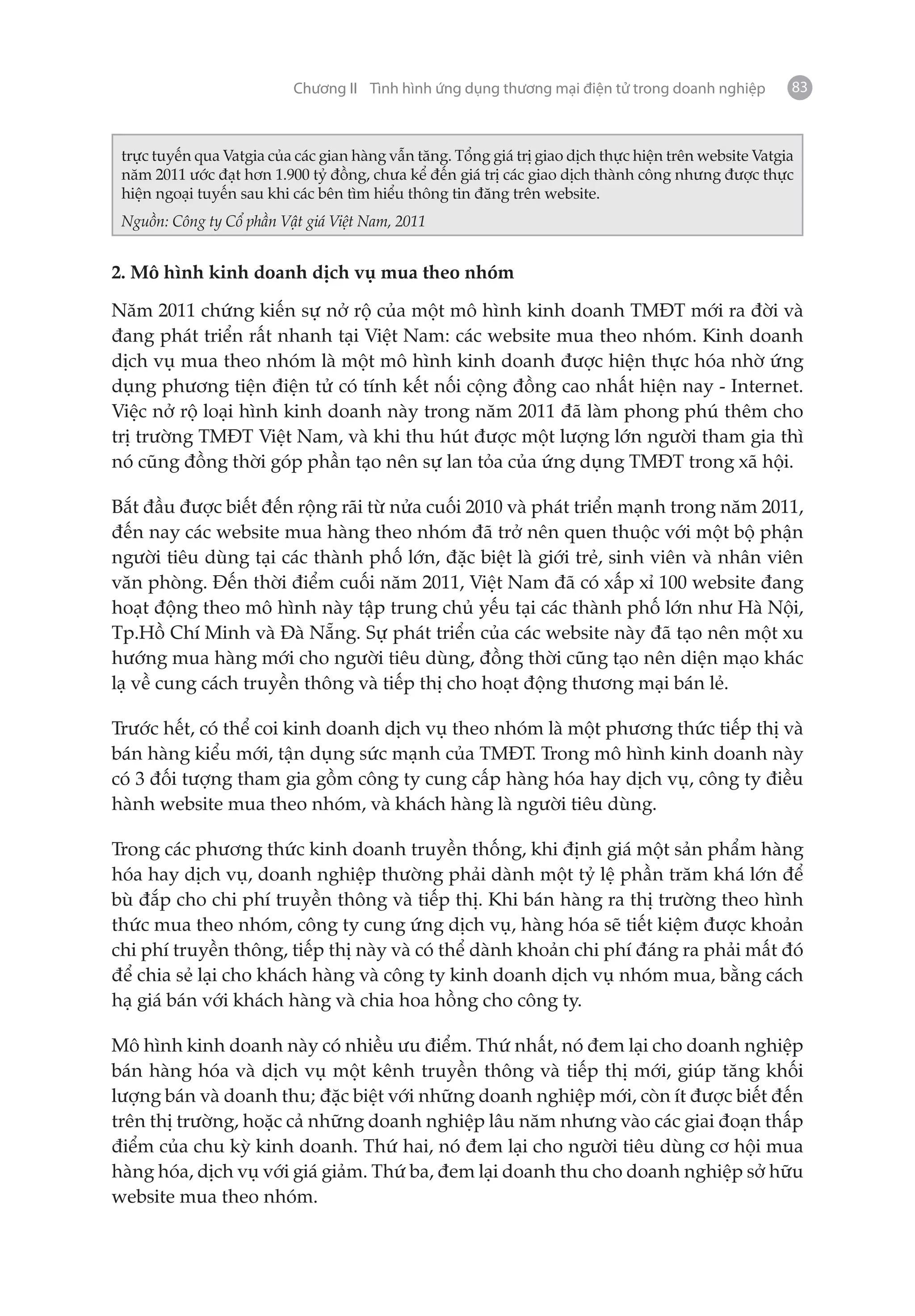 Chương II Tình hình ứng dụng thương mại điện tử trong doanh nghiệp         83



 trực tuyến qua Vatgia của các gian hàng vẫn tăng. Tổng giá trị giao dịch thực hiện trên website Vatgia
 năm 2011 ước đạt hơn 1.900 tỷ đồng, chưa kể đến giá trị các giao dịch thành công nhưng được thực
 hiện ngoại tuyến sau khi các bên tìm hiểu thông tin đăng trên website.
 Nguồn: Công ty Cổ phần Vật giá Việt Nam, 2011


2. Mô hình kinh doanh dịch vụ mua theo nhóm

Năm 2011 chứng kiến sự nở rộ của một mô hình kinh doanh TMĐT mới ra đời và
đang phát triển rất nhanh tại Việt Nam: các website mua theo nhóm. Kinh doanh
dịch vụ mua theo nhóm là một mô hình kinh doanh được hiện thực hóa nhờ ứng
dụng phương tiện điện tử có tính kết nối cộng đồng cao nhất hiện nay - Internet.
Việc nở rộ loại hình kinh doanh này trong năm 2011 đã làm phong phú thêm cho
trị trường TMĐT Việt Nam, và khi thu hút được một lượng lớn người tham gia thì
nó cũng đồng thời góp phần tạo nên sự lan tỏa của ứng dụng TMĐT trong xã hội.

Bắt đầu được biết đến rộng rãi từ nửa cuối 2010 và phát triển mạnh trong năm 2011,
đến nay các website mua hàng theo nhóm đã trở nên quen thuộc với một bộ phận
người tiêu dùng tại các thành phố lớn, đặc biệt là giới trẻ, sinh viên và nhân viên
văn phòng. Đến thời điểm cuối năm 2011, Việt Nam đã có xấp xỉ 100 website đang
hoạt động theo mô hình này tập trung chủ yếu tại các thành phố lớn như Hà Nội,
Tp.Hồ Chí Minh và Đà Nẵng. Sự phát triển của các website này đã tạo nên một xu
hướng mua hàng mới cho người tiêu dùng, đồng thời cũng tạo nên diện mạo khác
lạ về cung cách truyền thông và tiếp thị cho hoạt động thương mại bán lẻ.

Trước hết, có thể coi kinh doanh dịch vụ theo nhóm là một phương thức tiếp thị và
bán hàng kiểu mới, tận dụng sức mạnh của TMĐT. Trong mô hình kinh doanh này
có 3 đối tượng tham gia gồm công ty cung cấp hàng hóa hay dịch vụ, công ty điều
hành website mua theo nhóm, và khách hàng là người tiêu dùng.

Trong các phương thức kinh doanh truyền thống, khi định giá một sản phẩm hàng
hóa hay dịch vụ, doanh nghiệp thường phải dành một tỷ lệ phần trăm khá lớn để
bù đắp cho chi phí truyền thông và tiếp thị. Khi bán hàng ra thị trường theo hình
thức mua theo nhóm, công ty cung ứng dịch vụ, hàng hóa sẽ tiết kiệm được khoản
chi phí truyền thông, tiếp thị này và có thể dành khoản chi phí đáng ra phải mất đó
để chia sẻ lại cho khách hàng và công ty kinh doanh dịch vụ nhóm mua, bằng cách
hạ giá bán với khách hàng và chia hoa hồng cho công ty.

Mô hình kinh doanh này có nhiều ưu điểm. Thứ nhất, nó đem lại cho doanh nghiệp
bán hàng hóa và dịch vụ một kênh truyền thông và tiếp thị mới, giúp tăng khối
lượng bán và doanh thu; đặc biệt với những doanh nghiệp mới, còn ít được biết đến
trên thị trường, hoặc cả những doanh nghiệp lâu năm nhưng vào các giai đoạn thấp
điểm của chu kỳ kinh doanh. Thứ hai, nó đem lại cho người tiêu dùng cơ hội mua
hàng hóa, dịch vụ với giá giảm. Thứ ba, đem lại doanh thu cho doanh nghiệp sở hữu
website mua theo nhóm.
 