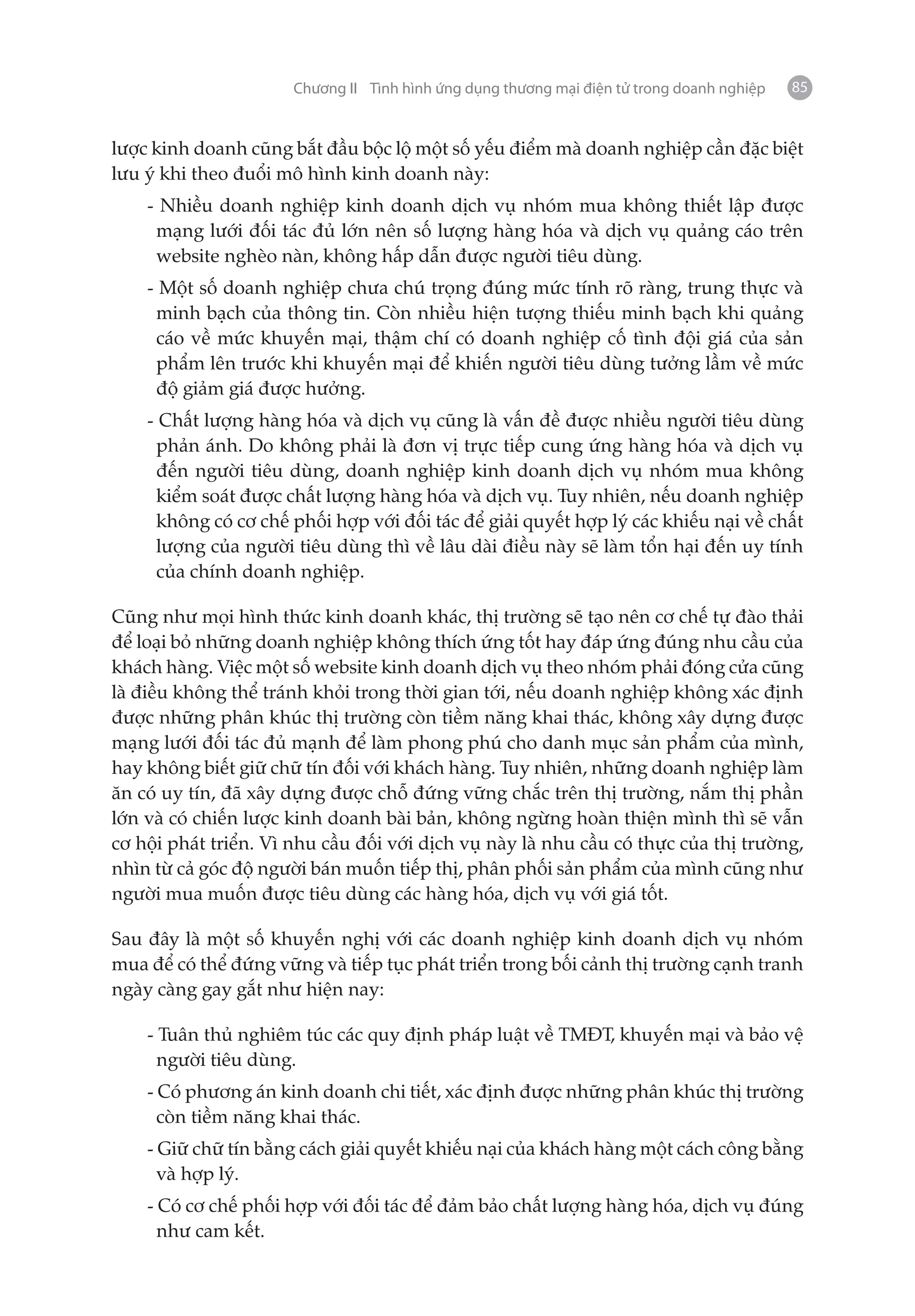 Chương II Tình hình ứng dụng thương mại điện tử trong doanh nghiệp   85


lược kinh doanh cũng bắt đầu bộc lộ một số yếu điểm mà doanh nghiệp cần đặc biệt
lưu ý khi theo đuổi mô hình kinh doanh này:
    - Nhiều doanh nghiệp kinh doanh dịch vụ nhóm mua không thiết lập được
     mạng lưới đối tác đủ lớn nên số lượng hàng hóa và dịch vụ quảng cáo trên
     website nghèo nàn, không hấp dẫn được người tiêu dùng.
    - Một số doanh nghiệp chưa chú trọng đúng mức tính rõ ràng, trung thực và
     minh bạch của thông tin. Còn nhiều hiện tượng thiếu minh bạch khi quảng
     cáo về mức khuyến mại, thậm chí có doanh nghiệp cố tình đội giá của sản
     phẩm lên trước khi khuyến mại để khiến người tiêu dùng tưởng lầm về mức
     độ giảm giá được hưởng.
    - Chất lượng hàng hóa và dịch vụ cũng là vấn đề được nhiều người tiêu dùng
      phản ánh. Do không phải là đơn vị trực tiếp cung ứng hàng hóa và dịch vụ
      đến người tiêu dùng, doanh nghiệp kinh doanh dịch vụ nhóm mua không
      kiểm soát được chất lượng hàng hóa và dịch vụ. Tuy nhiên, nếu doanh nghiệp
      không có cơ chế phối hợp với đối tác để giải quyết hợp lý các khiếu nại về chất
      lượng của người tiêu dùng thì về lâu dài điều này sẽ làm tổn hại đến uy tính
      của chính doanh nghiệp.

Cũng như mọi hình thức kinh doanh khác, thị trường sẽ tạo nên cơ chế tự đào thải
để loại bỏ những doanh nghiệp không thích ứng tốt hay đáp ứng đúng nhu cầu của
khách hàng. Việc một số website kinh doanh dịch vụ theo nhóm phải đóng cửa cũng
là điều không thể tránh khỏi trong thời gian tới, nếu doanh nghiệp không xác định
được những phân khúc thị trường còn tiềm năng khai thác, không xây dựng được
mạng lưới đối tác đủ mạnh để làm phong phú cho danh mục sản phẩm của mình,
hay không biết giữ chữ tín đối với khách hàng. Tuy nhiên, những doanh nghiệp làm
ăn có uy tín, đã xây dựng được chỗ đứng vững chắc trên thị trường, nắm thị phần
lớn và có chiến lược kinh doanh bài bản, không ngừng hoàn thiện mình thì sẽ vẫn
cơ hội phát triển. Vì nhu cầu đối với dịch vụ này là nhu cầu có thực của thị trường,
nhìn từ cả góc độ người bán muốn tiếp thị, phân phối sản phẩm của mình cũng như
người mua muốn được tiêu dùng các hàng hóa, dịch vụ với giá tốt.

Sau đây là một số khuyến nghị với các doanh nghiệp kinh doanh dịch vụ nhóm
mua để có thể đứng vững và tiếp tục phát triển trong bối cảnh thị trường cạnh tranh
ngày càng gay gắt như hiện nay:

    - Tuân thủ nghiêm túc các quy định pháp luật về TMĐT, khuyến mại và bảo vệ
      người tiêu dùng.
    - Có phương án kinh doanh chi tiết, xác định được những phân khúc thị trường
      còn tiềm năng khai thác.
    - Giữ chữ tín bằng cách giải quyết khiếu nại của khách hàng một cách công bằng
      và hợp lý.
    - Có cơ chế phối hợp với đối tác để đảm bảo chất lượng hàng hóa, dịch vụ đúng
      như cam kết.
 