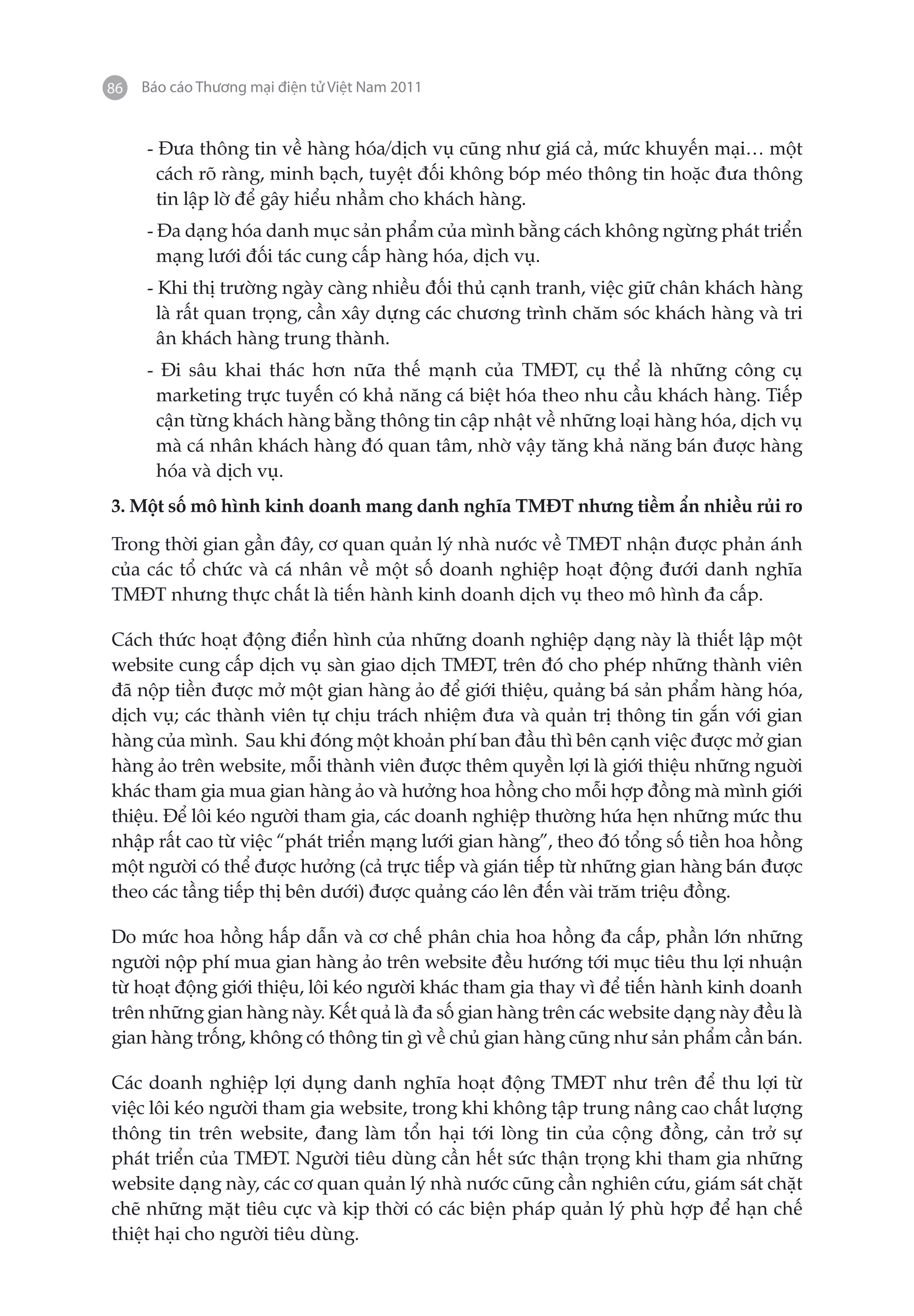 86   Báo cáo Thương mại điện tử Việt Nam 2011


     - Đưa thông tin về hàng hóa/dịch vụ cũng như giá cả, mức khuyến mại… một
       cách rõ ràng, minh bạch, tuyệt đối không bóp méo thông tin hoặc đưa thông
       tin lập lờ để gây hiểu nhầm cho khách hàng.
     - Đa dạng hóa danh mục sản phẩm của mình bằng cách không ngừng phát triển
       mạng lưới đối tác cung cấp hàng hóa, dịch vụ.
     - Khi thị trường ngày càng nhiều đối thủ cạnh tranh, việc giữ chân khách hàng
       là rất quan trọng, cần xây dựng các chương trình chăm sóc khách hàng và tri
       ân khách hàng trung thành.
     - Đi sâu khai thác hơn nữa thế mạnh của TMĐT, cụ thể là những công cụ
      marketing trực tuyến có khả năng cá biệt hóa theo nhu cầu khách hàng. Tiếp
      cận từng khách hàng bằng thông tin cập nhật về những loại hàng hóa, dịch vụ
      mà cá nhân khách hàng đó quan tâm, nhờ vậy tăng khả năng bán được hàng
      hóa và dịch vụ.
3. Một số mô hình kinh doanh mang danh nghĩa TMĐT nhưng tiềm ẩn nhiều rủi ro

Trong thời gian gần đây, cơ quan quản lý nhà nước về TMĐT nhận được phản ánh
của các tổ chức và cá nhân về một số doanh nghiệp hoạt động đưới danh nghĩa
TMĐT nhưng thực chất là tiến hành kinh doanh dịch vụ theo mô hình đa cấp.

Cách thức hoạt động điển hình của những doanh nghiệp dạng này là thiết lập một
website cung cấp dịch vụ sàn giao dịch TMĐT, trên đó cho phép những thành viên
đã nộp tiền được mở một gian hàng ảo để giới thiệu, quảng bá sản phẩm hàng hóa,
dịch vụ; các thành viên tự chịu trách nhiệm đưa và quản trị thông tin gắn với gian
hàng của mình. Sau khi đóng một khoản phí ban đầu thì bên cạnh việc được mở gian
hàng ảo trên website, mỗi thành viên được thêm quyền lợi là giới thiệu những nguời
khác tham gia mua gian hàng ảo và hưởng hoa hồng cho mỗi hợp đồng mà mình giới
thiệu. Để lôi kéo người tham gia, các doanh nghiệp thường hứa hẹn những mức thu
nhập rất cao từ việc “phát triển mạng lưới gian hàng”, theo đó tổng số tiền hoa hồng
một người có thể được hưởng (cả trực tiếp và gián tiếp từ những gian hàng bán được
theo các tầng tiếp thị bên dưới) được quảng cáo lên đến vài trăm triệu đồng.

Do mức hoa hồng hấp dẫn và cơ chế phân chia hoa hồng đa cấp, phần lớn những
người nộp phí mua gian hàng ảo trên website đều hướng tới mục tiêu thu lợi nhuận
từ hoạt động giới thiệu, lôi kéo người khác tham gia thay vì để tiến hành kinh doanh
trên những gian hàng này. Kết quả là đa số gian hàng trên các website dạng này đều là
gian hàng trống, không có thông tin gì về chủ gian hàng cũng như sản phẩm cần bán.

Các doanh nghiệp lợi dụng danh nghĩa hoạt động TMĐT như trên để thu lợi từ
việc lôi kéo người tham gia website, trong khi không tập trung nâng cao chất lượng
thông tin trên website, đang làm tổn hại tới lòng tin của cộng đồng, cản trở sự
phát triển của TMĐT. Người tiêu dùng cần hết sức thận trọng khi tham gia những
website dạng này, các cơ quan quản lý nhà nước cũng cần nghiên cứu, giám sát chặt
chẽ những mặt tiêu cực và kịp thời có các biện pháp quản lý phù hợp để hạn chế
thiệt hại cho người tiêu dùng.
 