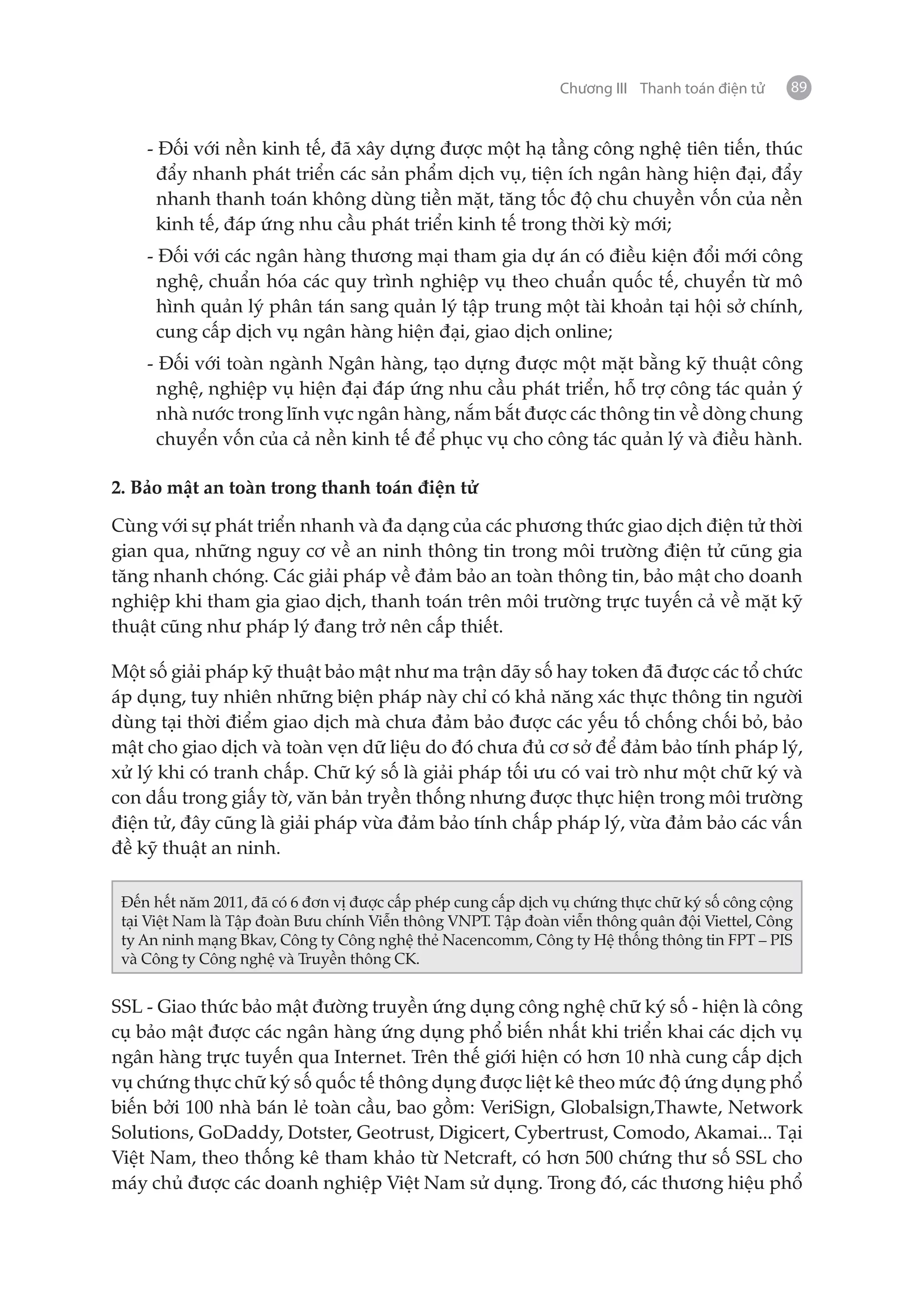 Chương III Thanh toán điện tử   89


    - Đối với nền kinh tế, đã xây dựng được một hạ tầng công nghệ tiên tiến, thúc
      đẩy nhanh phát triển các sản phẩm dịch vụ, tiện ích ngân hàng hiện đại, đẩy
      nhanh thanh toán không dùng tiền mặt, tăng tốc độ chu chuyền vốn của nền
      kinh tế, đáp ứng nhu cầu phát triển kinh tế trong thời kỳ mới;
    - Đối với các ngân hàng thương mại tham gia dự án có điều kiện đổi mới công
      nghệ, chuẩn hóa các quy trình nghiệp vụ theo chuẩn quốc tế, chuyển từ mô
      hình quản lý phân tán sang quản lý tập trung một tài khoản tại hội sở chính,
      cung cấp dịch vụ ngân hàng hiện đại, giao dịch online;
    - Đối với toàn ngành Ngân hàng, tạo dựng được một mặt bằng kỹ thuật công
     nghệ, nghiệp vụ hiện đại đáp ứng nhu cầu phát triển, hỗ trợ công tác quản ý
     nhà nước trong lĩnh vực ngân hàng, nắm bắt được các thông tin về dòng chung
     chuyển vốn của cả nền kinh tế để phục vụ cho công tác quản lý và điều hành.

2. Bảo mật an toàn trong thanh toán điện tử

Cùng với sự phát triển nhanh và đa dạng của các phương thức giao dịch điện tử thời
gian qua, những nguy cơ về an ninh thông tin trong môi trường điện tử cũng gia
tăng nhanh chóng. Các giải pháp về đảm bảo an toàn thông tin, bảo mật cho doanh
nghiệp khi tham gia giao dịch, thanh toán trên môi trường trực tuyến cả về mặt kỹ
thuật cũng như pháp lý đang trở nên cấp thiết.

Một số giải pháp kỹ thuật bảo mật như ma trận dãy số hay token đã được các tổ chức
áp dụng, tuy nhiên những biện pháp này chỉ có khả năng xác thực thông tin người
dùng tại thời điểm giao dịch mà chưa đảm bảo được các yếu tố chống chối bỏ, bảo
mật cho giao dịch và toàn vẹn dữ liệu do đó chưa đủ cơ sở để đảm bảo tính pháp lý,
xử lý khi có tranh chấp. Chữ ký số là giải pháp tối ưu có vai trò như một chữ ký và
con dấu trong giấy tờ, văn bản tryền thống nhưng được thực hiện trong môi trường
điện tử, đây cũng là giải pháp vừa đảm bảo tính chấp pháp lý, vừa đảm bảo các vấn
đề kỹ thuật an ninh.

 Đến hết năm 2011, đã có 6 đơn vị được cấp phép cung cấp dịch vụ chứng thực chữ ký số công cộng
 tại Việt Nam là Tập đoàn Bưu chính Viễn thông VNPT. Tập đoàn viễn thông quân đội Viettel, Công
 ty An ninh mạng Bkav, Công ty Công nghệ thẻ Nacencomm, Công ty Hệ thống thông tin FPT – PIS
 và Công ty Công nghệ và Truyền thông CK.


SSL - Giao thức bảo mật đường truyền ứng dụng công nghệ chữ ký số - hiện là công
cụ bảo mật được các ngân hàng ứng dụng phổ biến nhất khi triển khai các dịch vụ
ngân hàng trực tuyến qua Internet. Trên thế giới hiện có hơn 10 nhà cung cấp dịch
vụ chứng thực chữ ký số quốc tế thông dụng được liệt kê theo mức độ ứng dụng phổ
biến bởi 100 nhà bán lẻ toàn cầu, bao gồm: VeriSign, Globalsign,Thawte, Network
Solutions, GoDaddy, Dotster, Geotrust, Digicert, Cybertrust, Comodo, Akamai... Tại
Việt Nam, theo thống kê tham khảo từ Netcraft, có hơn 500 chứng thư số SSL cho
máy chủ được các doanh nghiệp Việt Nam sử dụng. Trong đó, các thương hiệu phổ
 