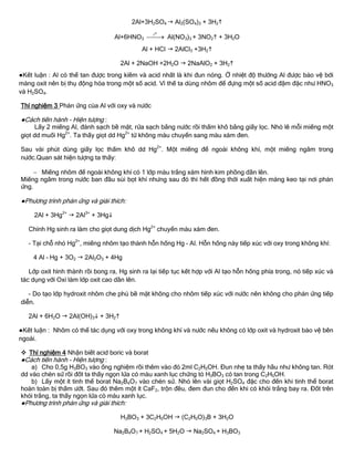2Al+3H2SO4  Al2(SO4)3 + 3H2
Al+6HNO3
ot
 Al(NO3)3 + 3NO2 + 3H2O
Al + HCl  2AlCl3 +3H2
2Al + 2NaOH +2H2O  2NaAlO2 + 3H2
●Kết luận : Al có thể tan đƣợc trong kiềm và acid nhất là khi đun nóng. Ở nhiệt độ thƣờng Al đƣợc bảo vệ bởi
màng oxit nên bị thụ động hóa trong một số acid. Vì thế ta dùng nhôm để đựng một số acid đậm đặc nhƣ HNO3
và H2SO4.
Thí nghiệm 3 Phản ứng của Al với oxy và nƣớc
●Cách tiến hành - Hiện tƣợng :
Lấy 2 miếng Al, đánh sạch bề mặt, rửa sạch bằng nƣớc rồi thấm khô bằng giấy lọc. Nhỏ lê mỗi miếng một
giọt dd muối Hg2+
. Ta thấy giọt dd Hg2+
từ không màu chuyển sang màu xám đen.
Sau vài phút dùng giấy lọc thấm khô dd Hg2+
. Một miếng để ngoài không khí, một miếng ngâm trong
nƣớc.Quan sát hiện tƣợng ta thấy:
 Miếng nhôm để ngoài không khí có 1 lớp màu trắng xám hình kim phồng dần lên.
Miếng ngâm trong nƣớc ban đầu sủi bọt khí nhƣng sau đó thì hết đồng thời xuất hiện màng keo tại nơi phản
ứng.
●Phƣơng trình phản ứng và giải thích:
2Al + 3Hg2+
 2Al3+
+ 3Hg
Chính Hg sinh ra làm cho giọt dung dịch Hg2+
chuyển màu xám đen.
- Tại chỗ nhỏ Hg2+
, miếng nhôm tạo thành hỗn hống Hg – Al. Hỗn hống này tiếp xúc với oxy trong không khí:
4 Al – Hg + 3O2  2Al2O3 + 4Hg
Lớp oxit hình thành rồi bong ra, Hg sinh ra lại tiếp tục kết hợp với Al tạo hỗn hống phía trong, nó tiếp xúc và
tác dụng với Oxi làm lớp oxit cao dần lên.
- Do tạo lớp hydroxit nhôm che phủ bề mặt không cho nhôm tiếp xúc với nƣớc nên không cho phản ứng tiếp
diễn.
2Al + 6H2O  2Al(OH)3 + 3H2
●Kết luận : Nhôm có thể tác dụng với oxy trong không khí và nƣớc nếu không có lớp oxit và hydroxit bảo vệ bên
ngoài.
 Thí nghiệm 4 Nhận biết acid boric và borat
●Cách tiến hành - Hiện tƣợng :
a) Cho 0,5g H3BO3 vào ống nghiệm rồi thêm vào đó 2ml C2H5OH. Đun nhẹ ta thấy hầu nhƣ không tan. Rót
dd vào chén sứ rồi đốt ta thấy ngọn lửa có màu xanh lục chứng tỏ H3BO3 có tan trong C2H5OH.
b) Lấy một ít tinh thể borat Na2B4O7 vào chén sứ. Nhỏ lên vài giọt H2SO4 đặc cho đến khi tinh thể borat
hoàn toàn bị thấm ƣớt. Sau đó thêm một ít CaF2, trộn đều, đem đun cho đến khi có khói trắng bay ra. Đốt trên
khói trắng, ta thấy ngọn lửa có màu xanh lục.
●Phƣơng trình phản ứng và giải thích:
H3BO3 + 3C2H5OH  (C2H5O)3B + 3H2O
Na2B4O7 + H2SO4 + 5H2O  Na2SO4 + H3BO3
 