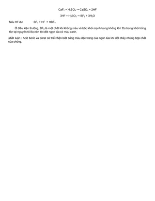 CaF2 + H2SO4  CaSO4 + 2HF
3HF + H3BO3  BF3 + 3H2O
Nếu HF dƣ: BF3 + HF  HBF4
Ở điều kiện thƣờng, BF3 là một chất khí không màu và bốc khói mạnh trong không khí. Do trong khói trắng
tồn tại nguyên tố Bo nên khi đốt ngọn lửa có màu xanh.
●Kết luận : Acid boric và borat có thể nhận biết bằng màu đặc trƣng của ngọn lửa khi đốt cháy những hợp chất
của chúng.
 