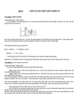 Bài 5: NITƠ VÀ CÁC HỢP CHẤT NHÓM VA
Thí nghiệm 1 Điều chế Nitơ
●Cách tiến hành - Hiện tƣợng :
Cho 2g NaNO2 vào ống nghiệm và rót vào ống 5ml dd NH4Cl bão hòa ta thấy có bọt khí sủi nhẹ. Lắp hệ
thống thu khí nhƣ hình vẽ:
Đun nhẹ thì phản ứng mạnh hơn. Thu khí vào ống nghiệm lớn chứa đầy nƣớc úp ngƣợc trên 1 chậu đựng nƣớc.
Lấy que nhang đang cháy đƣa vào ống nghiệm chƣa khí thu đƣợc thì ngọn lửa tắt ngay.
●Phƣơng trình phản ứng và giải thích:
NH4Cl + NaNO2
ot
 NH4NO2 + NaCl
NH4NO2
ot
 N2 + 2H2O
Khí thu đƣợc là khí N2 mà khí N2 thì không duy trì sự cháy nên ngọn lửa tắt ngay.
●Kết luận : Có thể điều chế khí N2 bằng cách nhiệt phân muối amoni nitrat. Khí N2 không duy trì sự cháy.
Thí nghiệm 2 Tính chất của acid nitric
●Cách tiến hành - Hiện tƣợng :
Cho vào 2 ống nghiệm nhỏ mỗi ống 3 giọt HNO3 đậm đặc.
 Ống 1: thêm vào 1 mẫu kẽm ta thấy kẽm tan ra, có khí màu nâu bốc lên, phản ứng tỏa nhiệt mạnh, dd
sau phản ứng không màu.
 Ống 2: thêm vào 1 mẫu đồng ta thấy đồng tan ra, có khí màu nâu bay ra, phản ứng tỏa nhiệt mạnh, dd
sau phản ứng có màu xanh.
Cho vào ống nghiệm một ít lƣu huỳnh. Sau đó thêm 1ml HNO3 đậm đặc. Đun nhẹ ta thấy lƣu huỳnh tan ra, ống
nghiệm nóng lên. Khi cho 1ml dd Ba2+
vào dd sau phản ứng thì thấy xuất hiện kết tủa màu trắng.
Cho vào ống nghiệm 1ml FeSO4 bão hòa, 5-6 giọt H2SO4 đậm đặc. Làm lạnh ống nghiệm trong chậu nƣớc.
Thêm từ từ 1ml HNO3 loãng dọc theo thành ống nghiệm và không lắc. Quan sát màu sắc của dd ta thấy:
 Dung dịch trƣớc khi cho HNO3 vào có màu xanh lơ của Fe2+
.
 Khi cho HNO3 vào thì phần dd phía trên có màu vàng nâu, có bọt khí đồng thời ở giữa dần dần xuất hiện
lớp phân cách màu đen, dd phía dƣới vẫn màu xanh lơ.
Khi lắc mạnh dd thì lớp phân cách màu đen biến mất, đồng thời co khí bay ra hóa nâu trong không khí và dd
sau cùng có màu nâu đỏ. Khi thêm H2SO4 vào thì thấy màu nâu đỏ nhạt dần.
 